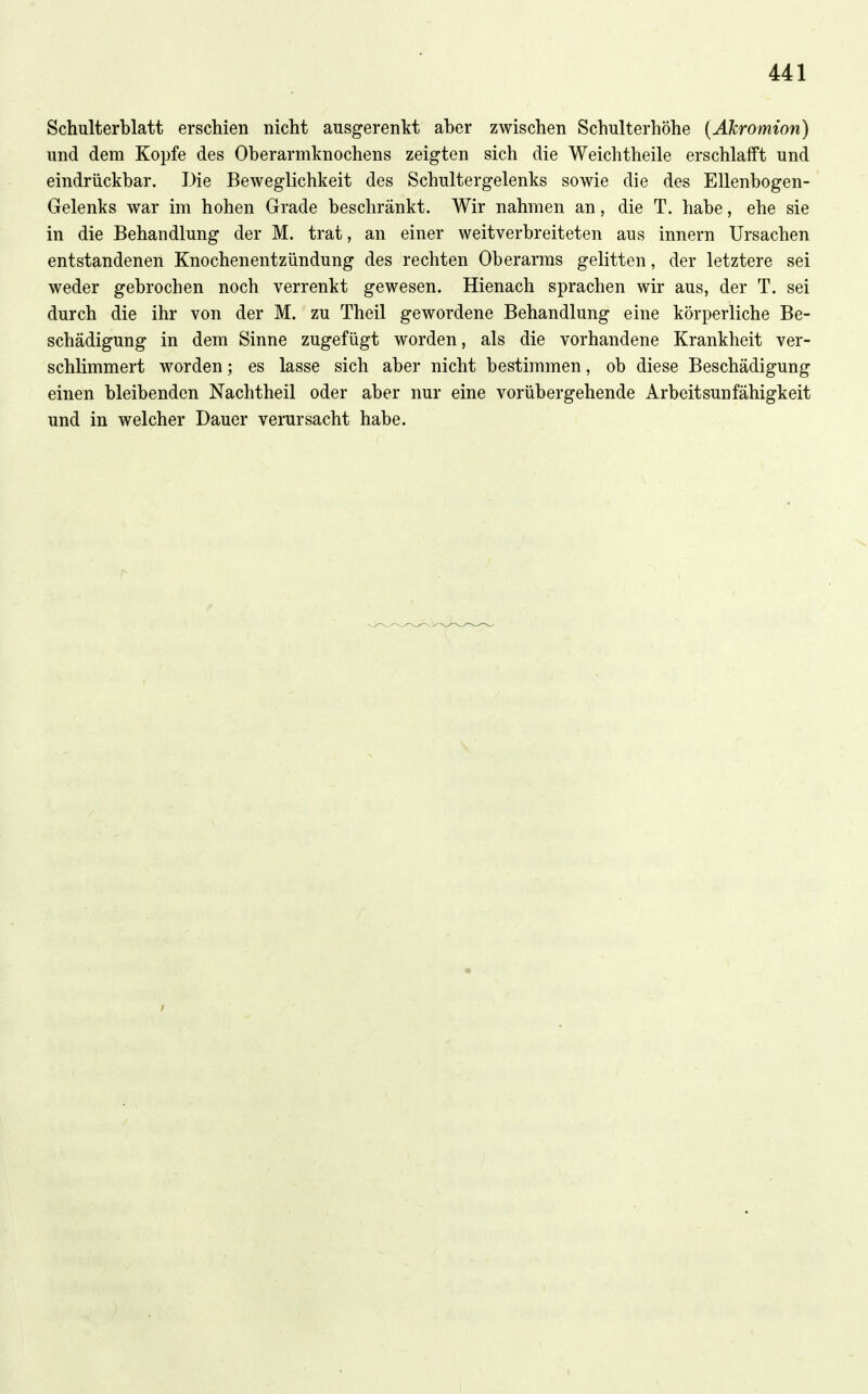 Schulterblatt erschien nicht ausgerenkt aber zwischen Schulterhöhe (ATcromion) und dem Kopfe des Oberarmknochens zeigten sich die Weichtheile erschlafft und eindrückbar. Die Beweglichkeit des Schultergelenks sowie die des Ellenbogen- Gelenks war im hohen Grade beschränkt. Wir nahmen an, die T. habe, ehe sie in die Behandlung der M. trat, an einer weitverbreiteten aus Innern Ursachen entstandenen Knochenentzündung des rechten Oberarms gelitten, der letztere sei weder gebrochen noch verrenkt gewesen. Hienach sprachen wir aus, der T. sei durch die ihr von der M. zu Theil gewordene Behandlung eine körperliche Be- schädigung in dem Sinne zugefügt worden, als die vorhandene Krankheit ver- schlimmert worden; es lasse sich aber nicht bestimmen, ob diese Beschädigung einen bleibenden Nachtheil oder aber nur eine vorübergehende Arbeitsunfähigkeit und in welcher Dauer verursacht habe.