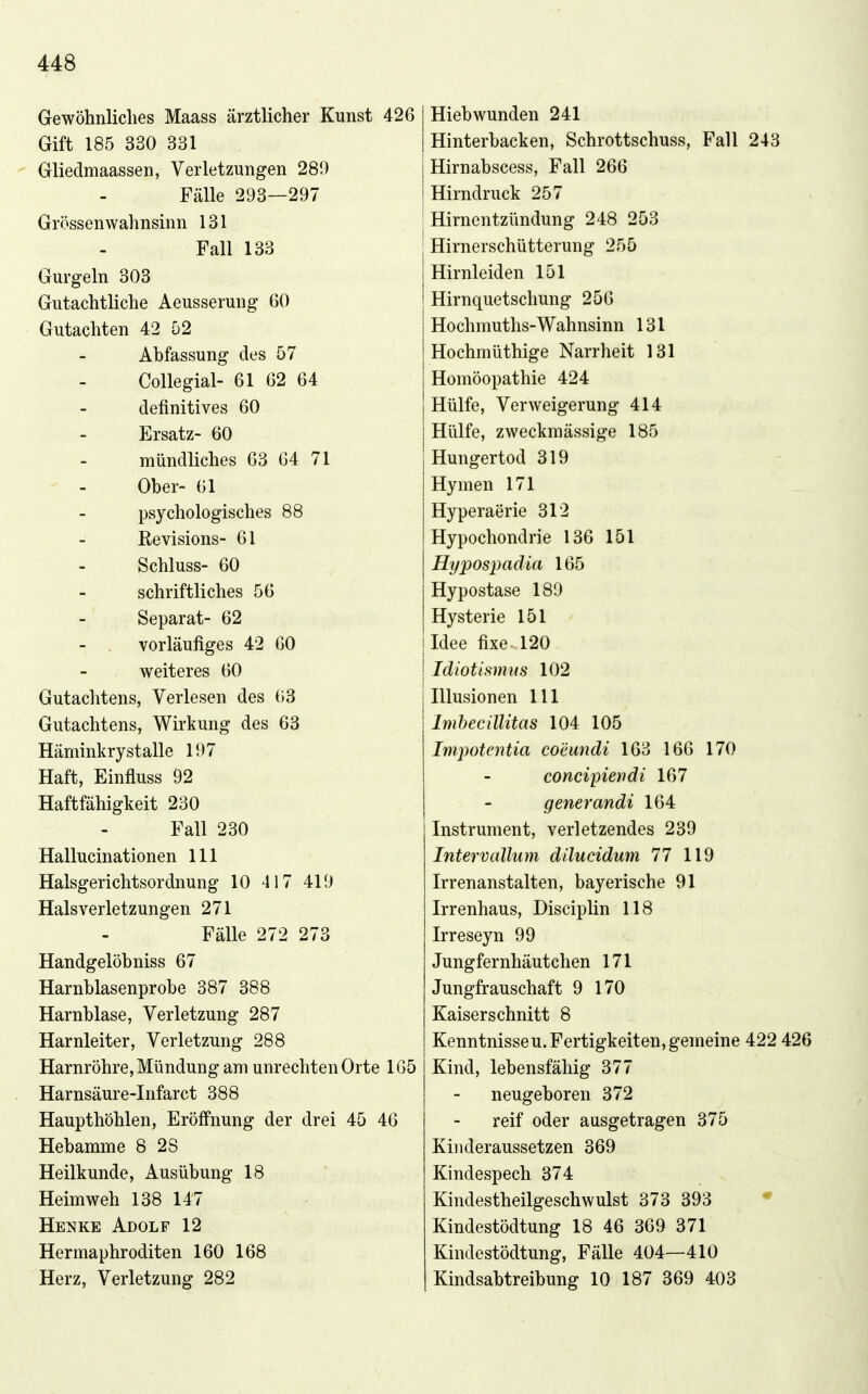 Gewöhnliclies Maass ärztlicher Kunst 426 Gift 185 330 331 Gliedmaassen, Verletzungen 289 Fälle 293—297 Grössenwahnsinn 131 Fall 133 Gurgeln 303 Gutachtliche Aeusserung 60 Gutachten 42 52 Abfassung des 57 Collegial- 61 62 64 definitives 60 Ersatz- 60 mündliches 63 64 71 Ober- 61 psychologisches 88 - Revisions- 61 Schluss- 60 schriftliches 56 Separat- 62 vorläufiges 42 60 weiteres 60 Gutachtens, Verlesen des 63 Gutachtens, Wirkung des 63 Häminkrystalle 197 Haft, Einfluss 92 Haftfähigkeit 230 Fall 230 Hallucinationen III Halsgerichtsordnung 10 417 419 Hals Verletzungen 271 Fälle 272 273 Handgelöbniss 67 Harnblasenprobe 387 388 Harnblase, Verletzung 287 Harnleiter, Verletzung 288 Harnröhre, Mündung am unrechten Orte 165 Harnsäure-Infarct 388 Haupthöhlen, Eröfi'nung der drei 45 46 Hebamme 8 28 Heilkunde, Ausübung 18 Heimweh 138 147 Hemke Adolf 12 Hermaphroditen 160 168 Herz, Verletzung 282 Hiebwunden 241 Hinterbacken, Schrottschuss, Fall 243 Hirnabscess, Fall 266 Hirndruck 257 Hirnentzündung 248 253 Hirnerschütterung 255 Hirnleiden 151 Hirnquetschung 256 Hochmuths-Wahnsinn 131 Hochmüthige Narrheit 131 Homöopathie 424 Hülfe, Verweigerung 414 Hülfe, zweckmässige 185 Hungertod 319 Hymen 171 Hyperaerie 312 Hypochondrie 136 151 Hypospadia 165 Hypostase 189 Hysterie 151 Idee fixe 120 Idiotismus 102 Illusionen III Imbecillitas 104 105 Impotentia comndi 163 166 170 concipiendi 167 gener andi 164 Instrument, verletzendes 239 Intervallum dilucidum 77 119 Irrenanstalten, bayerische 91 Irrenhaus, Disciplin 118 Irreseyn 99 Jungfernhäutchen 171 Jungfrauschaft 9 170 Kaiserschnitt 8 Kenntnissen.Fertigkeiten,gemeine 422 426 Kind, lebensfähig 377 neugeboren 372 reif oder ausgetragen 375 Kinderaussetzen 369 Kindespech 374 Kindestheilgeschwulst 373 393 • Kindestödtung 18 46 369 371 Kindestödtung, Fälle 404—410 Kindsabtreibung 10 187 369 403