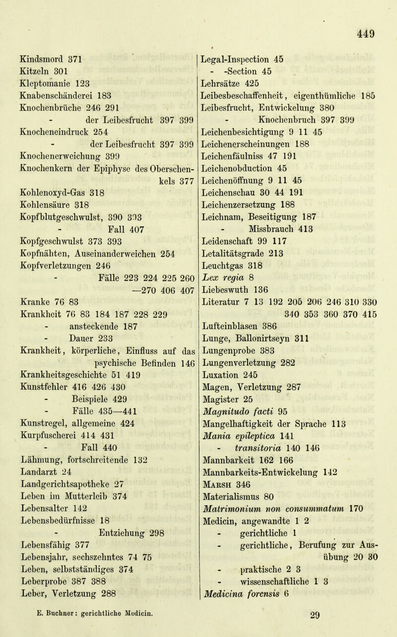 Kindsmord 371 Kitzeln 301 Kleptomanie 123 Knabenschänderei 183 Knochenbrüche 246 291 der Leibesfrucht 397 399 Knocheneindruck 254 der Leibesfrucht 397 399 Knochenerweichung 399 Knochenkern der Epiphyse des Oberschen- kels 377 Kohlenoxyd-Gas 318 Kohlensäure 318 Kopfblutgeschwulst, 390 393 Fall 407 Kopfgeschwulst 373 393 Kopfnähten, Auseinanderweichen 254 Kopfverletzungen 246 Fälle 223 224 225 260 —270 406 407 Kranke 76 83 Krankheit 76 83 184 187 228 229 ansteckende 187 Dauer 233 Krankheit, körperliche, Einfluss auf das psychische Befinden 146 Krankheitsgeschichte 51 419 Kunstfehler 416 426 430 Beispiele 429 Fälle 435—441 Kunstregel, allgemeine 424 Kurpfuscherei 414 431 Fall 440 Lähmung, fortschreitende 132 Landarzt 24 Landgerichtsapotheke 27 Leben im Mutterleib 374 Lebensalter 142 Lebensbedürfnisse 18 Entziehung 298 Lebensfähig 377 Lebensjahr, sechszehntes 74 75 Leben, selbstständiges 374 Leberprobe 387 388 Leber, Verletzung 288 Legal-Inspection 45 - -Section 45 Lehrsätze 425 Leibesbeschalfenheit, eigenthümliche 185 Leibesfrucht, Entwickelung 380 Knochenbruch 397 399 Leichenbesichtigung 9 11 4.5 Leichenerscheinungen 188 Leichenfäulniss 47 191 Leichenobduction 45 Leichenöffnung 9 11 45 Leichenschau 30 44 191 Leichenzersetzung 188 Leichnam, Beseitigung 187 Missbrauch 413 Leidenschaft 99 117 Letalitätsgrade 213 Leuchtgas 318 Lex regia 8 Liebes wuth 136 Literatur 7 13 192 205 206 246 310 330 340 353 360 370 415 Lufteinblasen 386 Lunge, Ballonirtseyn 311 Lungenprobe 383 Lungenverletzung 282 Luxation 245 Magen, Verletzung 287 Magister 25 Magnitudo facti 95 Mangelhaftigkeit der Sprache 113 Mania epileptica 141 transitoria 140 146 Mannbarkeit 162 166 Mannbarkeits-Ent Wickelung 142 Maksh 346 Materialismus 80 Matrimonium non consummatum 170 Medicin, angewandte 1 2 gerichtliche 1 gerichtliche, Berufung zur Aus- übung 20 30 praktische 2 3 wissenschaftliche 1 3 Medicina forensis 6 E. Buchner: gerichtliche Medicin. 29