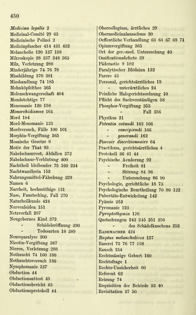 Medicina legdlis 2 Obercollegium, ärztliches 29 Medicinal-Comite 29 63 Obermedicinalausschuss 30 Medicinisclie Polizei 2 Oeffentliche Verhandlung 63 64 67 69 71 Medicinpfuscher 414 431 432 Opiumvergiftung 365 Melancholie 120 137 158 Ort der ger.-med. Untersuchung 40 Mikroskopie 28 337 348 363 Ossificationsdefecte 39 Milz, Verletzung 288 7 O Päderastie 9 182 Minderjährige 74 76 78 Paralytischer Blödsinn 132 Missbildung 370 381 Parere 43 Misshandlnng 74 185 Personal, gerichtsärztliches 19 Mohnköpfelthee 365 unterärztliches 24 Molenschwangerschaft 404 Peinliche Halsgerichtsordnung 10 Mondsüchtige 77 Pflicht des Sachverständigen 58 Monomanie 120 158 Phosphor-Vergiftung 353 Monorchidismtis 164 Fall 356 Mord 184 Physikus 21 Mord-Monomanie 123 Potentia coeundi 162 166 Mordversuch, Fälle 100 101 concipiendi 166 Morphin-Vergiftung 365 qenerandi 162 Mosaische Gesetze 8 Poiivoir discretionnaire 64 Motiv der That 93 Practikum, gerichtsärztliches 4 Nabelschnurrest, Abfallen 372 Protokoll 36 41 44 Nabelschnur-Verblutung 400 Psychische, Aenderung 92 Nachtheil bleibender 75 160 234 Freiheit 81 Nachtwandlerin 153 Störung 84 96 Nahrungsmittel-Fälschung 329 Untersuchung 86 90 Namen 6 Psychologie, gerichtliche 18 73 Narrheit, hochmüthige 131 Psychologische Beurtheilung 70 86 122 Nase, Faustschlag, Fall 270 Pubertäts-Entwickelung 142 Naturheilkunde 424 Pyämie 253 Nervenleiden 151 Pyromanie 123 Netzvorfall 287 PyroptotJiymia 126 Neugebornes Kind 372 Ouetschuns-en 242 245 251 256 Schädeleröffnung 390 des Schädelknochens 253 Todesarten 18 389 Eademacher 424 Neuroparalyse 300 Baptus melancholiciis 137 Nicotin-Vergiftung 367 Easerei 73 76 77 138 Nieren, Verletzung 288 Piflusch 154 Nothzucht 74 160 180 Rechtmässige Geburt 160 Nothzuchtsversuch 180 Rechtsfrage 1 Nymphomanie 137 Rechts-Unsicherheit 60 Obduction 44 Referent 62 Obductionsattest 43 Reizung 74 Obductionsbericht 43 Requisition der Behörde 33 40 Obductionsprotokoll 44 Revisitation 37 50