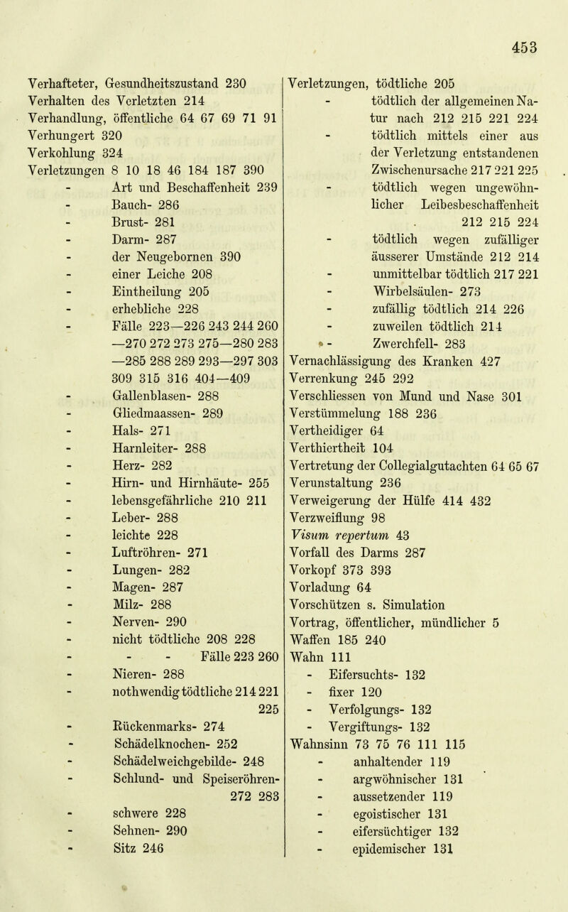 Verhafteter, Gesundheitszustand 230 Verhalten des Verletzten 214 Verhandlung, öffentliche 64 67 69 71 91 Verhungert 320 Verkohlung 324 Verletzungen 8 10 18 46 184 187 390 Art und Beschaffenheit 239 Bauch- 286 Brust- 281 Darm- 287 der Neugebornen 390 einer Leiche 208 Eintheilung 205 erhebliche 228 - Fälle 223—226 243 244 260 —270 272 273 275—280 283 —285 288 289 293—297 303 309 315 316 404—409 Gallenblasen- 288 Gliedraaassen- 289 Hals- 271 Harnleiter- 288 Herz- 282 Hirn- und Hirnhäute- 255 lebensgefährliche 210 211 Leber- 288 leichte 228 Luftröhren- 271 Lungen- 282 Magen- 287 Milz- 288 Nerven- 290 nicht tödtlichc 208 228 Fälle 223 260 Nieren- 288 noth wendig tödtliche 214 221 225 Rückenmarks- 274 Schädelknochen- 252 Schädelweichgebilde- 248 Schlund- und Speiseröhren- 272 283 schwere 228 Sehnen- 290 Sitz 246 Verletzungen, tödtliche 205 tödtlich der allgemeinen Na- tur nach 212 215 221 224 tödtlich mittels einer aus der Verletzung entstandenen Zwischenursache 217 221 225 tödtlich wegen ungewöhn- licher Leibesbeschaffenheit 212 215 224 tödtlich wegen zufälliger äusserer Umstände 212 214 unmittelbar tödtlich 217 221 Wirbelsäulen- 273 zufällig tödtlich 214 226 zuweilen tödtlich 214 ^ - Zwerchfell- 283 Vernachlässigung des Kranken 427 Verrenkung 245 292 Verschliessen von Mund und Nase 301 Verstümmelung 188 236 Vertheidiger 64 Verthiertheit 104 Vertretung der Collegialgutachten 64 65 67 Verunstaltung 236 Verweigerung der Hülfe 414 432 Verzweiflung 98 Visum repertum 43 Vorfall des Darms 287 Vorkopf 373 393 Vorladung 64 Vorschützen s. Simulation Vortrag, öffentlicher, mündlicher 5 Waffen 185 240 Wahn III - Eifersuchts- 132 - fixer 120 Verfolgungs- 132 Vergiftungs- 132 Wahnsinn 73 75 76 III 115 anhaltender 119 argwöhnischer 131 aussetzender 119 egoistischer 131 eifersüchtiger 132 epidemischer 131 •