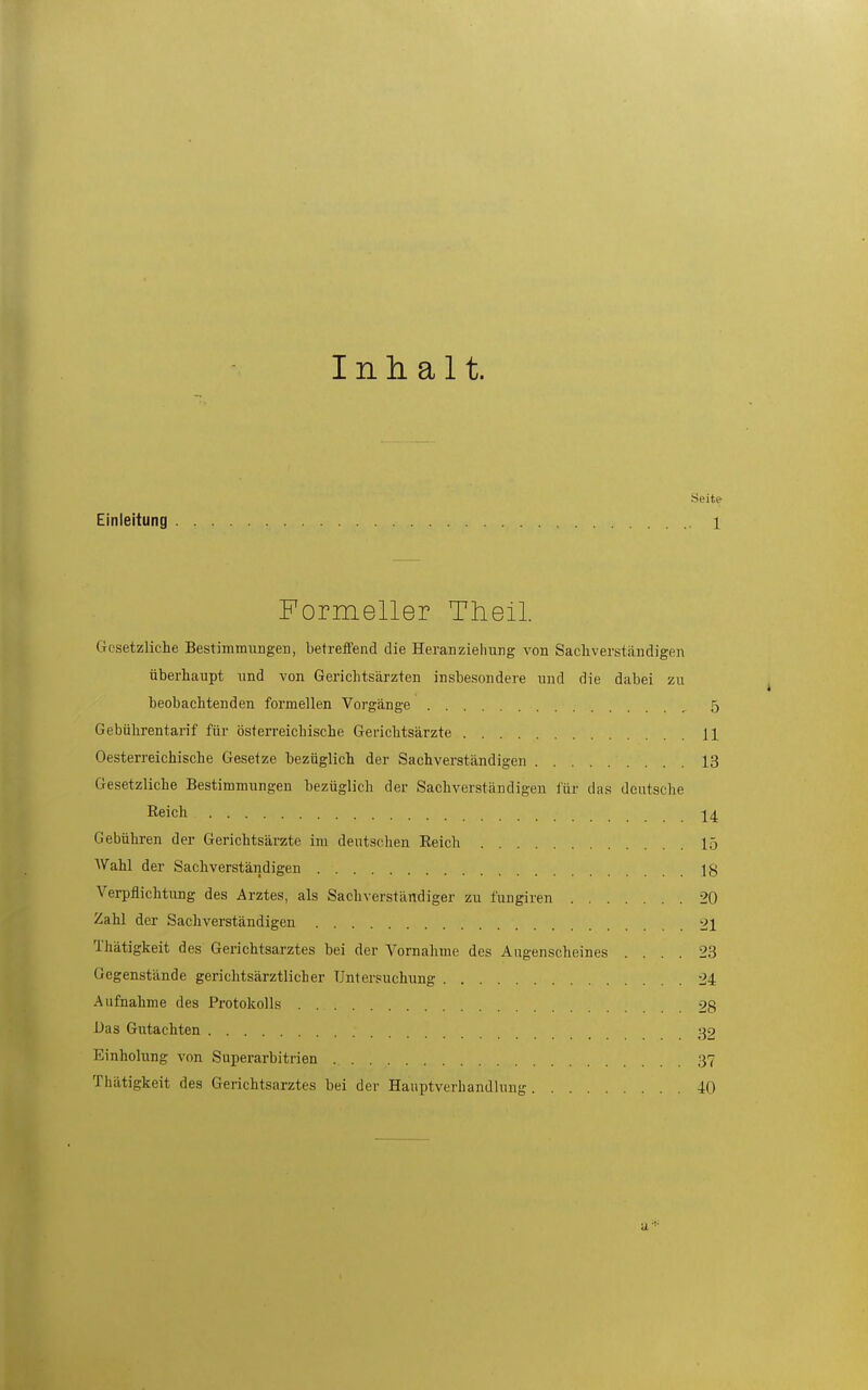 Inhalt. Seite Einleitung 1 Formeller Tlieil Gesetzliche Bestimmungen, betreffend die Heranziehung von Sacliverständigen überhaupt und von Gerichtsärzten insbesondere und die dabei zu beobachtenden formellen Vorgänge _ 5 Gebührentarif für österreichische Gerichtsärzte 11 Oesterreichische Gesetze bezüglich der Sachverständigen 13 Gesetzliche Bestimmungen bezüglich der Sachverständigen i'ür das deutsche Reich 14 Gebühren der Gerichtsärzte im deutschen Reich 15 AVahl der Sachverständigen lg Verpflichtung des Arztes, als Sachverständiger zu fuugiren 20 Zahl der Sachverständigen 21 Thätigkeit des Gerichtsarztes bei der Vornahme des Augenscheines .... 23 Gegenstände gerichtsärztlicher Untersuchung 24 Aufnahme des Protokolls 28 Das Gutachten 32 Einholung von Superarbitrien 37 Thätigkeit des Gerichtsarztes bei der Hauptverhandluug 40