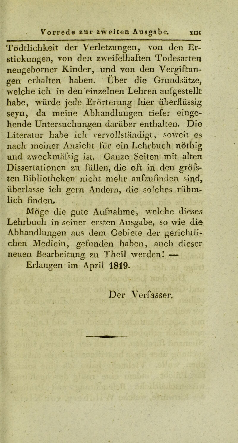 Tödtlichkeit der Verletzungen, von den Er- stickungen, von den zweifelhaften Todesarten neugeborner Kinder, und von den Vergiftun- gen erhalten haben. Über die Grundsätze, welche ich in den einzelnen Lehren aufgestellt habe, würde jede Erörterung hier überflüssig seyn, da meine Abhandlungen tiefer einge- hende Untersuchungen darüber enthalten. Die Literatur habe ich vervollständigt, sowreit es nach meiner Ansicht für ein Lehrbuch nöthig und zweckmäfsig ist. Ganze Seiten mit alten Dissertationen zu füllen, die oft in den gröfs- ten Bibliotheken nicht mehr aufzufinden sind, überlasse ich gern Andern, die solches rühm- lich finden. Möge die gute Aufnahme, welche dieses Lehrbuch in seiner ersten Ausgabe, so wie die Abhandlungen aus dem Gebiete der gerichtli- chen Medicin, gefunden haben, auch dieser neuen Bearbeitung zu Theil werden! — Erlangen im April 1819.