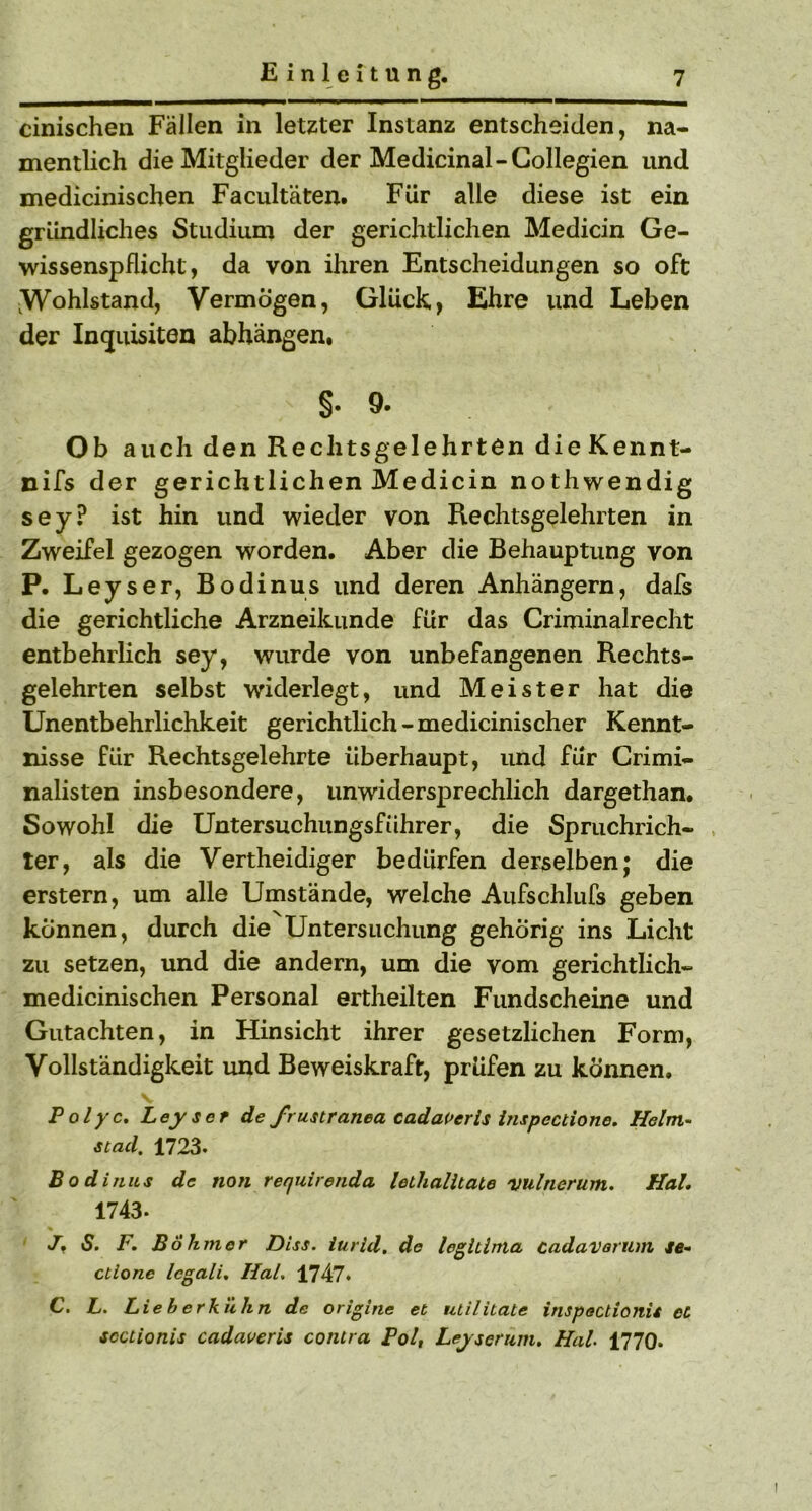 cinischen Fällen in letzter Instanz entscheiden, na- mentlich die Mitglieder der Medicinal-Collegien und medicinischen Facultäten. Für alle diese ist ein gründliches Studium der gerichtlichen Medicin Ge- wissenspflicht, da von ihren Entscheidungen so oft ^Wohlstand, Vermögen, Glück, Ehre und Leben der In<juisiten abhängen. §• 9- Ob auch den Rechtsgelehrten dieKennt- nifs der gerichtlichen Medicin nothwendig sey? ist hin und wieder von Rechtsgelehrten in Zweifel gezogen worden. Aber die Behauptung von P. Leyser, Bodinus und deren Anhängern, dafs die gerichtliche Arzneikunde für das Criminalrecht entbehrlich sey, wurde von unbefangenen Rechts- gelehrten selbst widerlegt, und Meister hat die Unentbehrlichkeit gerichtlich -medicinischer Kennt- nisse für Rechtsgelehrte überhaupt, und für Crimi- nalisten insbesondere, unwidersprechlich dargethan. Sowohl die Untersuchungsführer, die Spruchrich- ter, als die Vertheidiger bedürfen derselben; die erstem, um alle Umstände, welche Aufschlufs geben können, durch die Untersuchung gehörig ins Licht zu setzen, und die andern, um die vom gerichtlich- medicinischen Personal ertheilten Fundscheine und Gutachten, in Hinsicht ihrer gesetzlichen Form, Vollständigkeit und Beweiskraft, prüfen zu können» Polyc. Leyser de frustranea cadaVerls inspectione. Helm- stad. 1723. Bodinus de non requirenda lethalltate 'Vultierum. Hai, 1743- J, S. F. Böhmer Diss. iurid. de leglilma cadavornm ie- ctione Icgali. Hai. 1747. C. L. Lieh erkühn de origine et utiliiate inspectionis et scctionis cadaveris contra Pol, Leyserum. Hai 1770*