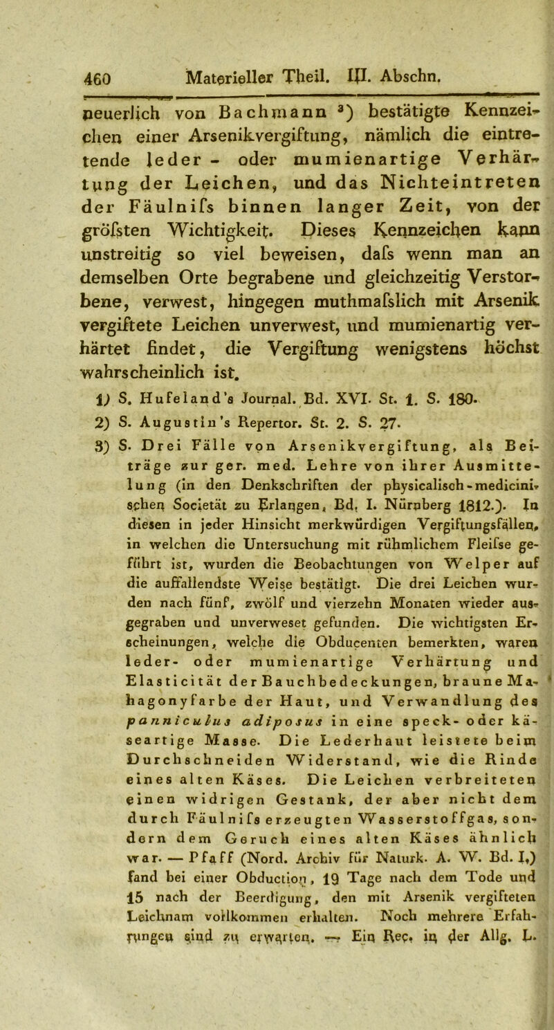 neuerlich von Bach mann 3) bestätigte KennzeL dien einer Arsenik Vergiftung, nämlich die eintre- tende leder - oder mumienartige Verhär~ tung der Leichen, und das Nichteintreten der Fäulnifs binnen langer Zeit, von der größten Wichtigkeit. Dieses Kennzeichen kdpn unstreitig so viel beweisen, dafs wenn man an demselben Orte begrabene und gleichzeitig Verstört bene, verwest, hingegen muthmafslich mit Arsenik vergiftete Leichen unverwest, und mumienartig ver- härtet findet, die Vergiftung wenigstens höchst wahrscheinlich ist. 1) S. HuFeland’s Journal. Bd. XVI. St. 1. S. 180* 2) S. Augustin’s Repertor. St. 2. S- 27- 3) S. Drei Fälle von Arsenikvergiftung, als Bei- träge zur ger. med. Lehre von ihrer Ausmitte- lung (in den Denkschriften der physicalisch -medicini* sehen Societät zu Erlangen, Bd, I. Nürnberg 1812.)- In diesen in jeder Hinsicht merkwürdigen Vergiftungsfällen, in welchen die Untersuchung mit rühmlichem Fleifse ge- führt ist, wurden die Beobachtungen von Welp er auf die auffallendste Weise bestätigt. Die drei Leichen wur- den nach fünf, zwölf und vierzehn Monaten wieder aus»- gegraben und unverweset gefunden. Die wichtigsten Er- scheinungen, welche die Obducenten bemerkten, waren leder- oder mumienartige Verhärtung und Elasticität der Bauchbedeckungen, braune Ma- hagonyfärbe der Haut, und Verwandlung des p a nn i c u lu 3 adip o s us in eine speck- oder kä- seartige Masse. Die Lederhaut leistete beim Durchschneiden W iderstand, wie die Rinde eines alten Käses. Die Leichen verbreiteten einen widrigen Gestank, der aber nicht dem durch F äulnifs erzeugten Wasserstoffgas, son- dern dem Geruch eines alten Käses ähnlich war. — Pfaff (Nord. Archiv für Naturk. A. W. Bd. It) fand bei einer Obductiop, 19 Tage nach dem Tode und 15 nach der Beerdigung, den mit Arsenik vergifteten Leichnam vollkommen erhalten. Noch mehrere Erfah- rungen sind zi\ er\Y(\r(cn. —? Eiq Ree? iq Allg. L.