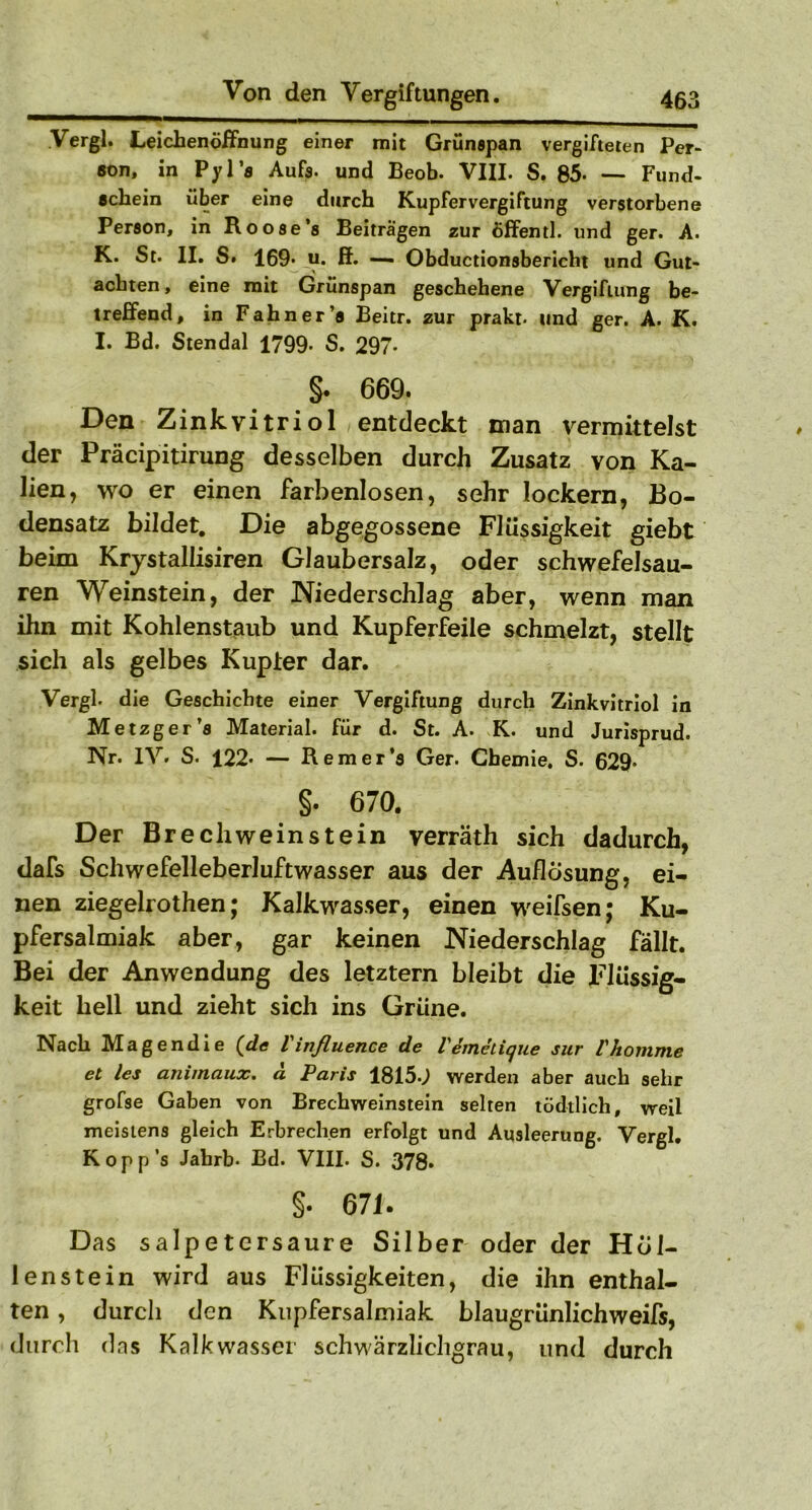 Vergl. Leichenöffnung einer mit Grünspan vergifteten Per- son, in Pyl’s Aufs- und Beob. VIII. S. 85- — Fund- schein über eine durch Kupfervergiftung verstorbene Person, in Roose’s Beiträgen zur öffentl. und ger. A. K. St. II. S. 169* u. ff. — Obductionsbericht und Gut- achten, eine mit Grünspan geschehene Vergiftung be- treffend, in Fahn er ’s Beitr. zur prakt. und ger. A. K. I. Bd. Stendal 1799. S. 297- §. 669. Den Zinkvitriol entdeckt man vermittelst der Präcipitirung desselben durch Zusatz von Ka- lien, wo er einen farbenlosen, sehr lockern, Bo- densatz bildet. Die abgegossene Flüssigkeit giebt beim Krystallisiren Glaubersalz, oder schwefelsau- ren Weinstein, der Niederschlag aber, wenn man ihn mit Kohlenstaub und Kupferfeile schmelzt, stellt sich als gelbes Kupier dar. Vergl- die Geschichte einer Vergiftung durch Zinkvitriol in Metzger’s Material, für d. St. A. K. und Jurisprud. Nr. IV. S. 122- — Remer’s Ger. Chemie. S. 629- §. 670. Der Brechweinstein verräth sich dadurch, dafs Schwefelleberluftwasser aus der Auflösung, ei- nen ziegelrothen; Kalkwasser, einen weifsen; Ku- pfersalmiak aber, gar keinen Niederschlag fällt. Bei der Anwendung des letztem bleibt die Flüssig- keit hell und zieht sich ins Grüne. Nach Magendie {de Vinßuence de Vemeiique sur Vkomme et les ammaux. a Paris 1815«^ werden aber auch sehr grofse Gaben von Brechweinstein selten tödtlich, weil meistens gleich Erbrechen erfolgt und Ausleerung. Vergl. Kopp’s Jahrb- Bd. VIII. S. 378. §. 67 U Das Salpetersäure Silber oder der Höl- lenstein wird aus Flüssigkeiten, die ihn enthal- ten , durch den Kupfersalmiak blaugrünlichweifs, durch das Kalkwasser schwärzlichgrau, und durch