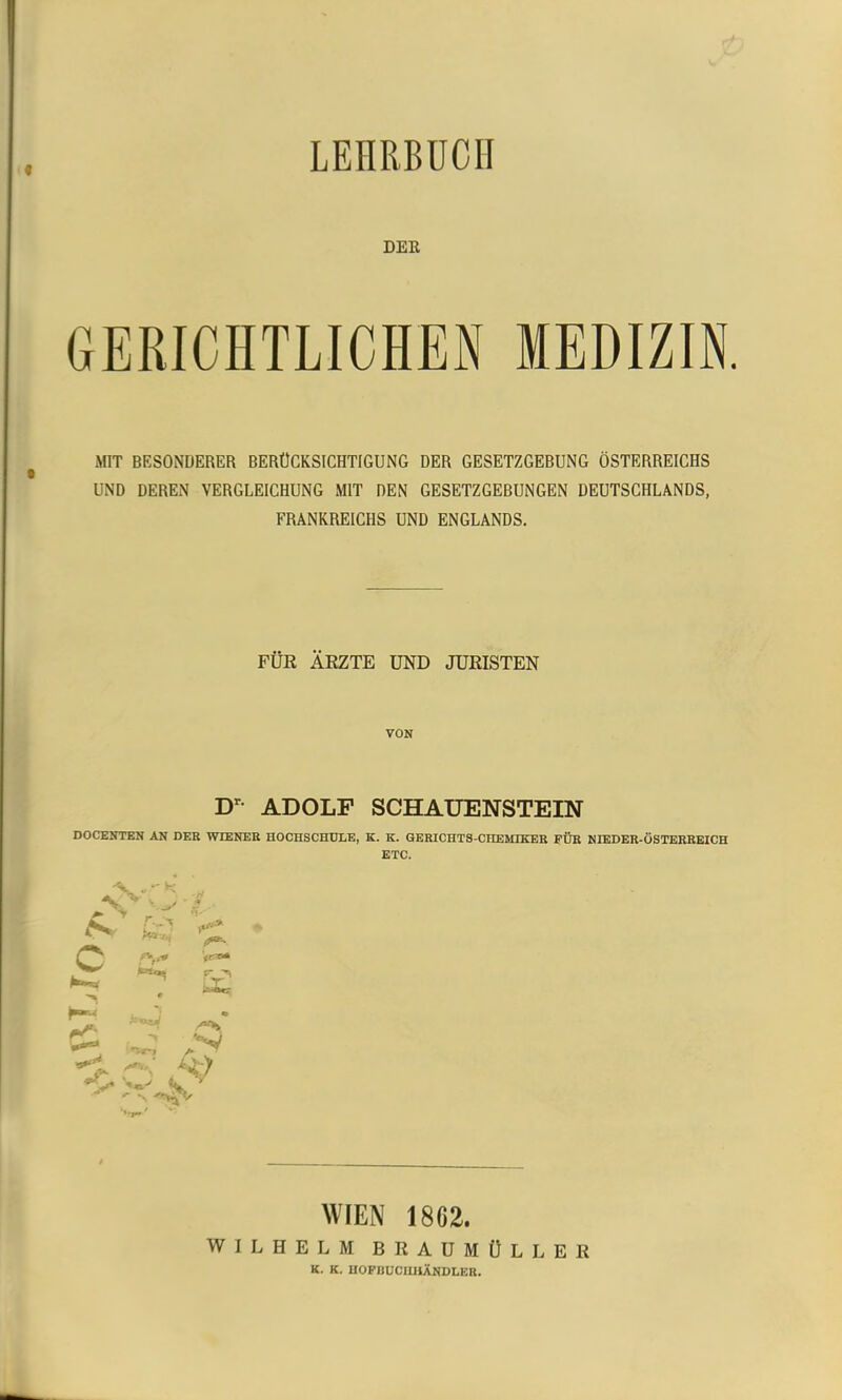 LEHRBUCH DER GERICHTLICHEN MEDIZIN. MIT BESONDERER BERÜCKSICHTIGUNG DER GESETZGEBUNG ÖSTERREICHS UND DEREN VERGLEICHUNG MIT DEN GESETZGEBUNGEN DEUTSCHLANDS, FRANKREICHS UND ENGLANDS. FÜR ÄRZTE UND JURISTEN VON D ADOLF SCHAUENSTEIN DOCENTEN AN DER WIENER HOCHSCHULE, K. K, GERICHTS-CHEMIKER FÜR NIEDER-üSTERREICH ETC. >>■ c Vr« WIEN 1862. WILHELM BRAUMÜLLER K. K. UOFUÜCimÄNDLER.