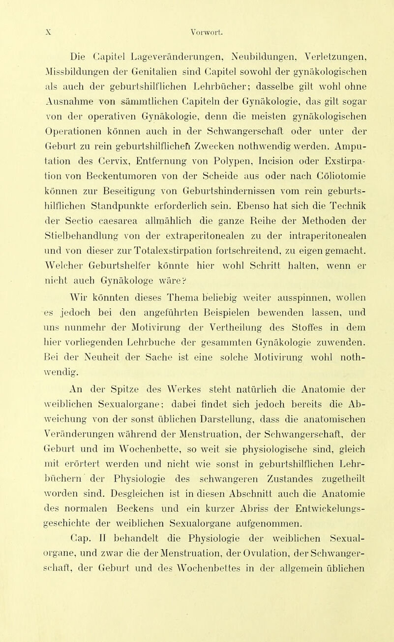 Die Gapitel Lageveränderungen, Neubildungen, Verletzungen, Missbildungen der Genitalien sind (Japitel sowohl der gynäkologischen als auch der geburtshilflichen Lehrbücher; dasselbe gilt wohl ohne Ausnahme von säniintlichen Gapiteln der Gynäkologie, das gilt sogar von der operativen Gynäkologie, denn die meisten gynäkologischen Operationen können auch in der Schwangerschaft oder unter der Geburt zu rein geburtshilflichefi Zwecken nothwenchg werden. Ampu- tation des Gervix, Entfernung von Polypen, Incision oder Exstirpa- tion von Beckentumoren von der Scheide aus oder nach Göliotomie können zur Beseitigung von Geburtshindernissen vom rein geburts- hilflichen Standpunkte erforderlich sein. Ebenso hat sich die Technik der Sectio caesarea allmählich die ganze Reihe der Methoden der Stielbehandlung von der extraperitonealen zu der intraperitonealen und von dieser zur Totalexstirpation fortschreitend, zu eigen gemacht. ^Velcher Geburtshelfer könnte hier wohl Schritt halten, wenn er nicht auch Gynäkologe wäre? Wir könnten dieses Thema beliebig weiter ausspinnen, wollen es jedoch bei den angeführten Beispielen bewenden lassen, und uns nunmehr der Motivirung der Vertheilung des Stoffes in dem hier vorliegenden Lehrbuche der gesammten Gynäkologie zuwenden. Bei der Neuheit der Sache ist eine solche Motivirung wohl noth- wendig. An der Spitze des Werkes steht natürhch die Anatomie der weiblichen Sexualorgane; dabei findet sich jedoch bereits die Ab- weichung von der sonst üblichen Darstellung, dass die anatomischen Veränderungen während der Menstruation, der Schwangerschaft, der Geburt und im Wochenbette, so weit sie physiologische sind, gleich mit erörtert werden und nicht wie sonst in geburtshilflichen Lehr- büchern der Physiologie des schwangeren Zustandes zugetheilt worden sind. Desgleichen ist in diesen Abschnitt auch die Anatomie des normalen Beckens und ein kurzer Abriss der Entwickelungs- geschichte der weiblichen Sexualorgane aufgenommen. Gap. II behandelt die Physiologie der weiblichen Sexual- organe, und zwar die der Menstruation, der Ovulation, der Schwanger- schaft, der Geburt und des Wochenbettes in der allgemein üblichen