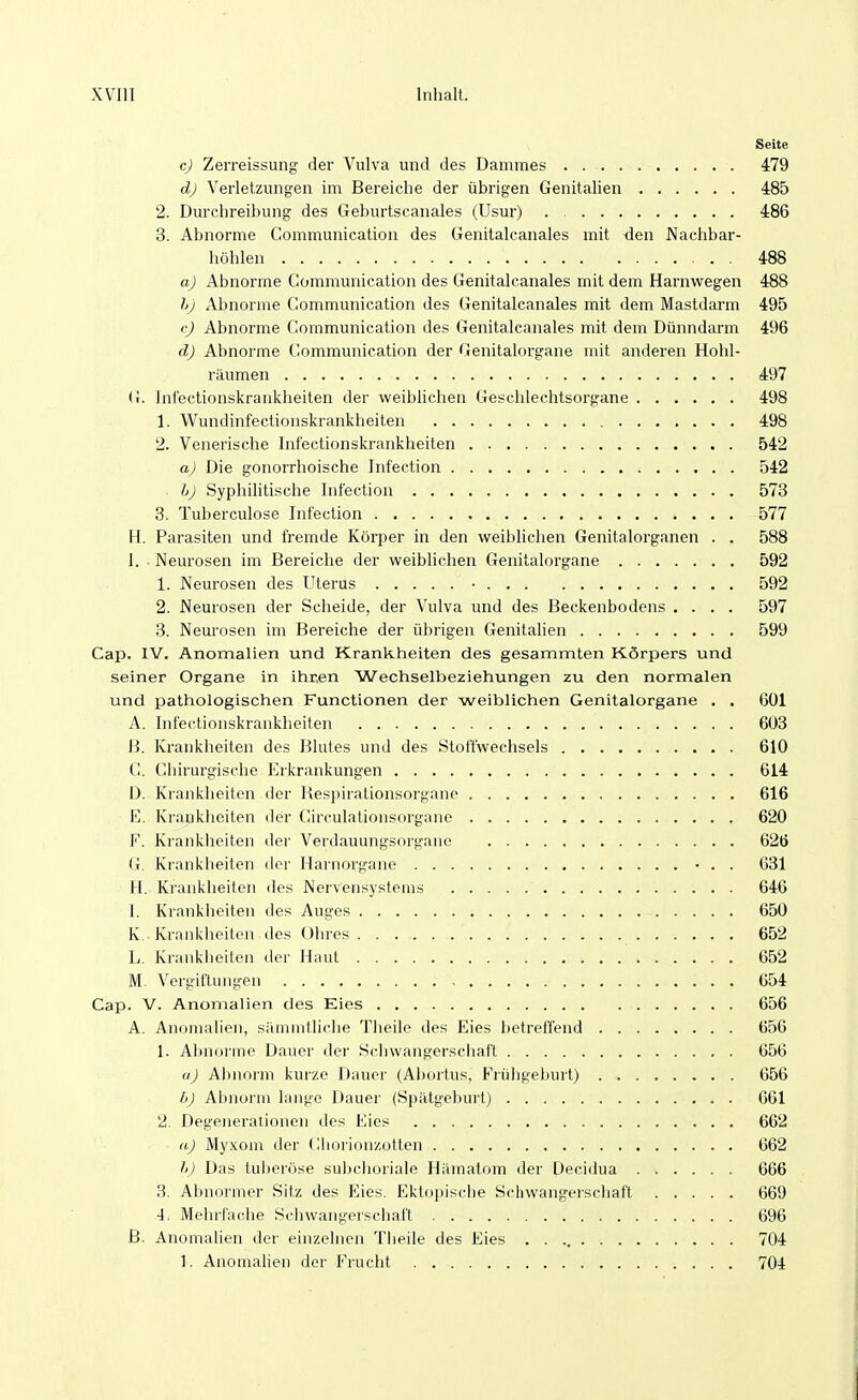 Seite c) Zerreissung der Vulva und des Dammes 479 dj Verletzungen im Bereiche der übrigen Genitalien 485 2. Durchreibung des Geburtscanales (Usur) . 486 3. Abnorme Communication des Genitalcanales mit den Nachbar- höhlen 488 aj Abnorme Communication des Genitalcanales mit dem Harnwegen 488 hj Abnorme Communication des Genitalcanales mit dem Mastdarm 495 (^j Abnorme Communication des Genitalcanales mit dem Dünndarm 496 dJ Abnorme Communication der Genitalorgane mit anderen Hohl- räumen 497 G. Inlectionskrankheiten der weibhchen Geschlechtsorgane 498 1. Wundinfectionskrankheiten 498 2. Venerische Infectionskrankheiten 542 aJ Die gonorrhoische Infection 542 bj Syphihtische Infection 573 3. Tuberculose Infection 577 H. Parasiten und fremde Körper in den weiblichen Genitalorganen . . 588 I. - Neurosen im Bereiche der weiblichen Genitalorgane 592 1. Neurosen des Uterus • 592 2. Neurosen der Scheide, der Vulva und des Beckenbodens .... 597 3. Neurosen im Bereiche der übrigen Genitalien 599 Cap. IV. Anomalien und Krankheiten des gesammten Körpers und seiner Organe in ihren Wechselbeziehungen zu den normalen und pathologischen Functionen der weiblichen Genitalorgane . . 601 A. Infectionskrankheiten 603 H. Krankheiten des Blutes und des Stoffwechsels 610 (!. Chirurgische Erkrankungen 614 D. Krankheiten der Resi)irationsorgnnp 616 E. Krankheiten der Circulationsorgane 620 F. Krankheiten der Verdauungsorgano 626 (i. Krankheiten der Harnorgane • . . 631 II. Krankheiten des Nervensystems 646 I. Krankheiten des Auges 650 K Krankheiten des Ohres 652 L. Krankheiten der Haut 652 M. Vergiftungen 654 Cap. V. Anomalien des Eies 656 A. Anomalien, sämmtliche Theile des Eies betreffend 656 1. Abnorme Dauer der Schwangerschaft 656 uj Abnorm kurze Dauer (Abortus, Frühgeburt) 656 bj Abnorm lange Dauer (Spätgeburt) 661 2. Degenerationen des Eies 662 aJ Myxom der Cliorionzotten 662 />) Das tuliei'öse subchoriale Hiimatom iler Decidua 666 3. Abnormer Sitz des Eies. Ektopische Schwangerschaft 669 4. Mehrfache Schwangerscliafl 696 B. Anomalien der einzelnen Theile des Eies 704 1. Anomalien der Frucht 704