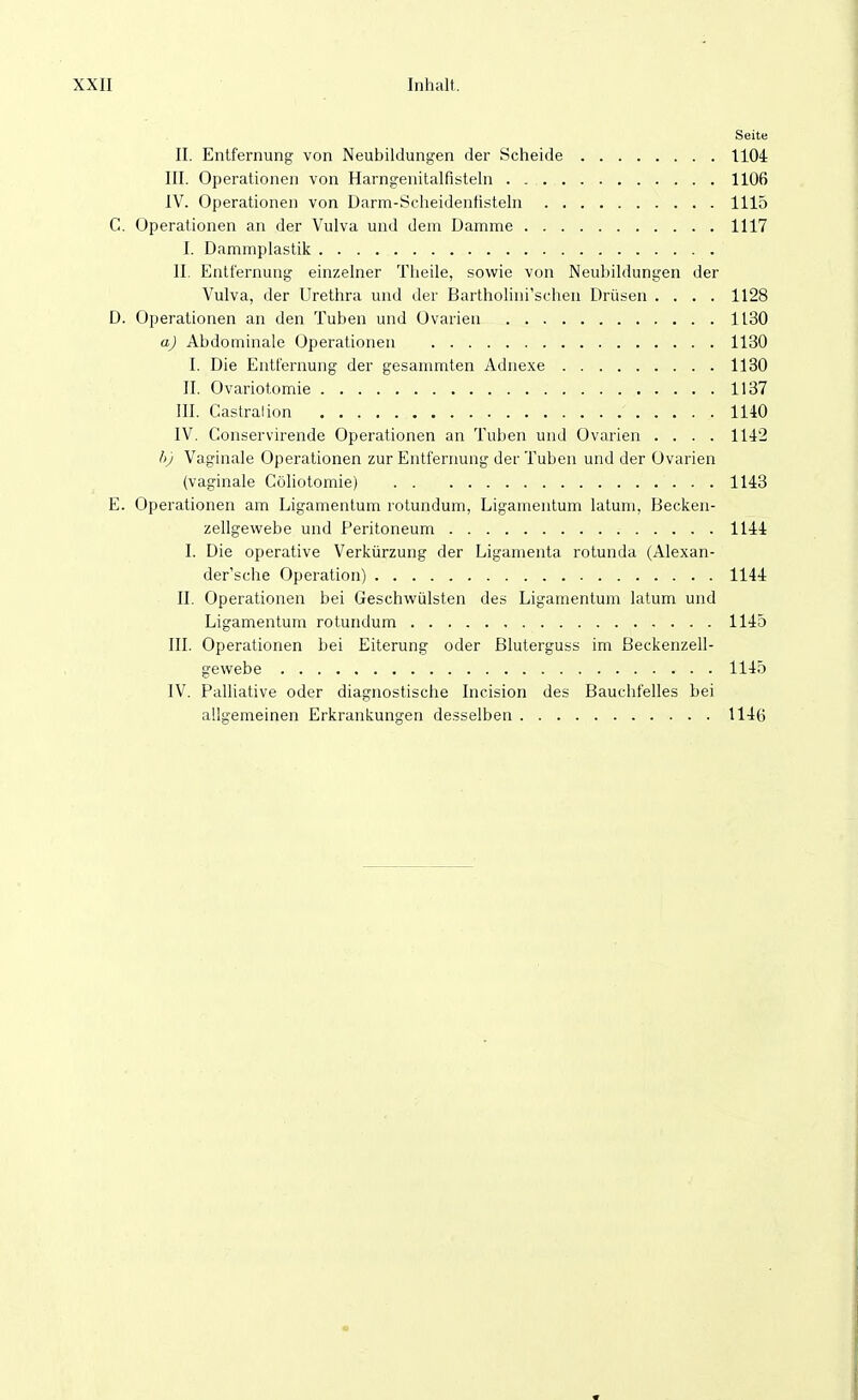 Seite II. Entfernung von Neubildungen der Scheide 1104 III. Operationen von Harngenitalfisteln 1106 IV. Operationen von Darm-Scheidenfisteln 1115 C. Operationen an der Vulva und dem Damme 1117 I. Dammplastik II. Entfernung einzelner Theile, sowie von Neubildungen der Vulva, der Urethra und der Bartholini'schen Drüsen .... 1128 D. Operationen an den Tuben und Ovarien 1130 a) Abdominale Operationen 1130 I. Die Entfernung der gesammten Adnexe 1180 II. Ovariotomie 1137 III. Castralion 1140 IV. Conservirende Operationen an Tuben und Ovarien .... 1142 h) Vaginale Operationen zur Entfernung der Tuben und der Ovarien (vaginale Cöhotomie) 1143 E. Operationen am Ligamentum rotundum, Ligamentum latum, Becken- zellgewebe und Peritoneum 1144 I. Die operative Verkürzung der Ligamenta rotunda (Alexan- der sehe Operation) 1144 II. Operationen bei Geschwülsten des Ligamentum latum und Ligamentum rotundum 1145 III. Operationen bei Eiterung oder Bluterguss im ßeckenzell- gewebe 1145 IV. Palliative oder diagnostische Incision des Bauchfelles bei allgemeinen Erkrankungen desselben 1146