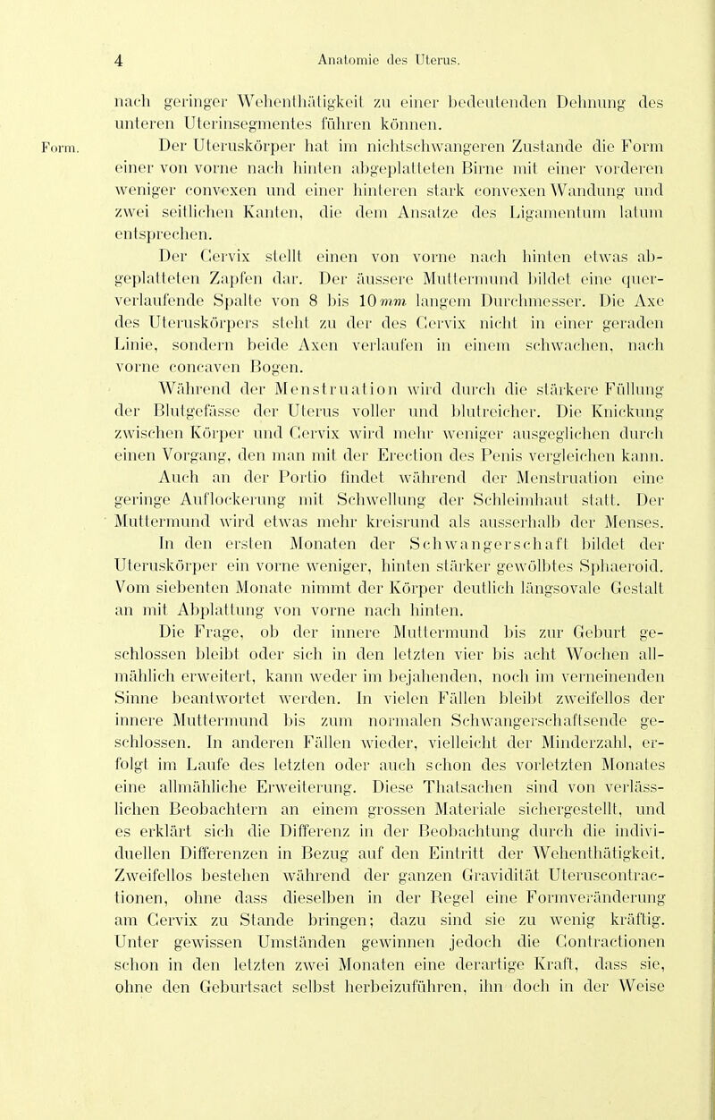 nach geringer Wchentliätigkeit 7ai einer bedeutenden Dehnung des unteren Uterinsegmentes füliren können. Form. Der Uteruskörper hat im niclitschwangeren Zustande die Form einer von vorne nach hinten abgeplatteten Birne mit einer vorderen weniger convexen und einer hinteren stark convexen Wandung und zwei seitüchen Kanten, die dem Ansätze des Ligamentum latum entsprechen. Der Gervix stellt einen von vorne nach hinten etwas ab- geplatteten Zapfen dar. Der äussere Muttermund bildet eine quer- verlaufende Spalte von 8 bis 10 mm langem Durchmesser. Die Axe des Uteruskörpers steht zu der des Cervix niclit in einer geraden Linie, sondern beide Axen verlaufen in einem schwachen, nach vorne concaven Bogen. Während der Menstruation wird durch die stärkere Füllung der Blutgefässe der Uterus voller und blutreicher. Die Knickung zwischen Körper und Gervix wird mehr weniger ausgeglichen durch einen Vorgang, den man mit der Erection des Penis vergleichen kann. Auch an der Portio findet während der Menstruation eine geringe Auflockerung mit Schwellung der Sehleimhaut statt. Der Muttermund wird etwas mehr kreisrund als ausserhalb der Menses. In den ersten Monaten der Schwangerschaft bildet der Uteruskörper ein vorne weniger, hinten stärker gewölbtes Sphaeroid. Vom siebenten Monate nimmt der Körper deutlich längsovale Gestalt an mit Abplattung von vorne nach hinten. Die Frage, ob der innere Muttermund bis zur Geburt ge- schlossen bleibt oder sich in den letzten vier bis acht Wochen all- mählich erweitert, kann weder im bejahenden, noch im verneinenden Sinne beantwortet werden. In vielen Fällen bleibt zweifellos der innere Muttermund bis zum normalen Schwangerschaftsende ge- schlossen. In anderen Fällen wieder, vielleicht der Minderzahl, er- folgt im Laufe des letzten oder auch schon des vorletzten Monates eine allmähliche Erweiterung. Diese Thatsachen sind von verläss- lichen Beobachtern an einem grossen Materiale sichergestellt, luid es erklärt sich die Differenz in der Beobachtung durch die indivi- duellen Differenzen in Bezug auf den Eintritt der Wehenthätigkeit. Zweifellos bestehen während der ganzen Gravidität Uteruscontrac- tionen, ohne dass dieselben in der Regel eine Formveränderung am Gervix zu Stande bringen; dazu sind sie zu wenig kräftig. Unter gewissen Umständen gewinnen jedoch die Gontractionen schon in den letzten zwei Monaten eine derartige Kraft, dass sie, ohne den Geburtsact selbst herbeizuführen, ihn doch in der Weise