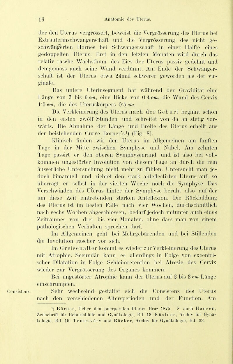 der den Uterus vergrössert, beweist die Vergrösserung des Uterus bei Extrauterinschwangerschaft und die Vergrösserung des nicht ge- schwängerten Hornes bei Schwangerschaft in einer Hälfte eines gedoppelten Uterus. Erst in den letzten Monaten wird durch das relativ rasche Wachsthum des Eies der Uterus passiv gedehnt und demgeraäss auch seine Wand verdünnt. Am Ende der Schwanger- schaft ist der Uterus etwa 24mal schwerer geworden als der vir- ginale. Das untere Uterinsegment hat während der Gravidität eine Länge von 3 bis 6 cm, eine Dicke von 0*4 cm, die Wand des Gervix 1*5 cm,, die des Uteruskörpers 05 cm. Die Verkleinerung des Uterus nach der Geburt beginnt schon in den ersten zwölf Stunden und schreitet von da an stetig vor- wärts. Die Abnahme der Länge und Breite des Uterus erhellt aus der beistehenden Gurve Börner's^) (Fig. 8). Klinisch finden wir den Uterus im Allgemeinen am fünften Tage in der Mitte zwischen Symphyse und Nabel. Am zehnten Tage passirt er den oberen Symphysenrand und ist also bei voll- kommen ungestörter bivolulion von diesem Tage an durch die rein äusserliche Untersuchung nicht mehr zu fühlen. Untersucht man je- doch bimanuell und richtet den stark anteflectirten Uterus auf, so überragt er selbst in der vierten Woche noch die Symphyse. Das Verschwinden des Uterus hinter der Symphyse beruht also auf der um diese Zeit eintretenden starken Anteflexion. Die Rückbildung des Uterus ist im besten Falle nach vier Wochen, durchschnittlich nach sechs Wochen abgeschlossen, bedarf jedoch mitunter auch eines Zeitraumes von drei bis vier Monaten, ohne dass man von einem pathologischen Verhalten sprechen darf. Im Allgemeinen geht bei Mehrgebärenden und bei Stillenden die Involution rascher vor sich. hn Gr eisen alt er kommt es wieder zur Verkleinerung des Uterus mit Atrophie. Secundär kann es allerdings in Folge von excentri- scher Dilatation in Folge Schleimretention bei Atresie des Gervix wieder zur Vergrösserung des Organes kommen. Bei ungestörter Atrophie kann der Uterus auf 2 bis 3 cm Länge einschrumpfen. Consisteaz. Sehr wechselnd gestaltet sich die Gonsislenz des Uterus nach den verschiedenen Altersperioden und der Function. Am ') Börner, lieber den puerperalen Uterus. Graz 1875. S. auch Hansen, Zeitschrift für Geburtshülfe und Gynäkologie, Bd. 13. Küstner, Archiv für Gynä- kologie, Bd. 15. Temesväry und Bäcker, Archiv für Gynäkologie, Bd. 33.