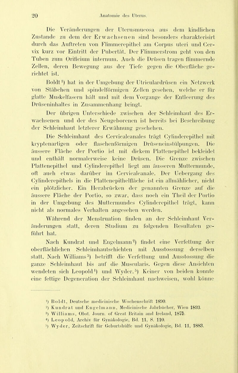 Die Veränck'iungen der Uterusmucosa aus dem kindlichen Zustande zu dem der Erwachsenen sind besonders charakterisirt durch das Auftreten von Flimmerepithel am Corpus uteri und Cer- vix kurz vor Eintritt der Pubertät. Der Flimmerstrom geht von den Tuben zum Orificium internum. Auch die Diüsen tragen flimmernde Zellen, deren Bewegung aus der Tiefe gegen die Oberfläche ge- richtet ist. Boldt^) hat in der Umgebung der Utriculardrüsen ein Netzwerk von Stäbchen und spindelförmigen Zellen gesehen, welche er für glatte Muskelfasern hält und mit dem Vorgange der Entleerung des Drüseninhaltes in Zusammenhang bringt. Der übrigen Unterschiede zwischen der Schleimhaut des Er- Avachsenen und der des Neugeborenen ist bereits bei Beschreibung der Schleimhaut letzterer Erwähnung geschehen. Die Schleimhaut des Gervicalcanales trägt Cylinderepithel mit kryptenartigen oder flaschenförmigen Drüseneinstülpungen. Die äussere Fläche der Portio ist mit dickem Plattenepithel bekleidet und enthält normalerweise keine Drüsen. Die Grenze zwischen Plattenepithel und Gylinderepithel liegt am äusseren Muttermunde, oft auch etwas darüber im Cervicalcanale. Der Uebergang des Gylinder('i)ilhels in die Plattenepithellläche ist ein allmählicher, nicht ein plötzlicher. Ein Ilerabrücken der genannten Grenze auf che äussere Fläche der Portio, so zAvar, dass nocli ein Theil der Portio in der Umgebung des Muttermundes Gylinderepitliel trägt, kann nicht als normales Verhalten angesehen werden. Während der Menstruation finden an der Schleimhaut Ver- änderungen statt, deren Studium zu folgenden Piesultaten ge- führt hat. Nach Kundrat und Engelniann^) iindet eine Verfettung der oberflächlichen Schleimhautschichten mit Ausstossung derselben statt. Nach Williams^) betriffl, die Verfettung und Ausstossung die ganze Schleimhaut bis auf die Muscularis. Gegen diese Ansichten wendeten sich Leopold') und Wyder.Keiner von beiden konnte eine fettige Degeneration der Schleimhaut nachweisen, wohl könne 1) Boldt, Deutsche mediciuisclie Wochensclirirt 1890. -) Kuiidrat und Engelmaiiu, Medicinisclio .lalirliiii-lier, Wien 1893. 3) Williams, Obst. Jouni. of Great Brilain and iieland, 1875. Leoi)old, Archiv für Gynid\()loi;ie, Bd. 11, S. 110. '■>) Wyder, Zeitschrift für Geburtsliülfe und Gynäkologie, Bd. 11, 1883.