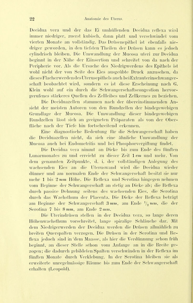 Decidua vera und der das Ei umhüllenden Decidua leflexa wird immer niedriger, zuerst kuljiseh, dann platt und verscliwindet vom vierten Monate an vollstiindig-. Das Drüsenepithel ist ebenfalls nie- driger geworden, in den tiefsten Theilen der Drüsen kann es jedoch cylindriseh bleiben. Die Umwandlung der Mucosa uteri zur Decidua beginnt in der Nähe der Eiinsertion und schreitet von da nacla der Peripherie vor. Als die Ursache des Niedrigwerdens des Epithels ist wohl nicht der von Seite des Eies ausgeübte Druck anzusehen, da dieses Flacherwerden des Uterusepithels auch beiExtrauterinschwanger- schaft beobaclitet wird, sondern es ist diese Erscheinung nach G. Klein wohl auf ein durch die Schwangerschaftscongestion hervor- gerufenes stärkeres Quellen des Zellleibes und Zellkernes zu beziehen. Die Deciduazellen stammen nach der übereinstimmenden An- sicht der meisten Autoren von den Rundzellen der bindegewebigen Grundlage der Mucosa. Die Umwandlung dieser bindegewebigen Rundzellen lässt sich an geeigneten Präparaten als von der Ober- fläche nach der Tiefe hin fortschreitend erkennen. Eine diagnostische Bedeutung für die Schwangerschaft haben che Deciduazellen nicht, da sich eine ähnliche Umwandlvmg der Mucosa auch bei Endometritis und bei Phosphorvergiftung thidet. Die Decidua vera nimmt an Dicke bis zum Ende des fünften Lunarmonates zu und erreicht zu dieser Zeit 1 cm. und mehr. Von dem genannten Zeitpunkte, d. i. der vollständigen Anlegung des wachsenden Eies an die Uteiiiswand Avird die Decidua wieder dünner und am normalen Ende der Schwangerschaft besitzt sie nur mehr 1 bis 2 mm. Höhe. Die Reflexa und Serotina hingegen nehmen vom Beginne der Schwangerschaft an stetig an Dicke ab; die Reflexa durch passive Dehnung seitens des wachsenden Eies, die Serotina durch das Waclislhum der Placenta. Die Dicke der Reflexa beträgt am Beginne der Schwangerschaft 3 mm, am Ende y^mm., die der Serotina 7 bis 8 mm, am Ende 2 mm,. Die Uterindrüsen stellen in der Decidua vera, so lange deren Höhenwachslhum vorschreitet, lange spiralige Schläuche dar. Mit dem Niedrigerwerden der Decidua werden die Drüsen allmählich zu breiten Querspalten verzogen. Die Drüsen in der Serolina und Re- flexa jedoch sind in 'dem Maasse, als hier die Verdünnung sclion früh })cginnt, an dieser Stelle schon vom Anfange an in die Breite ge- zogen; che dadurch gebildeten Spalten verschwinden in der Reflexa im fünften Monate durch Verklebung. In der Serotina bleiben sie als erweiterte unregelmässige Räume bis zum Ende der Schwangerschaft ei-halten (Leopold).