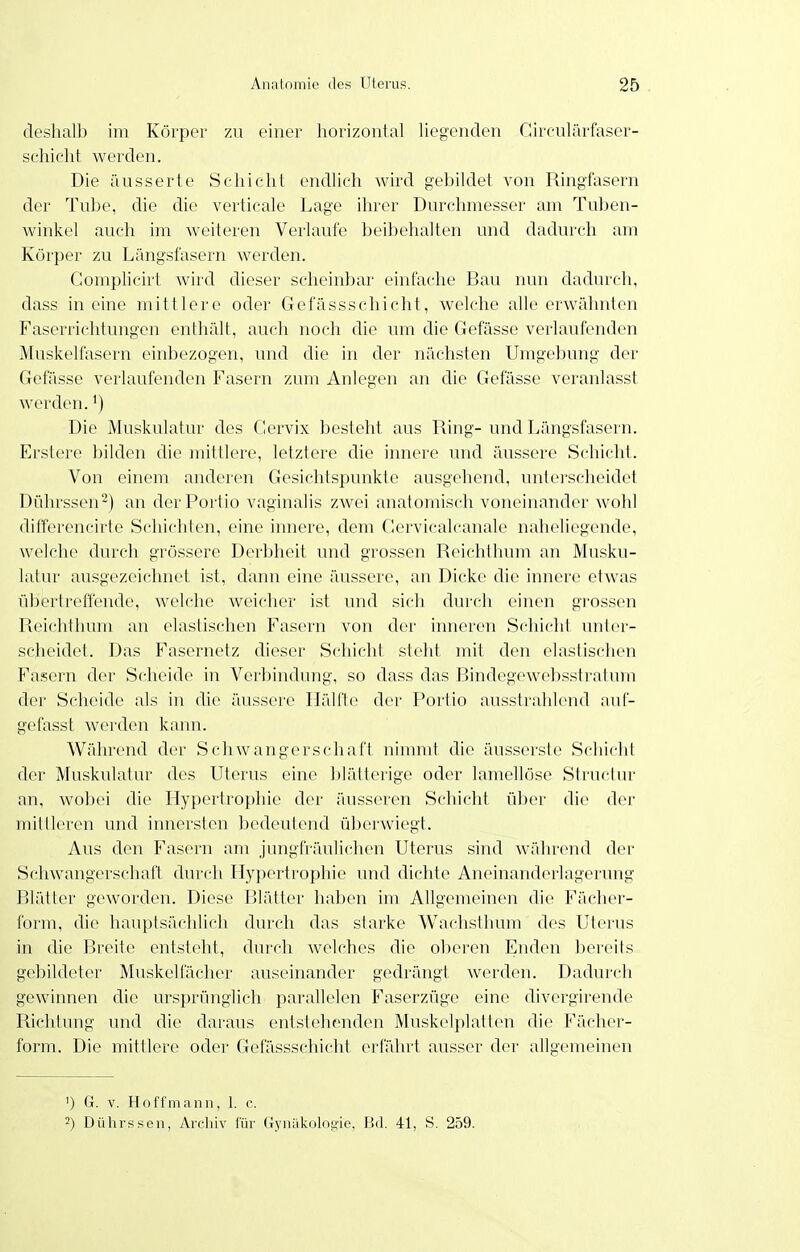 (leshalb im Körpoi- zu einer horizontal liegenden Cireulärfaser- scliicht werden. Die äusserte Schicht endlich wird gebildet von Ringfasern der Tu])e, die die verticale Lage ihrer Durchmesser am Tuben- winkel auch im weiteren Verlaufe beibehahen und dadurch am Körper zu Längsfasern werden. Gomplicirt wird dieser scheinbar einfaclie Bau nun dadurch, dass in eine mittlere oder Gefässschicht, welche alle erwähnten Faserrichtungen enthält, auch noch die um die Gefässe verlaufenden Muskelfasern einbezogen, und die in der nächsten Umgebung der Gefässe verlaufenden Fasern zum Anlegen an die Gefässe veranlasst werden.') Die Muskulatur des Cervix besteht aus Ring-und Längsfasern. Erstere bilden die mittlere, letztere die innere und äussere Schicht. Von einem anderen Gesichtspunkte ausgehend, unterscheidet Dührssen^) an der Portio vaginalis zwei anatomisch voneinander wohl dilTerencirte Schichten, eine innere, dem Gervicalcanale naheliegende, welche durch grössere Derbheit und grossen Reichthum an Musku- latur ausgezeichnet ist, dann eine äussere, an Dicke die innere etwas übertreffende, welche weicher ist und sich durch einen grossen Reichthum an elastischen Fasern von der inneren Schicht unter- scheidet. Das Fasernetz dieser S(;hicht steht mit den elastischen Fasern der Scheide in Verbindung, so dass das Bindegewebsstratum der Scheide als in die äussere IläUle der Portio ausstrahlend auf- gefasst werden kann. Während der Schwangerschaft nimmt die äusserste Schicht der Muskulatur des Uterus eine blätterige oder lamellöse Structur an, wobei die Hypertrophie der äusseren Schicht über die der mittleren und innersten bedeutend überwiegt. Aus den Fasern am jungfräulichen Uterus sind während der Schwangerschaft durch Hypertrophie und dichte Aneinanderlagerung Blätter geworden. Diese Blätter haben im Allgemeinen die Fächer- form, die hauptsächlich durch das starke Wachsthum des Uterus in die Breite entsteht, dm-ch welches die oberen Enden bereits gebildeter Muskelfächer auseinander gedrängt werden. Dadurch gewinnen die ursprünglich parallelen Faserzüge eine divergirende Richtung und die daraus entstehenden Muskelplatten die Fäclier- form. Die mittlere oder Gefässschicht erfährt ausser der allgemeinen ') G. V. Hoffmann, 1. c. 2) Dülirssen, Arcliiv für Gyniilcologie, Bd. 41, S. 259.