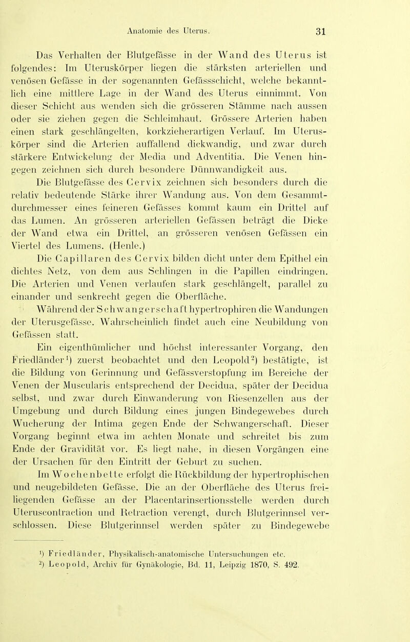 Das Verhalten der Blutgefässe in der Wand des Uterus ist folgendes: Im Uteruskörper liegen die stärksten arteriellen und venösen Gelasse in der sogenannten Gefässschicht, welche bekannt- lich eine mittlere Lage in der Wand des Uterus einnimmt. Von dieser Schicht aus wenden sich die grösseren Stämme nach aussen oder sie ziehen gegen die Schleimhaut. Grössere Arterien haben einen stark geschlängelten, korkzieherartigen Verlauf. Im Uterus- körper sind die Arterien auffallend dickwandig, und zwar durch stärkere Entwickelung der Media und Adventitia. Die Venen hin- gegen zeichnen sich durch besondere Dünnwandigkeit aus. Die Blutgefässe des Gervix zeichnen sich besonders durch die relativ bedeutende Stärke ihrer Wandung aus. Von dem Gesammt- durchmesser eines feineren Gefässes kommt kaum ein Drittel auf das Lumen. An grösseren arteriellen Gelassen beträgt die Dicke der Wand etwa ein Drittel, an grösseren venösen Gelassen ein Viertel des Lumens. (Henle.) Die Gapillaren des Gervix bilden dicht unter dem Epithel ein dichtes Netz, von dem aus Schlingen in die Papillen eindringen. Die Arterien und Venen verlaufen stark geschlängelt, parallel zu einander und senkrecht gegen die Oberfläche. Während der S c h w an ger s ch aft hypertrophiren die Wandungen der Uterusgefässc. Wahrscheinlich findet auch eine Neubildung von Gefässen statt. Ein eigenthümlicher und höchst interessanter Vorgang, den Friedländer^) zuerst beobachtet und den Leopold-) bestätigte, ist die Bildung von Gerinnung und Gefässverstopfung im Bereiche der Venen der Muscularis entsprechend der Decidua, später der Decidua selbst, und zwar durch Einwanderung von Riesenzellen aus der Umgebung und durch Bildung eines jungen Bindegewebes durch Wucherung der Intima gegen Ende der Schwangerschaft. Dieser Vorgang beginnt etwa im achten Monate und schreitet bis zum Ende der Gravidität vor. Es liegt nahe, in diesen Vorgängen eine der Ursachen für den Eintritt der Geburt zu suchen. Im Wo chenbette erfolgt die Rückbildung der hypertrophischen und neugebildeten Gefässe. Die an der Oberfläche des Uterus ft-ei- liegenden Gefässe an der Placentarinsertionsstelle werden durch Uteruscontraction und Retraction verengt, durch Blutgerinnsel ver- schlossen. Diese Blutgerinnsel werden später zu Bindegewebe ') Friedläuder, Physikalisch-anatomische Lhitersiichungen etc. 2) Leopold, Archiv für Gynäkolog-ie, Bd. 11, Leipzig 1870, S. 492.