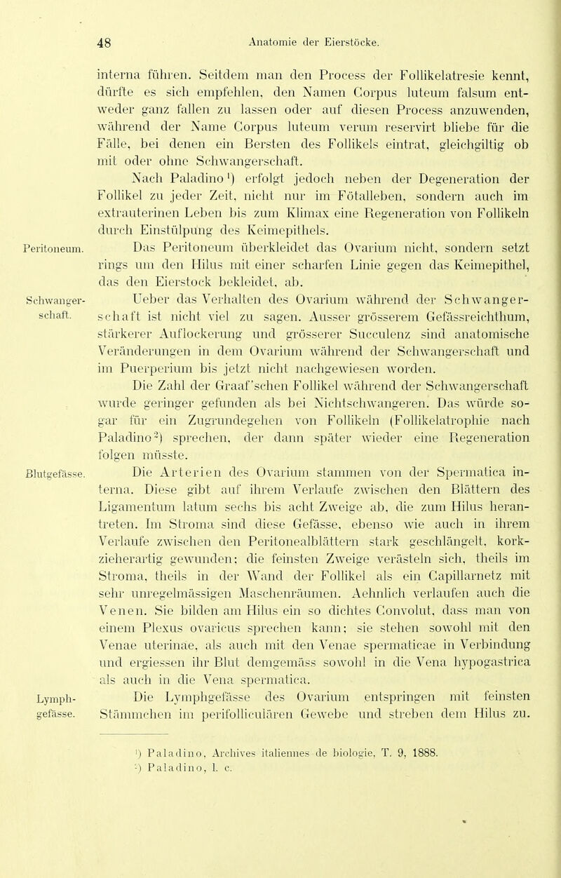 Peritoneum. Schwanger- schaft. Blutgefässe. Lymph- gefässe. interna führen. Seitdem man den Process der Follikelatresie kennt, dürfte es sich empfehlen, den Namen Corpus kiteum falsum ent- weder ganz fallen zu lassen oder auf diesen Process anzuwenden, während der Name Corpus luteum verum reservirt bliebe für die Fälle, bei denen ein Bersten des Follikels eintrat, gleichgiltig ob mit oder ohne Schwangerschaft. Nach Paladino') erfolgt jedoch neben der Degeneration der Follikel zu jeder Zeit, nicht nur im Fötalleben, sondern auch im extrauterinen Leben bis zum Klimax eine Regeneration von Follikeln durch Einstülpung des Keimepithels. Das Peritoneum überkleidet das Ovarium nicht, sondern setzt rings um den Flilus mit einer scharfen Linie gegen das Keimepithel, das den Eierstock bekleidet, ab. Ueber das Verhalten des Ovarium während der Schwanger- schaft ist nicht viel zu sagen. Ausser grösserem Gefässreichthum, stärkerer Auflockerung und grösserer Succulenz sind anatomische Veränderungen in dem Ovarium während der Schwangerschaft und im Puerperium bis jetzt nicht nachgewiesen worden. Die Zahl der Graafschen Follikel während der Schwangerschaft wurde geringer gefunden als bei Niclitschwangeren. Das Avürde so- gar für ein Zugrundegehen von Follikeln (Follikelatrophie nach Paladino~) sprechen, der dann später wieder eine Pvegeneration folgen müsste. Die Arterien des Ovarium stammen von der Spermatica in- terna. Diese gibt auf ihrem Verlaufe zwischen den Blättern des Ligamentum latum sechs bis acht Zweige ab, die zum Hilus heran- treten. Im Stroma sind diese Gefässe, ebenso wie auch in ihrem Verlaufe zwischen den Peritonealblättern stark geschlängelt, kork- zieherartig gewunden; die feinsten Zweige verästeln sich, theils im Stroma, theils in der Wand der Follikel als ein Capillarnetz mit sehr unregelmässigen Maschenräumen. Aehnlich verlaufen auch die Venen. Sie bilden am Hilus ein so dichtes Convolut, dass man von einem Plexus ovaricus sprechen kann; sie stehen sowohl mit den Venae uterinae, als auch mit den Venae spermatieae in Verbindung und ergiessen ihr Blut demgemäss sowohl in die Vena hypogastrica als auch in die Vena spermatica. Die Lymphgefässe des Ovarium entspringen mit feinsten Stämmchen im perifolliculären Gewebe und streben dem Hilus zu. ') Paladino, Arcliives italiennes de biologie. T. 9, 1888. -) Paladino, 1. c.