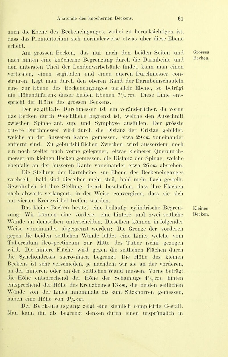 auch die Ebene des Beckeneinganges, wobei zu berücksichtigen ist, dass das Promontorium sich normalerweise etwas über diese Ebene erhebt. Am grossen Becken, das nur nach den beiden Seiten und Grosses nacli hinten eine knöcherne Begrenzung durch die Darmbeine und Becken, den untersten Theil der Lendenwirbelsäule findet, kann man einen verticalen, einen sagittalen und einen queren Durchmesser con- struiren. Legt man durch den oberen Rand der Darmbeinschaufeln eine zur Ebene des Beckeneinganges parallele Ebene, so beträgt die Höhendifferenz clieser beiden Ebenen T'/gcm.. Diese Linie ent- spricht der Höhe des grossen Beckens. Der sagittale Durchmesser ist ein veränderhcher, da vorne das Becken durch Weichtheile begrenzt ist, welche den Ausschnitt zwischen Spinae ant. sup. und Symphyse ausfüllen. Der grösste quere Durchmesser wird durch die Distanz der Cristae gebildet, welche an der äusseren Kante gemessen, etwa 29 cm voneinander entfernt sind. Zu geburtshilflichen Zwecken wird ausserdem noch ein noch weiter nach vorne gelegener, etwas kleinerer Querdurch- messer am kleinen Becken gemessen, die Distanz der Spinae, welche ebenfalls an der äusseren Kante voneinander etwa 26 cm abstehen. Die Stellung der Darmbeine zur Ebene des Beckeneinganges wechselt; bald sind dieselben mehr steil, bald mehr flach gestellt. Gewöhnlich ist ihre Stellung derart beschatfen, dass ihre Flächen nach abwärts verlängert, in der Weise convergiren, dass sie sich am vierten Kreuzwirbel treffen würden. Das kleine Becken besitzt eine beiläufig cylindrische Begren- Kleines zung. Wir können - eine vordere, eine hintere und zwei seitliche Becken. Wände an demselben unterscheiden. Dieselben können in folgender Weise voneinander abgegrenzt werden: Die Grenze der vorderen gegen die beiden seitlichen Wände bildet eine Linie, welche vom Tuberculum ileo-pectineum zur Mitte des Tuber ischii gezogen wird. Die hintere Fläche wird gegen die seitlichen Flächen durch die Synchondrosis sacro-iliaca begrenzt. Die Höhe des kleinen Beckens ist sehr verschieden, je nachdem wir sie an der vorderen, ander hinteren oder ander seitlichen Wand messen. Vorne beträgt die Höhe entsprechend der Höhe der Schamfuge 472^™, hinten entsprechend der Höhe des Kreuzbeines 13 c«?., die beiden seitlichen Wände von der Linea innominata bis zum Sitzknorren gemessen, haben eine Höhe von üYgcm. Der Beckenausgang zeigt eine ziemUch complicirte Gestalt. Man kann ihn als begrenzt denken durch einen ursprünglich in