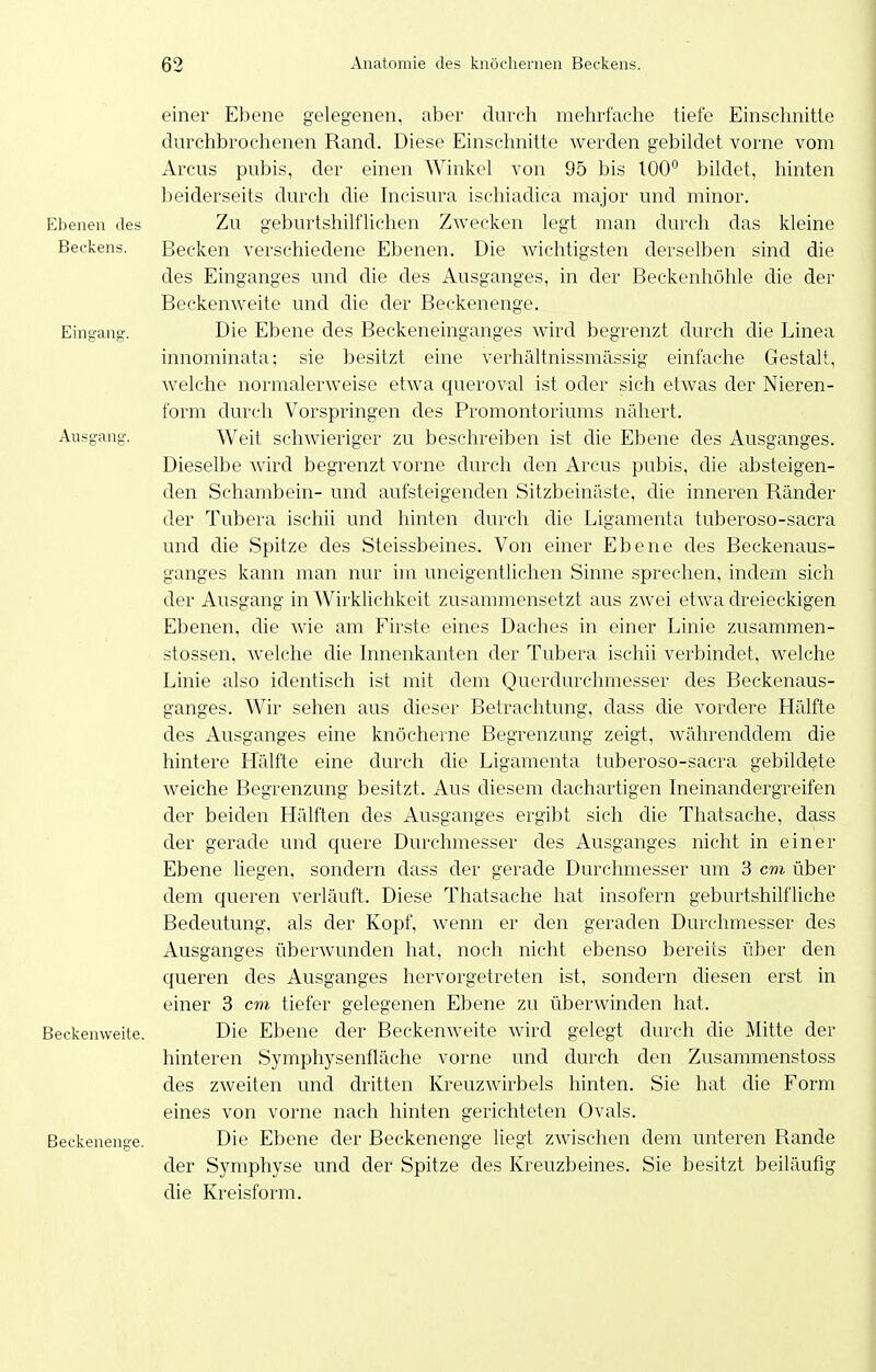 einer Ebene gelegenen, aber durch mehrfache tiefe Einschnitte durchbrochenen Rand. Diese Einschnitte werden gebildet vorne vom Arcus pubis, der einen Winkel von 95 bis 100 bildet, hinten beiderseits durch die Incisura ischiadica major und minor. Ebenen des Zu geburtshilflichen Zwecken legt man durch das kleine Beckens. Becken verschiedene Ebenen. Die wichtigsten derselben sind die des Einganges und che des Ausganges, in der Beckenhöhle die der Beckenweite und die der Beckenenge. Eingang. Die Ebene des Beckeneinganges wird begrenzt durch die Linea innominata; sie besitzt eine verhältnissmässig einfache Gestalt, welche normalerweise etwa queroval ist oder sich etwas der Nieren- form durch Vorspringen des Promontoriums nähert. Ausgang. Weit schwieriger zu beschreiben ist die Ebene des Ausganges. Dieselbe wird begrenzt vorne durch den Arcus pubis, die absteigen- den Schambein- und aufsteigenden Sitzbeinäste, die inneren Ränder der Tubera ischii und hinten durch die Ligamenta tuberoso-sacra und die Spitze des Steissbeines. Von einer Ebene des Beckenaus- ganges kann man nur im uneigentlichen Sinne sprechen, indem sich der Ausgang in Wirklichkeit zusammensetzt aus zwei etwa dreieckigen Ebenen, die wie am Firste eines Daches in einer Linie zusammen- stossen, welche die Innenkanten der Tubera ischii verbindet, welche Linie also identisch ist mit dem Querdurchmesser des Beckenaus- ganges. Wir sehen aus dieser Betrachtung, dass die vordere Hälfte des Ausganges eine knöcherne Begrenzung zeigt, währenddem die hintere Hälfte eine durch die Ligamenta tuberoso-sacra gebildete weiche Begrenzung besitzt. Aus diesem dachartigen Ineinandergreifen der beiden Hälften des Ausganges ergibt sich die Thatsache, dass der gerade und quere Durchmesser des Ausganges nicht in einer Ebene liegen, sondern dass der gerade Durchmesser um 3 cm über dem queren verläuft. Diese Thatsache hat insofern geburtshilfliche Bedeutung, als der Kopf, wenn er den geraden Durchmesser des Ausganges überwunden hat, noch nicht ebenso bereits über den queren des Ausganges hervorgetreten ist, sondern diesen erst in einer 3 cm tiefer gelegenen Ebene zu überwinden hat. Beckenweite. Die Ebene der Beckenweite wird gelegt durch die Mitte der hinteren Symphysenfläche vorne und durch den Zusammenstoss des zweiten und dritten KreuzAvirbels hinten. Sie hat die Form eines von vorne nach hinten gerichteten Ovals. Beckenenge. Die Ebene der Beckenenge liegt zwischen dem unteren Rande der Symphyse und der Spitze des Kreuzbeines. Sie besitzt beiläufig die Kreisform.