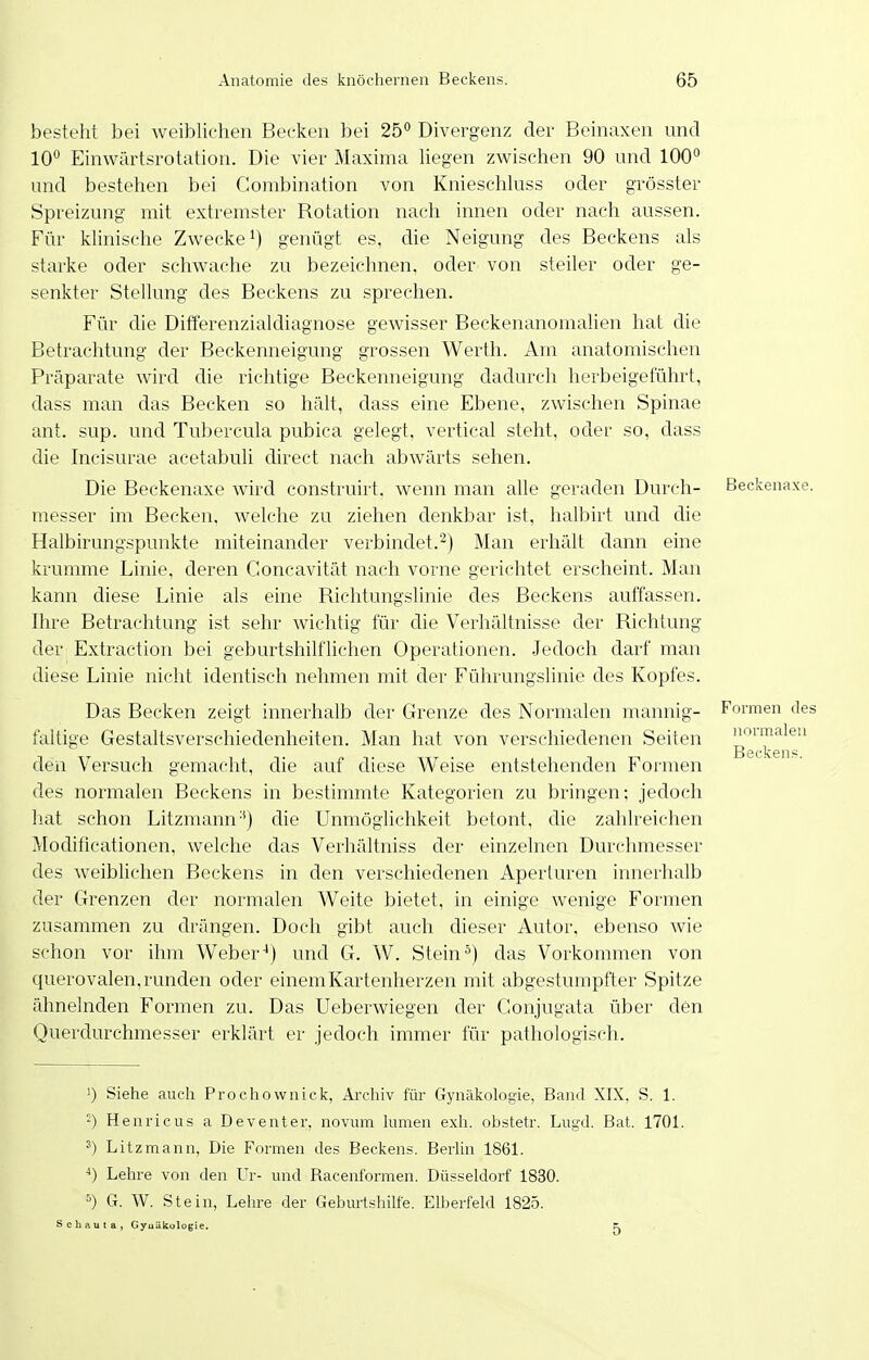 besteht bei weiblichen Becken bei 25'^ Divergenz der Beinaxen und 10° Einwärtsrotation. Die vier Maxima hegen zwischen 90 und 100° und bestehen bei Clombination von Knieschluss oder grösster Spreizung mit extremster Botation nach innen oder nach aussen. Für klinische Zwecke') genügt es, die Neigung des Beckens als starke oder schwache zu bezeichnen, oder von steiler oder ge- senkter Stellung des Beckens zu sprechen. Für die Differenzialdiagnose gewisser Beckenanomalien hat die Betrachtung der Beckenneigung grossen Werth. Am anatomischen Präparate wird die richtige Beckenneigung dadurch herbeigeführt, dass man das Becken so hält, dass eine Ebene, zwischen Spinae ant. sup. und Tubercula pubica gelegt, vertical steht, oder so, dass die Incisurae acetabuli direct nach abwärts sehen. Die Beckenaxe wird construirt. wenn man alle geraden Durch- Beckena messer im Becken, welche zu ziehen denkbar ist, halbirt und die Halbirungspunkte miteinander verbindet.^) Man erhält dann eine krumme Linie, deren Goncavität nach vorne gerichtet erscheint. Man kann diese Linie als eine Richtungshnie des Beckens auffassen. Ihre Betrachtung ist sehr wichtig für die Verhältnisse der Richtung der Extraction bei geburtshilfhchen Operationen. Jedoch darf man diese Linie nicht identisch nehmen mit der Führungslinie des Kopfes. Das Becken zeigt innerhalb der Grenze des Normalen mannig- Formen faltige Gestaltsverschiedenheiten. Man hat von verschiedenen Seiten den Versuch gemacht, die auf diese Weise entstehenden Formen des normalen Beckens in bestimmte Kategorien zu bringen; jedoch hat schon Litzmann die Unmöglichkeit betont, die zahlreichen Modificationen, welche das Verhältniss der einzelnen Durchmesser des weiblichen Beckens in den verschiedenen Aperturen innerhalb der Grenzen der normalen Weite bietet, in einige wenige Formen zusammen zu drängen. Doch gibt auch dieser Autor, ebenso wie schon vor ihm Weberund G. W. Stein ^) das Vorkommen von querovalen, runden oder einem Kartenherzen mit abgestumpfter Spitze ähnelnden Formen zu. Das Ueberwiegen der Conjugata über den Querdurchmesser erklärt er jedoch immer für pathologisch. 1) Siehe auch Prochownick, Archiv für Gynäkologie, Band XIX, S. 1. -) Henricus a Deventer, novum lumen exh. obstetr. Liigd. Bat. 1701. Litzmann, Die Formen des Beckens. Berlin 1861. ^) Lehre von den Ur- und Racenforraen. Düsseldorf 1830. 5) G. W. Stein, Lehre der Geburtshilfe. Elberfeld 1825. Schauta, Gyuükologie. Fj