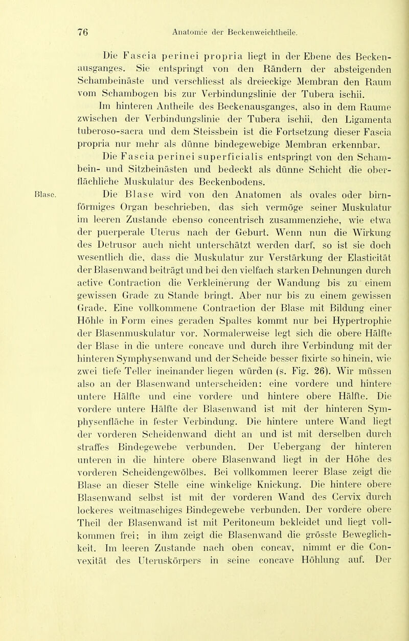 Die Fascia perinei pvopria liegt in der Ebene des Becken- ausganges. Sie entspringt von den Rändern der absteigenden Schambeinäste und verschliesst als dreieckige Membran den Raum vom Schambogen bis zur Verbindungslinie der Tubera ischii. Im hinteren Antheile des Beckenausganges, also in dem Räume zwischen der Verbindungslinie der Tubera ischii, den Ligamenta tuberoso-sacra und dem Steissbein ist die Fortsetzung dieser Fascia propria nur mehr als dünne bindegewebige Membran erkennbar. Die Fascia perinei superficialis entspringt von den Scham- bein- und Sitzbeinästen und bedeckt als dünne Schicht die ober- flächhche Muskulatur des Reckenbodens. Die Blase wird von den Anatomen als ovales oder birn- formiges Organ beschrieben, das sich vermöge seiner Muskulatur im leeren Zustande ebenso concentrisch zusammenziehe, wie etwa der puerperale Uterus nach der Geburt. Wenn nun die Wirkung des Detrusor auch nicht unterschätzt werden darf, so ist sie doch Avesentlich die. dass die Muskulatur zur Verstärkung der Elasticität der Blasenwand beiträgt und bei den vielfach starken Dehnungen durch active Contraction die Verkleinerung der Wandung bis zu einem gewissen Grade zu Stande bringt. Aber nur bis zu einem gewissen Grade. Eine vollkommene Contraction der Blase mit Bildung einer Höhle in Form eines geraden Spaltes kommt nur bei Hypertrophie der Blasenmuskulatur vor. Normalerweise legt sich die obere Hälfte der Blase in die untere concave und durch ihre Verbindung mit der hinteren Symphysenwand und der Scheide besser fixirte so hinein, wie zwei tiefe Teller ineinander liegen würden (s. Fig. 26). Wir müssen also an der Blasenwand unterscheiden: eine vordere und hintere untere Hälfte und eine vordere und hintere obere Hälfte. Die vordere untere Hälfte der Blasenwand ist mit der hinteren Sym- physenfläche in fester Verbindung. Die hintere untere Wand liegt der vorderen Scheidenwand dicht an und ist mit derselben durch straffes Bindegewebe verbunden. Der Uebergang der hinteren unteren in die hintere obere Blasenwand liegt in der Höhe des vorderen Scheidengewölbes. Bei vollkommen leerer Blase zeigt die Blase an dieser Stelle eine winkelige Knickung. Die hintere obere BlasenAvand selbst ist mit der vorderen Wand des Gervix durch lockeres weitmaschiges Bindegewebe verbunden. Der vordere obere Theil der Blasenwand ist mit Peritoneum bekleidet und liegt voll- kommen frei; in ihm zeigt die Blasenwand die grösste Beweglich- keit. Im leeren Zustande nach oben concav, nimmt er die Con- vexität des Uteruskörpers in seine concave Höhlung auf. Der