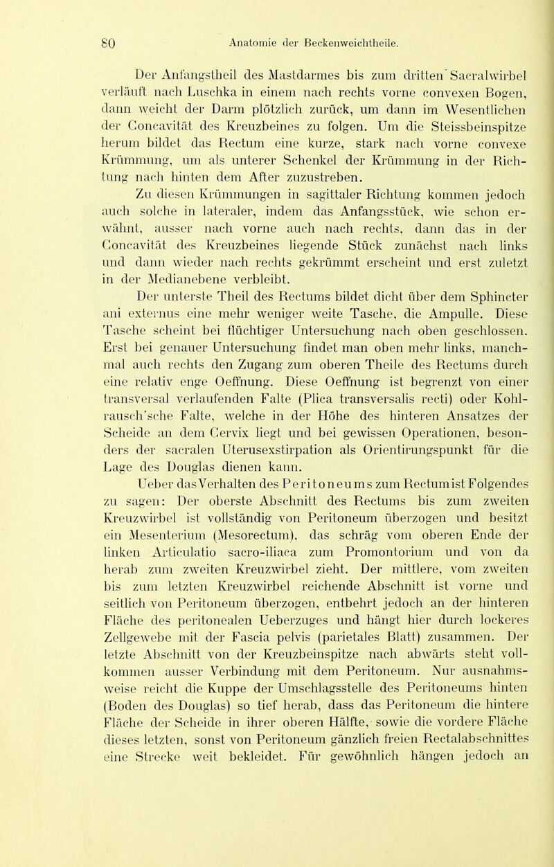 Der Anfangstheil des Mastdarmes bis zum dritten'Sacralwirbel verläuft nach Luschka in einem nach rechts vorne convexen Bogen, dann weicht der Darm plötzlich zurück, um dann im Wesentlichen der Concavität des Kreuzbeines zu folgen. Um die Steissbeinspitze herum bildet das Rectum eine kurze, stark nach vorne convexe Krümmung, um als unterer Schenkel der Krümmung in der Rich- tung nach hinten dem After zuzustreben. Zu diesen Krümmungen in sagittaler Richtung kommen jedoch auch solche in lateraler, indem das Anfangsstück, wie schon er- wähnt, ausser nach vorne auch nach rechts, dann das in der Concavität des Kreuzbeines liegende Stück zunächst nach links und dann wieder nach rechts gekrümmt erscheint und erst zuletzt in der Medianebene verbleibt. Der unterste Theil des Rectums bildet dicht über dem Sphincter ani externus eine mehr weniger weite Tasche, die Ampulle. Diese Tasche scheint bei flüchtiger Untersuchung nach oben geschlossen. Erst bei genauer Untersuchung findet man oben mehr links, manch- mal auch rechts den Zugang zum oberen Theile des Rectums durch eine relativ enge Oeffnung. Diese Oeffnung ist begrenzt von einer transversal verlaufenden Falte (Plica transversalis recti) oder Kohl- rausch'sche Falte, welche in der Höhe des hinteren Ansatzes der Scheide an dem Cervix liegt und bei gewissen Operationen, beson- ders der sacralen Uterusexstirpation als Orientirungspunkt für die Lage des Douglas dienen kann. Ueber das Verhalten des Peritoneums zum Rectum ist Folgendes zu sagen: Der oberste Abschnitt des Rectums bis zum zweiten Kreuzwirbel ist vollständig von Peritoneum überzogen und besitzt ein Mesenterium (Mesorectum), das schräg vom oberen Ende der linken Articulatio sacro-iliaca zum Promontorium und von da herab zum zweiten Kreuzwirbel zieht. Der mittlere, vom zAveiten bis zum letzten Kreuzwirbel reichende Abschnitt ist vorne und seitlich von Peritoneum überzogen, entbehrt jedoch an der hinteren Fläche des peritonealen Ueberzuges und hängt hier durch lockeres Zellgewebe mit der Fascia pelvis (parietales Blatt) zusammen. Der letzte Abschnitt von der Kreuzbeinspitze nach abwärts steht voll- kommen ausser Verbindung mit dem Peritoneum. Nur ausnahms- weise reicht die Kuppe der Umschlagsstelle des Peritoneums hinten (Boden des Douglas) so tief herab, dass das Peritoneum die hintere Fläche der Scheide in ihrer oberen Hälfte, sowie die vordere Fläche dieses letzten, sonst von Peritoneum gänzlich freien Rectalabschnittes eine Strecke weit bekleidet. Für gewöhnlich hängen jedoch an