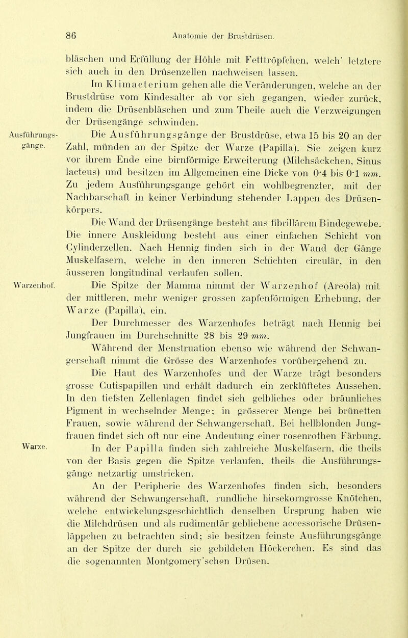 bläschen und Erfüllung der Höhle mit Fetttröpfchen, welch' letztere sich auch in den Drüsenzellen nachweisen lassen. Im Klimacterium gehen alle die Veränderungen, welche an der Brustdrüse vom Kindesalter ab vor sich gegangen, wieder zurück, indem die Drüsenbläschen und zum Theile auch die Verzweigungen der Drüsengänge schwinden. Ausführungs- Die Ausführungsgänge der Brustdrüse, etwa 15 bis 20 an der gänge. Zahl, münden an der Spitze der Warze (Papilla). Sie zeigen kurz vor ihrem Ende eine birnförmige Erweiterung (Milchsäckchen, Sinus lacteus) und besitzen im Allgemeinen eine Dicke von 0*4 bis O'l mm. Zu jedem Ausführungsgange gehört ein wohlbegrenzter, mit der Nachbarschaft in keiner Verbindung stehender Lappen des Drüsen- körpers. Die Wand der Drüsengänge besteht aus fibrillärem Bindegewebe. Die innere Auskleidung besteht aus einer einfachen Schicht von Gylinderzellen. Nach Hennig finden sich in der Wand der Gänge Muskelfasern, welche in den inneren Schichten circulär, in den äusseren longitudinal verlaufen sollen. Warzenhof. Die Spitze der Mamma nimmt der Warzenhof (Areola) mit der mittleren, mehr weniger grossen zapfenförmigen Erhebung, der Warze (Papilla), ein. Der Durchmesser des Warzenhofes beträgt nach Hennig bei Jungfrauen im Durchschnitte 28 bis 29 mm. Während der Menstruation ebenso wie während der Schwan- gerschaft nimmt die Grösse des Warzenhofes vorübergehend zu. Die Haut des Warzenhofes und der Warze trägt besonders grosse Cutispapillen und erhält dadurch ein zerklüftetes Aussehen. In den tiefsten Zellenlagen findet sich gelbliches oder bräunliches Pigment in Avechselnder Menge; in grösserer Menge bei brünetten Frauen, sowie während der Schwangerschaft. Bei hellblonden Jung- frauen findet sich oft nur eine Andeutung einer rosenrothen Färbung. ^^'26- In der Papilla finden sich zahlreiche Muskelfasern, die tlieils von der Basis gegen die Spitze verlaufen, theils die Ausführungs- gänge netzartig umstricken. An der Peripherie des Warzenhofes finden sich, besonders während der Schwangerschaft, rundliche liirsekorngrosse Knötchen, welche entwickelungsgeschichtlich denselben Ursprung haben wie die Milchdrüsen und als rudimentär gebliebene accessorische Drüsen- läppchen zu betrachten sind; sie besitzen feinste Ausführungsgänge an der Spitze der durch sie gebildeten Höckerchen. Es sind das die sogenannten Montgomery'schen Drüsen.