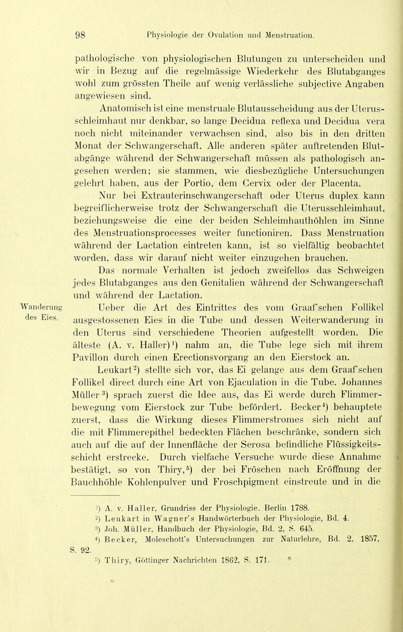 pathologische von physiologischen Blutungen zu unterscheiden und wir in Bezug auf die regelmässige Wiederkehr des Blutabganges wohl zum grössten Theile auf wenig verlässliche subjective Angaben angewiesen sind. Anatomisch ist eine menstruale Blutausscheidung aus der Uterus- schleimhaut nur denkbar, so lange Decidua reflexa und Decidua vera noch nicht miteinander verwachsen sind, also bis in den dritten Monat der Schwangerschaft. Alle anderen später auftretenden Blut- abgänge während der Schwangerschaft müssen als pathologisch an- gesehen werden; sie stammen, wie diesbezügliche Untersuchungen gelehrt haben, aus der Portio, dem Gervix oder der Placenta. Nur bei Extrauterinschwangerschaft oder Uterus duplex kann begreiflicherweise trotz der Schwangerschaft die Uterusschleimhaut, beziehungsweise die eine der beiden Schleimhauthöhlen im Sinne des Menstruationsprocesses weiter functioniren. Dass Menstruation während der Lactation eintreten kann, ist so vielfältig beobachtet worden, dass wir darauf nicht weiter einzugehen brauchen. Das normale Verhalten ist jedoch zweifellos das Schweigen jedes Blutabganges aus den Genitalien während der Schwangerschaft und während der Lactation. Wanderung- Ueber die Art des Eintrittes des vom Graafschen Follikel des Eies. ausgestossenen Eies in die Tube und dessen Weiterwanderung in den Uterus sind verschiedene Theorien aufgestellt worden. Die älteste (A. v. Haller)') nahm an, die Tube lege sich mit ihrem Pavillon durch einen Erectionsvorgang an den Eierstock an. Leukart''^) stellte sich vor, das Ei gelange aus dem Graafschen Follikel direct durch eine Art von Ejaculation in die Tube. Johannes Müller^) sprach zuerst die Idee aus, das Ei werde durch Flimmer- bewegung vom Eierstock zur Tube befördert. Becker^) behauptete zuerst, dass die Wirkung dieses Flimmerstromes sich nicht auf die mit Flimmerepithel bedeckten Flächen beschränke, sondern sich auch auf die auf der Innenfläche der Serosa befindliche Flüssigkeits- schicht erstrecke. Durch vielfache Versuche wurde diese Annahme bestätigt, so von Thiry,^) der bei Fröschen nach Eröffnung der Bauchhöhle Kohlenpulver und Froschpigment einstreute und in die 1) A. V. Haller, Grundriss der Physiologie. Berlin 1788. -) Leukart in Wagner's Handwörterbuch der Physiologie, Bd. 4. 3) Joh. Müller, Handbuch der Physiologie, Bd. 2, S. 645. Becker, Moleschott's Untersuchungen zur Naturlehre, Bd. 2, 1857, S. 92. ') Thiry, Göttinger Nachrichten 1862, S. 171. • «