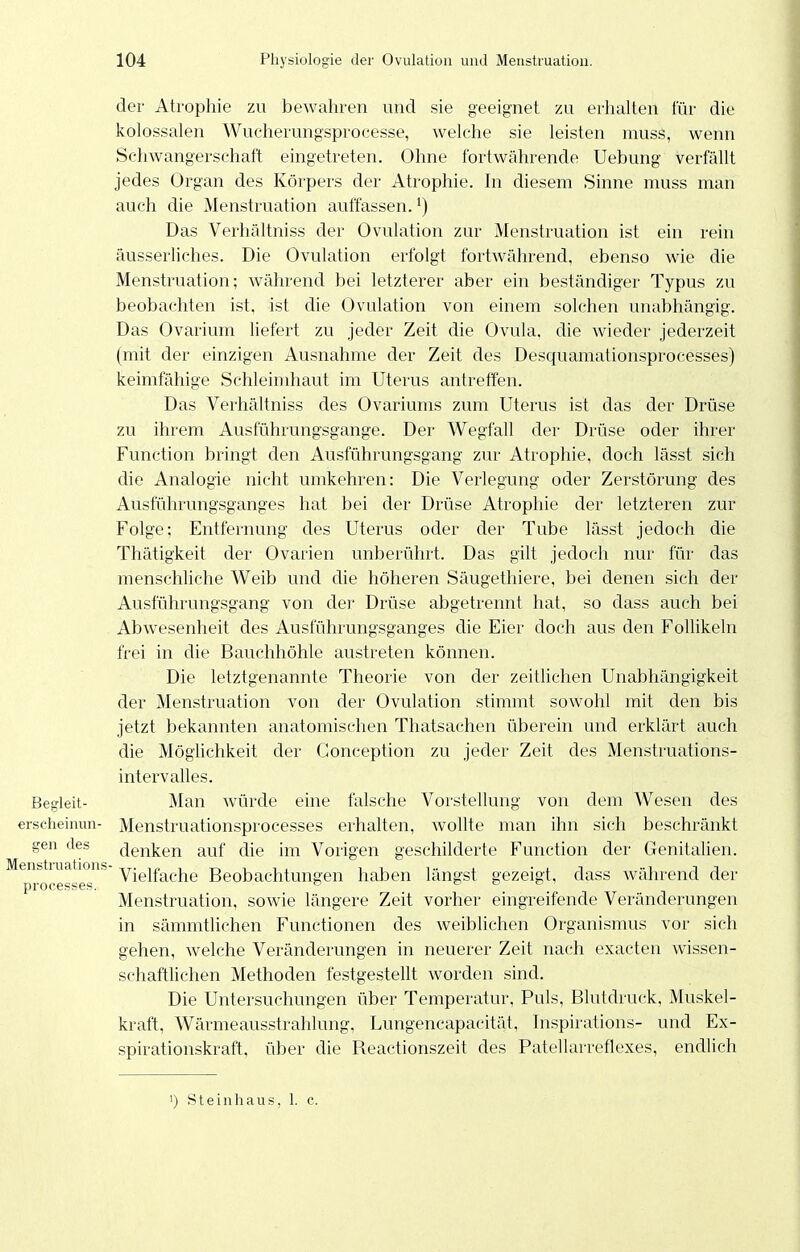 der Atrophie zu bewahren und sie geeignet zu erhalten für die kolossalen Wucherungsprocesse, welche sie leisten muss, wenn Schwangerschaft eingetreten. Ohne fortwährende Uebung verfällt jedes Organ des Körpers der Atrophie. In diesem Sinne muss man auch die Menstruation auffassen.') Das Verhältniss der Ovulation zur Menstruation ist ein rein äusserliches. Die Ovulation erfolgt fortwährend, ebenso wie die Menstruation; während bei letzterer aber ein beständiger Typus zu beobachten ist, ist die Ovulation von einem solchen unabhängig. Das Ovarium liefert zu jeder Zeit die Ovula, die wieder jederzeit (mit der einzigen Ausnahme der Zeit des Desquamationsprocesses) keimfähige Schleimhaut im Uterus antreffen. Das Verhältniss des Ovariums zum Uterus ist das der Drüse zu ihrem Ausführungsgange. Der Wegfall der Drüse oder ihrer Function bringt den Ausführungsgang ziu- Atrophie, doch lässt sich die Analogie nicht umkehren: Die Verlegung oder Zerstörung des Ausführungsganges hat bei der Drüse Atrophie der letzteren zur Folge; Entfernung des Uterus oder der Tube lässt jedoch die Thätigkeit der Ovarien unberührt. Das gilt jedoch nur für das menschliche Weib und die höheren Säugethiere, bei denen sich der Ausführungsgang von der Drüse abgetrennt hat, so dass auch bei Abwesenheit des Ausführungsganges die Eier doch aus den Follikeln frei in die Bauchhöhle austreten können. Die letztgenannte Theorie von der zeitlichen Unabhängigkeit der Menstruation von der Ovulation stimmt sowohl mit den bis jetzt bekannten anatomischen Thatsachen überein und erklärt auch die Möglichkeit der Gonception zu jeder Zeit des Menstruations- intervalles. Begleit- Man würde eine falsche Vorstellung von dem Wesen des erscheinun- Menstruationsprocesses erhalten, wollte man ihn sich beschränkt gen des denken auf die im Vorigen geschilderte Function der Genitalien. Vielfache Beobachtungen haben längst gezeigt, dass während der Menstruation, sowie längere Zeit vorher eingreifende Veränderungen in sämmtlichen Functionen des weiblichen Organismus vor sich gehen, welche Veränderungen in neuerer Zeit nach exacten wissen- schaftlichen Methoden festgestellt worden sind. Die Untersuchungen über Temperatur, Puls, Blutdruck, Muskel- kraft, Wärmeausstrahlung, Lungencapacität, hispirations- und Ex- spirationskraft, über die Reactionszeit des Patellarreflexes, endlich Menstruations processes