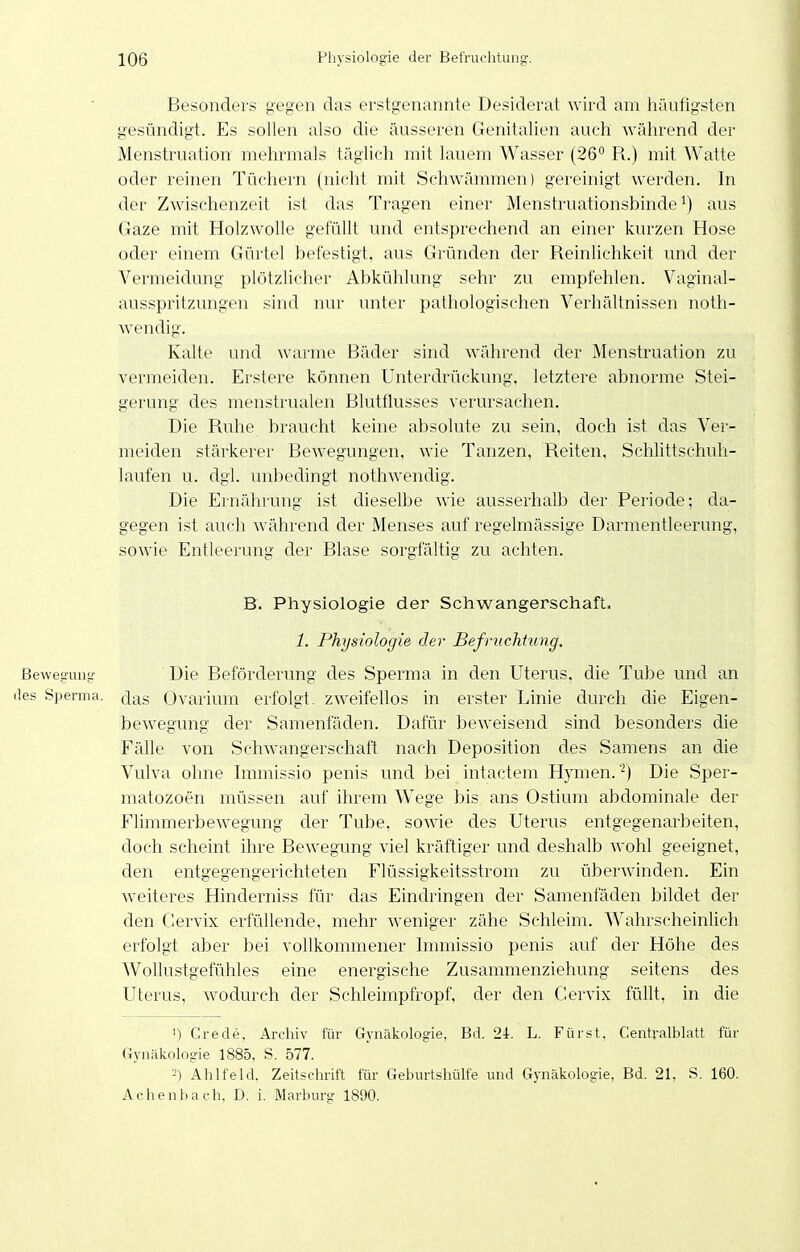 Besonders gegen das erstgenannte Desiderat wird am häufigsten gesündigt. Es sollen also die äusseren Genitalien auch während der Menstruation mehrmals täglich mit lauem Wasser (26'' R.) mit Watte oder reinen Tüchern (nicht mit Schwämmen) gereinigt werden. In der Zwischenzeit ist das Tragen einer Menstruationsbinde ^) aus Gaze mit Holzwolle gefüllt und entsprechend an einer kurzen Hose oder einem Gürtel befestigt, aus Gründen der Reinlichkeit und der Vermeidung plötzlicher Abkühlung sehr zu empfehlen. Vaginal- ausspritzungen sind nur unter pathologischen Verhältnissen noth- wendig. Kalte und warme Bäder sind während der Menstruation zu vermeiden. Erstere können Unterdrückung, letztere abnorme Stei- gerung des menstrualen Blutflusses verursachen. Die Ruhe braucht keine absolute zu sein, doch ist das Ver- meiden stärkerer Bewegungen, wie Tanzen, Reiten, Schlittschuh- laufen u. dgl. unbedingt nothwendig. Die Ernährung ist dieselbe wie ausserhalb der Periode; da- gegen ist auch während der Menses auf regelmässige Darmentleerung, soAvie Entleerung der Blase sorgfältig zu achten. B. Physiologie der Schwangerschaft. 1. Physiologie der BefriicMung. Bewegung Die Beförderung des Sperma in den Uterus, die Tube und an lies Sperma. (Jas Ovarium erfolgt, zweifellos in erster Linie durch die Eigen- bewegung der Samenfäden. Dafür beweisend sind besonders die Fälle von Schwangerschaft nach Deposition des Samens an die Vulva ohne Immissio penis und bei intactem Hymen.'^I Die Sper- matozoen müssen auf ihrem Wege bis ans Ostium abdominale der Flimmerbewegung der Tube, sowie des Uterus entgegenarbeiten, doch scheint ihre Bewegung viel kräftiger und deshalb wohl geeignet, den entgegengerichteten Flüssigkeitsstrom zu überwinden. Ein weiteres Hinderniss für das Eindringen der Samenfäden bildet der den Cervix erfüllende, mehr weniger zähe Schleim. Wahrscheinlich erfolgt aber bei vollkommener hnmissio penis auf der Höhe des Wollustgefühles eine energische Zusammenziehung seitens des Uterus, wodurch der Schleimpfropf, der den Cervix füllt, in die ') Crede, Archiv für Gynäkologie, Bd. 24. L. Fürst. Centralblatt für Gynäkologie 1885, S. 577. 2) Ahlfeld, Zeitschrift für Geburtshülfe und Gynäkologie, Bd. 21, S. 160. Achenbach. D. i. Marburg 1890.