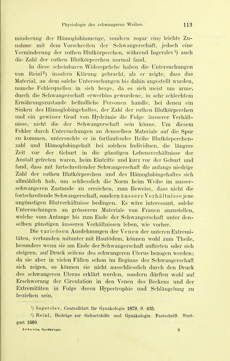 minderung der Hämoglobinmenge, sondern sogar eine leichte Zu- nahme mit dem Vorschreiten der Schwangerschaft, jedoch eine Verminderung der rothen Blutkörperchen, während Ingerslev') auch die Zahl der rothen Blutkörperchen normal fand. In diese scheinbaren Widersprüche haben die Untersuchungen von Reinl^) insofern Klärung gebracht, als er zeigte, dass das Material, an dem solche Untersuchungen bis dahin angestellt wurden, manche Fehlerquellen in sich berge, da es sich meist um arme, durch die Schwangerschaft erwerblos gewordene, in sehr schlechtem Ernährungszustande befmdhche Personen handle, bei denen ein Sinken des Hämogiobingehaltes, der Zahl der rothen Blutkörperchen und ein gewisser Grad von Hydrämie die Folge äusserer Verhält- nisse, nicht die der Schwangerschaft sein könne. Um diesem Fehler durch Untersuchungen an demselben Materiale auf die Spur zu kommen, untersuchte er in fortlaufender Reihe Blutkörperchen- zahl und Hämoglobingehalt bei solchen Individuen, die längere Zeit vor der . Geburt in die günstigen Lebensverhältnisse der Anstalt getreten waren, beim Eintritte und kurz vor der Geburt und fand, dass mit fortschreitender Schwangerschaft die anfangs niedrige Zahl der rothen Blutkörperchen und des Hämoglobingehaltes sich allmählich hob, um schliesslich die Norm beim Weibe im ausser- schwangeren Zustande zu erreichen, zum Beweise, dass nicht die fortschreitende Schwangerschaft, sondern äussere Verhältnisse jene ungünstigen Blutverhältnisse bedingen. Es wäre interessant, solche Untersuchungen an grösserem Materiale von Frauen anzustellen, welche vom Anfange bis zum Ende der Schwangerschaft unter den- selben günstigen äusseren Verhältnissen leben, wie vorher. Die varicösen Ausdehnungen der Venen der unteren Extremi- täten, verbunden mitunter mit Hautödem, können wohl zum Theile, besonders wenn sie am Ende der Schwangerschaft auftreten oder sich steigern, auf Druck seitens des schwangeren Uterus bezogen werden; da sie aber in vielen Fällen schon im Beginne der Schwangerschaft sich zeigen, so können sie nicht ausschliesslich durch den Druck des schwangeren Uterus erklärt werden, sondern dürften wohl auf Erschwerung der Circulation in den Venen des Beckens und der Extremitäten in Folge deren Hypertrophie und Schlängelung zu beziehen sein. ') Ingerslev, Centraiblatt für Gynäkologie 1879, S. 635. -) Reinl, Beiträge zur Geburtshilfe und Gynäkologie. Festschrift. Stutt- gart 1889. Sohanta, GynHkologie. g