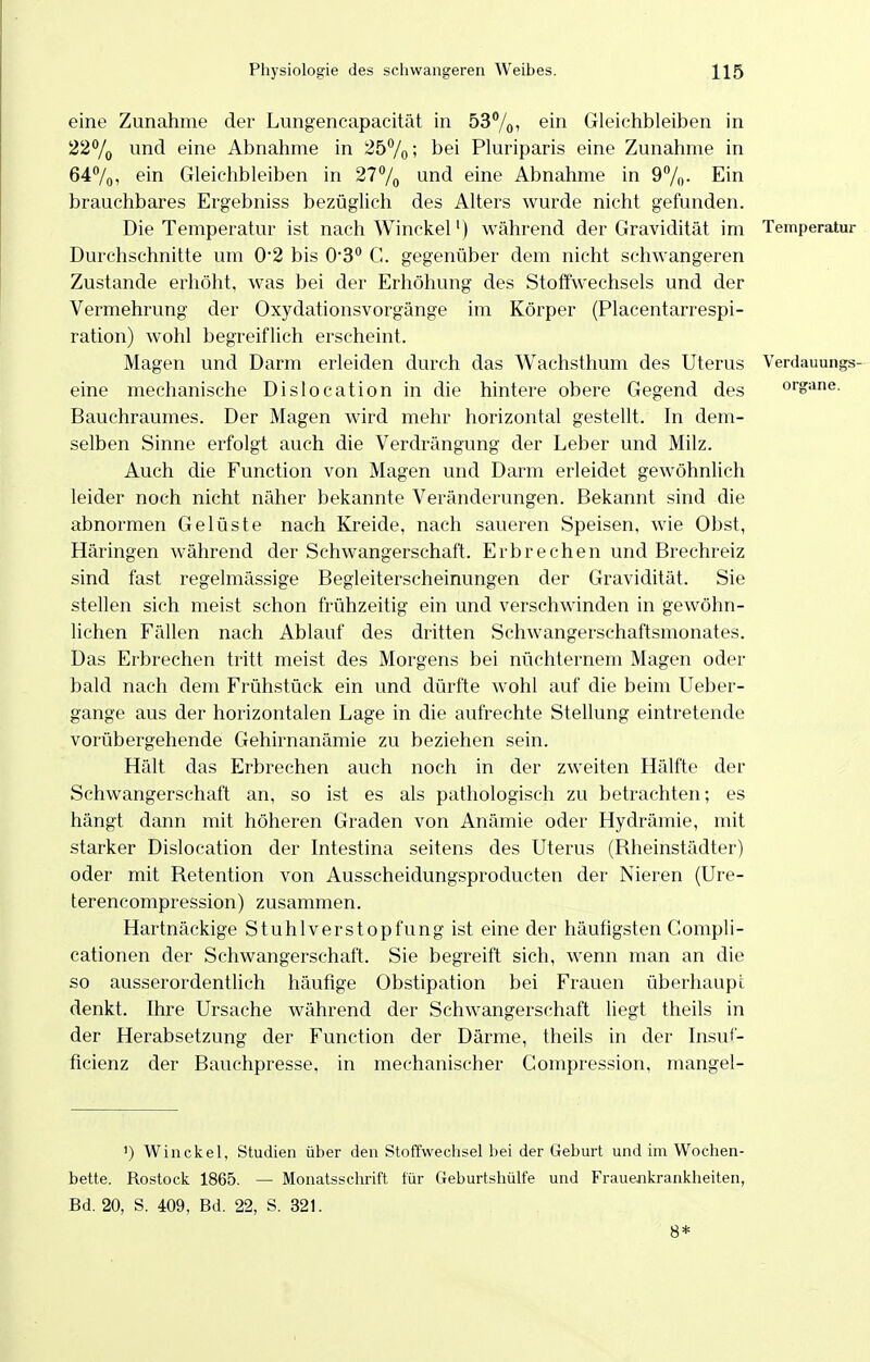 eine Zunahme der Lungencapacität in 53%, ein Gleichbleiben in 22% und eine Abnahme in 257o; bei Pluriparis eine Zunahme in 647o, ein Gleichbleiben in 277o wnd eine Abnahme in 97o- Ein brauchbares Ergebniss bezüglich des Alters wurde nicht gefunden. Die Temperatur ist nach Winckel') während der Gravidität im Temperatur Durchschnitte um 0*2 bis 0'3° C. gegenüber dem nicht schwangeren Zustande erhöht, was bei der Erhöhung des Stoffwechsels und der Vermehrung der Oxydationsvorgänge im Körper (Placentarrespi- ration) wohl begreiflich erscheint. Magen und Darm erleiden durch das Wachsthum des Uterus Verdauungs- eine mechanische Dislocation in die hintere obere Gegend des organe. Bauchraumes. Der Magen wird mehr horizontal gestellt. In dem- selben Sinne erfolgt auch die Verdrängung der Leber und Milz. Auch die Function von Magen und Darm erleidet gewöhnlich leider noch nicht näher bekannte Veränderungen. Bekannt sind die abnormen Gelüste nach Kreide, nach saueren Speisen, wie Obst, Häringen während der Schwangerschaft. Erbrechen und Brechreiz sind fast regelmässige Begleiterscheinungen der Gravidität. Sie stellen sich meist schon frühzeitig ein und verschwinden in gewöhn- lichen Fällen nach Ablauf des dritten Schwangerschaftsmonates. Das Erbrechen tritt meist des Morgens bei nüchternem Magen oder bald nach dem Frühstück ein und dürfte wohl auf die beim Ueber- gange aus der horizontalen Lage in die aufrechte Stellung eintretende vorübergehende Gehirnanämie zu beziehen sein. Hält das Erbrechen auch noch in der zweiten Hälfte der Schwangerschaft an, so ist es als pathologisch zu betrachten; es hängt dann mit höheren Graden von Anämie oder Hydrämie, mit starker Dislocation der Intestina seitens des Uterus (Bheinstädter) oder mit Retention von Ausscheidungsproducten der Nieren (Ure- terencompression) zusammen. Hartnäckige Stuhlverstopfung ist eine der häufigsten Compli- cationen der Schwangerschaft. Sie begreift sich, wenn man an die so ausserordentlich häufige Obstipation bei Frauen überhaupt denkt. Ihre Ursache während der Schwangerschaft liegt theils in der Herabsetzung der Function der Därme, theils in der Insuf- ficienz der Bauchpresse, in mechanischer Compression, mangel- ') Winckel, Studien über den Stoffwechsel bei der Geburt und im Wochen- bette. Rostock 1865. — Monatsschrift für Geburtshülfe und Frauenkrankheiten, Bd. 20, S. 409, Bd. 22, S. 321. 8*