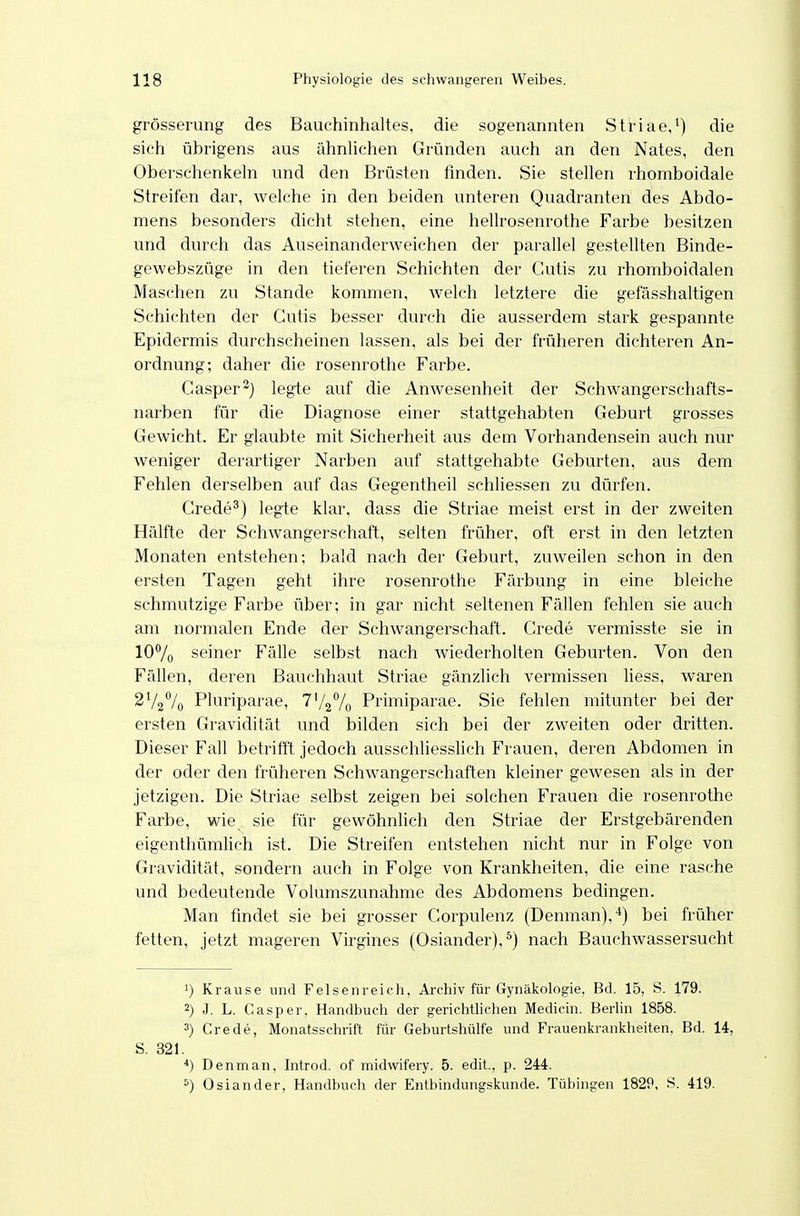 grösserung des Bauchinhaltes, die sogenannten Striae,^) die sich übrigens aus ähnlichen Gründen auch an den Nates, den Oberschenkeln und den Brüsten finden. Sie stellen rhomboidale Streifen dar, welche in den beiden unteren Quadranten des Abdo- mens besonders dicht stehen, eine hellrosenrothe Farbe besitzen und durch das Auseinanderweichen der parallel gestellten Binde- gewebszüge in den tieferen Schichten der Cutis zu rhomboidalen Maschen zu Stande kommen, welch letztere die gefässhaltigen Schichten der Cutis besser durch die ausserdem stark gespannte Epidermis durchscheinen lassen, als bei der früheren dichteren An- ordnung; daher die rosenrothe Farbe. Casper-) legte auf die Anwesenheit der Schwangerschafts- narben für die Diagnose einer stattgehabten Geburt grosses Gewicht. Er glaubte mit Sicherheit aus dem Vorhandensein auch nur weniger derartiger Narben auf stattgehabte Geburten, aus dem Fehlen derselben auf das Gegentheil schliessen zu dürfen. Crede^) legte klar, dass die Striae meist erst in der zweiten Hälfte der Schwangerschaft, selten früher, oft erst in den letzten Monaten entstehen; bald nach der Geburt, zuweilen schon in den ersten Tagen geht ihre rosenrothe Färbung in eine bleiche schmutzige Farbe über; in gar nicht seltenen Fällen fehlen sie auch am normalen Ende der Schwangerschaft. Crede vermisste sie in 107o seiner Fälle selbst nach wiederholten Geburten. Von den Fällen, deren Bauchhaut Striae gänzlich vermissen liess, waren 2V2% Pluriparae, I^I^^/q Primiparae. Sie fehlen mitunter bei der ersten Gravidität und bilden sich bei der zweiten oder dritten. Dieser Fall betrifft jedoch ausschhesslich Frauen, deren Abdomen in der oder den früheren Schwangerschaften kleiner gewesen als in der jetzigen. Die Striae selbst zeigen bei solchen Frauen die rosenrothe Farbe, wie sie für gewöhnlich den Striae der Erstgebärenden eigenthümlich ist. Die Streifen entstehen nicht nur in Folge von Gravidität, sondern auch in Folge von Krankheiten, die eine rasche und bedeutende Volumszunahme des Abdomens bedingen. Man findet sie bei grosser Corpulenz (Denman),*) bei früher fetten, jetzt mageren Virgines (Oslander),^) nach Bauchwassersucht 1) Krause und Felsenreich, Archiv für Gynäkologie. Bd. 15, S. 179. 2) J. L. Gasper, Handbuch der gerichüichen Medicin. Berlin 1858. 3) Grede, Monatsschrift für Geburtshülfe und Frauenkrankheiten. Bd. 14, S. 321. Denman, Introd. of midwifery. 5. edit., p. 244. 5) Oslander, Handbuch der Entbindungskunde. Tübingen 1829, S. 419.