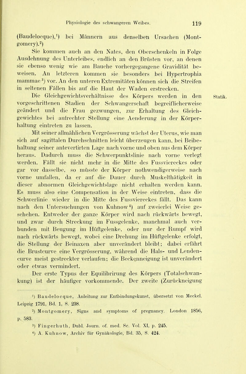 (Baudelocque),') bei Männern aus denselben Ursachen (Mont- gomery).2) Sie kommen auch an den Nates, den Oberschenkeln in Folge Ausdehnung des Unterleibes, endhch an den Brüsten vor, an denen sie ebenso wenig wie am Bauche vorhergegangene Gravidität be- weisen. An letzteren kommen sie besonders bei Hypertrophia mammae vor. An den unteren Extremitäten können sich die Streifen in seltenen Fällen bis auf die Haut der Waden erstrecken. Die Gleichgewichtsverhältnisse des Körpers werden in den Statik, vorgeschrittenen Stadien der Schwangerschaft begreiflicherweise geändert und die Frau gezwungen, zur Erhaltung des Gleich- gewichtes bei aulrechter Stellung eine Aenderung in der Körper- haltung eintreten zu lassen. Mit seiner allmählichen Vergrösserung wächst der Uterus, wie man sich auf sagittalen Durchschnitten leicht überzeugen kann, bei Beibe- haltung seiner antevertirten Lage nach vorne und oben aus dem Körper heraus. Dadurch muss die Schwerpunktslinie nach vorne verlegt werden. Fällt sie nicht mehr in die Mitte des Fussviereckes oder gar vor dasselbe, so müsste der Körper nothwendigerweise nach vorne umfallen, da er auf die Dauer durch Muskelthätigkeit in dieser abnormen Gleichgewichtslage nicht erhalten werden kann. Es muss also eine Gompensation in der Weise eintreten, dass die Schwerlinie wieder in die Mitte des Fussviereckes fällt. Das kann nach den Untersuchungen von Kuhnow*) auf zweierlei Weise ge- schehen. Entweder der ganze Körper wird nach rückwärts bewegt, und zwar durch Streckung im Fussgelenke, manchmal auch ver- bunden mit Beugung im Hüftgelenke, oder nur der Rumpf wird nach rückwärts bewegt, wobei eine Drehung im Hüftgelenke erfolgt, die Stellung der Beinaxen aber unverändert bleibt; dabei erfährt die Brustcurve eine Vergrösserung, während die Hals- und Lenden- curve meist gestreckter verlaufen; die Beckenneigung ist unverändert oder etwas vermindert. Der erste Typus der Equilibrirung des Körpers (Totalschwan- kung) ist der häufiger vorkommende. Der zweite (Zurückneigung 1) Baudelocque, Anleitung zur Entbindungskunst, übersetzt von Meckel. Leipzig 1791, Bd. 1, S. 238. 2) Moutgomery, Signs and .Symptoms of pregnancy. London 1856, p. 583. 3) Fingerhuth, Dubl. Jourii. of. med. Sc. Vol. XI, p. 245. ^) A. Kuhnow, Archiv für Gynäkologie, Bd. 35, S. 424.