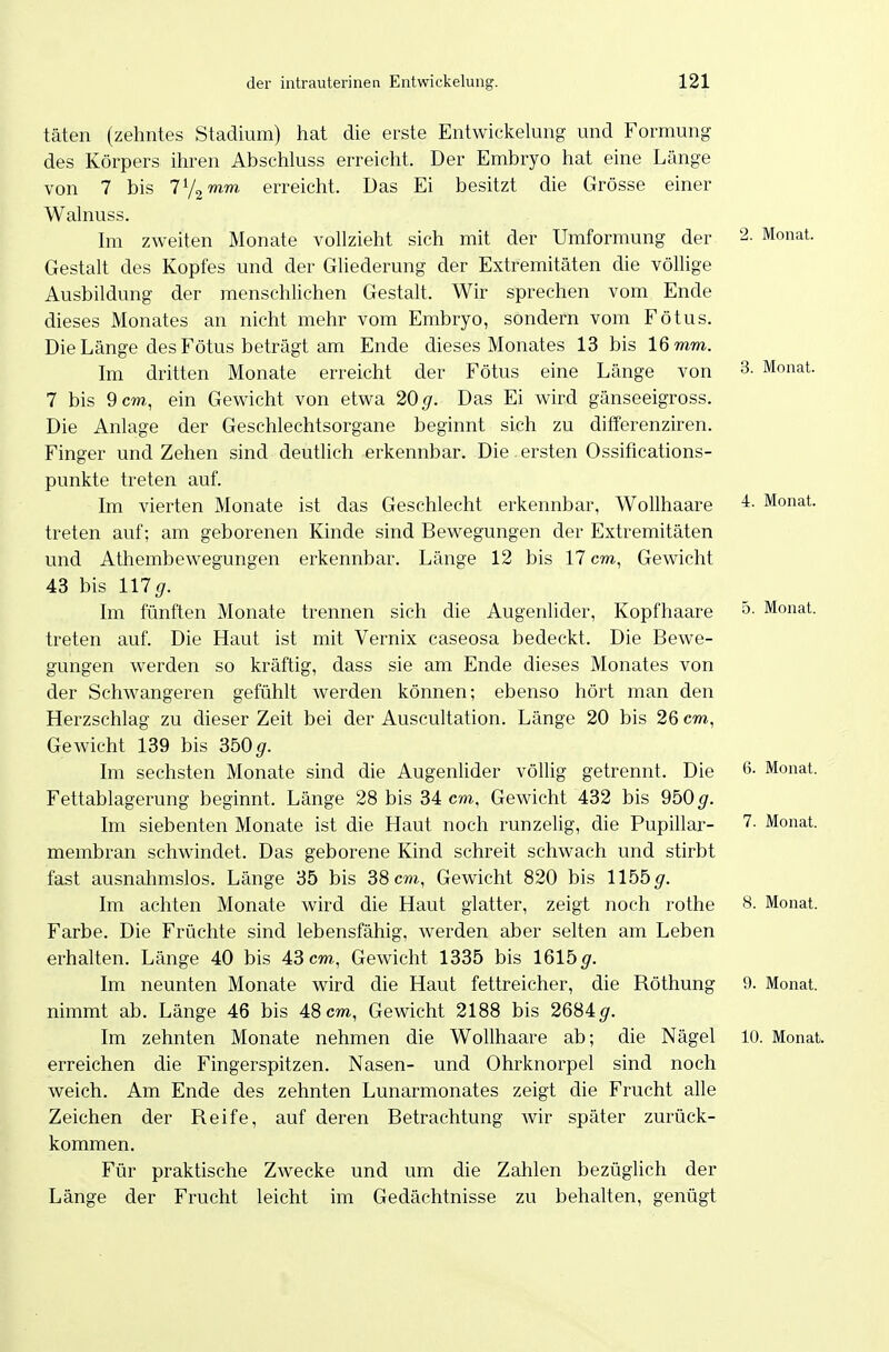 3. Monat. 4. Monat. 5. Monat. täten (zehntes Stadium) hat die erste Entwickelung und Formung des Körpers ihren Abschluss erreicht. Der Embryo hat eine Länge von 7 bis ly^mm erreicht. Das Ei besitzt die Grösse einer Walnuss. Im zweiten Monate vollzieht sich mit der Umformung der 2- Monat. Gestalt des Kopfes und der Gliederung der Extremitäten die völlige Ausbildung der menschlichen Gestalt. Wir sprechen vom Ende dieses Monates an nicht mehr vom Embryo, sondern vom Fötus. Die Länge des Fötus beträgt am Ende dieses Monates 13 bis 16 mm. Im dritten Monate erreicht der Fötus eine Länge von 7 bis 9 cm, ein Gewicht von etwa 20^7. Das Ei wird gänseeigross. Die Anlage der Geschlechtsorgane beginnt sich zu differenziren. Finger und Zehen sind deutlich erkennbar. Die ersten Ossifications- punkte treten auf. Im vierten Monate ist das Geschlecht erkennbar, Wollhaare treten auf; am geborenen Kinde sind Bewegungen der Extremitäten und Athembewegungen erkennbar. Länge 12 bis 17 cm, Gewicht 43 bis mg. Im fünften Monate trennen sich die Augenlider, Kopfhaare treten auf. Die Haut ist mit Vernix caseosa bedeckt. Die Bewe- gungen werden so kräftig, dass sie am Ende dieses Monates von der Schwangeren gefühlt werden können; ebenso hört man den Herzschlag zu dieser Zeit bei der Auscultation. Länge 20 bis 26 cm, Gewicht 139 bis 350gr. Im sechsten Monate sind die Augenlider völlig getrennt. Die 6- Monat. Fettablagerung beginnt. Länge 28 bis 34 cm, Gewicht 432 bis 950 ^r. Im siebenten Monate ist die Haut noch runzelig, die Pupillar- 7. Monat, membran schwindet. Das geborene Kind schreit schwach und stirbt fast ausnahmslos. Länge 35 bis 38 cm, Gewicht 820 bis 1155^. Im achten Monate wird die Haut glatter, zeigt noch rothe 8. Monat. Farbe. Die Früchte sind lebensfähig, werden aber selten am Leben erhalten. Länge 40 bis 43 cm, Gewicht 1335 bis 161b g. Im neunten Monate wird die Haut fettreicher, die Röthung 9. Monat, nimmt ab. Länge 46 bis 48 cm, Gewicht 2188 bis 2684^. Im zehnten Monate nehmen die Wollhaare ab; die Nägel 10. Monat, erreichen die Fingerspitzen. Nasen- und Ohrknorpel sind noch weich. Am Ende des zehnten Lunarmonates zeigt die Frucht alle Zeichen der Reife, auf deren Betrachtung wir später zurück- kommen. Für praktische Zwecke und um die Zahlen bezüglich der Länge der Frucht leicht im Gedächtnisse zu behalten, genügt
