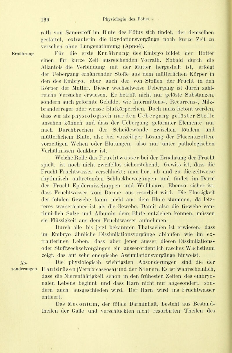 rath von Sauerstoff im Blute des Fötus sieh findet, der demselben gestattet, extrauterin die Oxydationsvorgänge noch kurze Zeit zu versehen ohne Lungenathmung (Apnoe). Ernäluung. Für die erste Ernährung des Embryo bildet der Dotter einen für kurze Zeit ausreichenden Vorrath. Sobald durch die Allantois die Verbindung mit der Mutter hergestellt ist, erfolgt der Uebergang ernährender Stoffe aus dem mütterlichen Körper in den des Embryo, aber auch der von Stoffen der Frucht in den Körper der Mutter. Dieser wechselweise Uebergang ist durch zahl- reiche Versuche erwiesen. Er betrifft nicht nur gelöste Substanzen, sondern auch geformte Gebilde, wie hitermittens-. Recurrens-, Milz- branderreger oder weisse Blutkörperchen. Doch muss betont werden, dass wir als physiologisch nur den Uebergang gelöster Stoffe ansehen können und dass der Uebergang geformter Elemente nur nach Durchbrechen der Scheidewände zwischen fötalem und mütterlichem Blute, also bei vorzeitiger Lösung der Placentazotten, vorzeitigen Wehen oder Blutungen, also nur unter pathologischen Verhältnissen denkbar ist. Welche Rolle das Fruchtwasser bei der Ernährung der Frucht spielt, ist noch nicht zweifellos sicherstehend. Gewiss ist, dass die Frucht Fruchtwasser verschluckt; man hört ab und zu die zeitweise rhythmisch auftretenden Schluckbewegungen und findet im Darm der Frucht Epidermisschuppen und Wollhaare. Ebenso sicher ist, dass Fruchtwasser vom Darme aus resorbirt wird. Die Flüssigkeit der fötalen Gewebe kann nicht aus dem Blute stammen, da letz- teres wasserärmer ist als die Gewebe. Damit also die Gewebe con- tinuirlich Salze und Albumin dem Blute entziehen können, müssen sie Flüssigkeit aus dem Fruchtwasser aufnehmen. Durch alle bis jetzt bekannten Thatsachen ist erwiesen, dass im Embryo ähnliche Dissimilationsvorgänge ablaufen wie im ex- trauterinen Leben, dass aber jener ausser diesen Dissimilations- oder Stotfwechselvorgängen ein ausserordentlich rasches Wachsthum zeigt, das auf sehr energische Assimilationsvorgänge hinweist. Ab- Die physiologisch wichtigsten Absonderungen sind die der sonderungen. Hautdrüsen (Vernix caseosa) und der Nieren. Es ist wahrscheinlich, dass die Nierenthätigkeit schon in den frühesten Zeiten des embryo- nalen Lebens beginnt und dass Harn nicht nur abgesondert, son- dern auch ausgeschieden wird. Der Harn wird ins Fruchtwasser entleert. Das Meconium, der fötale Darminhalt, besteht aus Bestand- theilen der Galle und verschluckten nicht resorbirten Theilen des