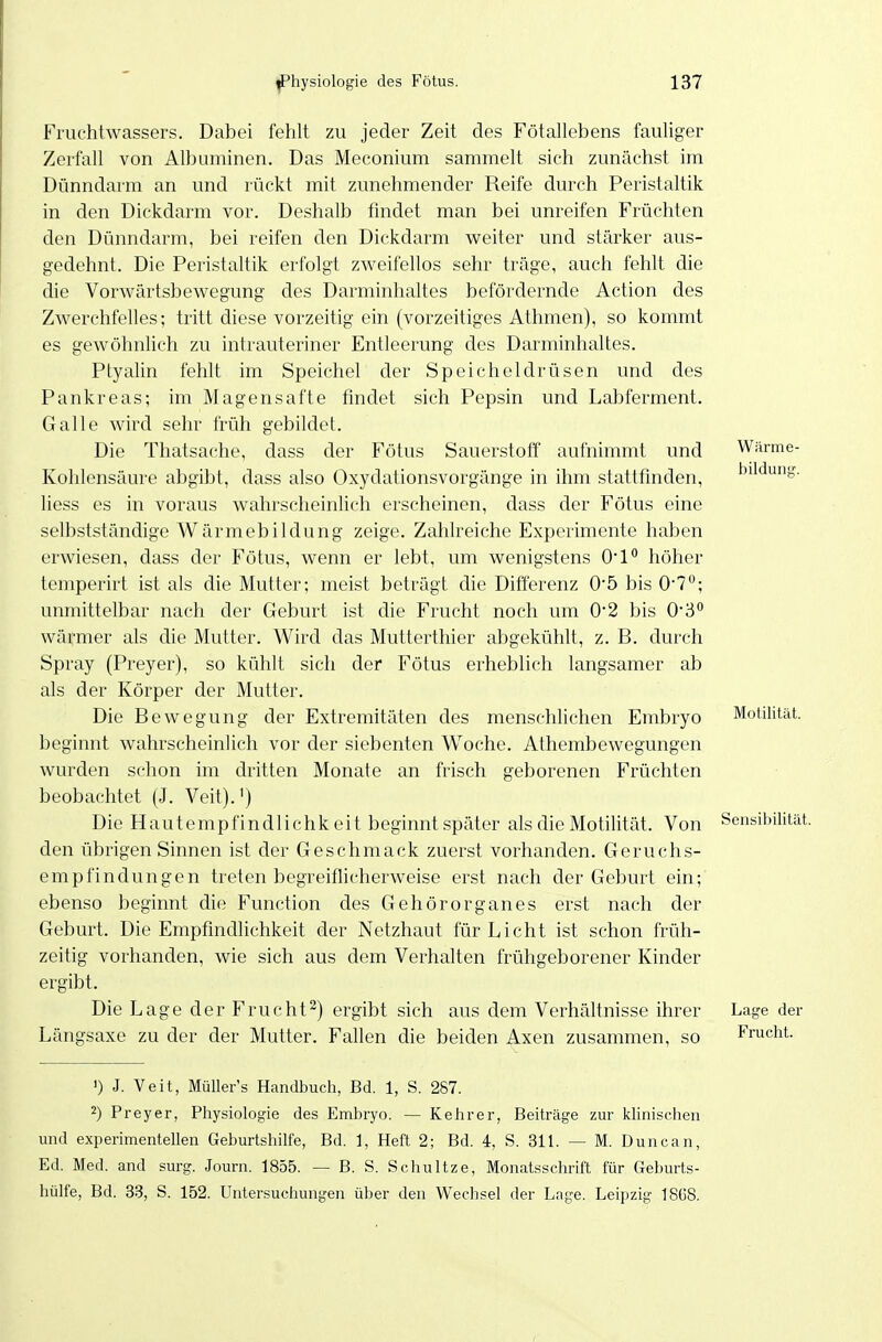 Wäi-me- bildung. Fruchtwassers. Dabei fehlt zu jeder Zeit des Fötallebens fauUger Zerfall von Albuminen. Das Meconium sammelt sich zunächst im Dünndarm an und rückt mit zunehmender Reife durch Peristaltik in den Dickdarm vor. Deshalb findet man bei unreifen Früchten den Dünndarm, bei reifen den Dickdarm vi^eiter und stärker aus- gedehnt. Die Peristaltik erfolgt zweifellos sehr ti'äge, auch fehlt die die Vorwärtsbewegung des Darminhaltes befördernde Action des Zwerchfelles; tritt diese vorzeitig ein (vorzeitiges Athmen), so kommt es gewöhnlich zu intrauteriner Entleerung des Darminhaltes. Ptyalin fehlt im Speichel der Speicheldrüsen und des Pankreas; im Magensafte findet sich Pepsin und Labferment, Galle wird sehr früh gebildet. Die Thatsache, dass der Fötus Sauerstoff aufnimmt und Kohlensäure abgibt, dass also Oxydationsvorgänge in ihm stattfinden, liess es in voraus wahrscheinlich erscheinen, dass der Fötus eine selbstständige Wärmebildung zeige. Zahlreiche Experimente haben erwiesen, dass der Fötus, wenn er lebt, um wenigstens O!* höher temperirt ist als die Mutter; meist beträgt die Differenz 05 bis 0'7; unmittelbar nach der Geburt ist die Frucht noch um 0*2 bis O'S wärmer als die Mutter. Wird das Mutterthier abgekühlt, z. B. durch Spray (Preyer), so kühlt sich der Fötus erheblich langsamer ab als der Körper der Mutter. Die Bewegung der Extremitäten des menschUchen Embryo beginnt wahrscheinlich vor der siebenten Woche. Athembewegungen wurden schon im dritten Monate an frisch geborenen Früchten beobachtet (J. Veit).') Die Hautempfindlichk eit beginnt später als die Motilität. Von Sensibilität, den übrigen Sinnen ist der Geschmack zuerst vorhanden. Geruchs- empfindungen treten begreiflicherweise erst nach der Geburt ein; ebenso beginnt die Function des Gehörorganes erst nach der Geburt. Die Empfindhchkeit der Netzhaut für Licht ist schon früh- zeitig vorhanden, wie sich aus dem Verhalten frühgeborener Kinder ergibt. Die Lage der Frucht2) ergibt sich aus dem Verhältnisse ihrer Längsaxe zu der der Mutter. Fallen die beiden Axen zusammen, so Motilität. Lage der Frucht. ') J. Veit, Müller's Handbuch, Bd. 1, S. 287. 2) Preyer, Physiologie des Embryo. — Kehrer, Beiträge zur klinischen und experimentellen Geburtshilfe, Bd. ], Heft 2; Bd. 4, S. 311. — M. Duncan, Ed. Med. and surg. Journ. 1855. — B. S. Schultze, Monatsschrift für Geburts- hülfe, Bd. 33, S. 152. Untersuchungen über den Wechsel der Lage. Leipzig 1868,