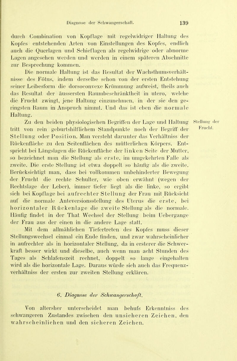 duicli Clüinbinalion von Kopflage mit regelwidriger HuUung des Kopfes entstehenden Arten von Einstellungen des Kopfes, endlich auch die Querlagen und Schieflagen als regelwidrige oder abnorme Lagen angesehen werden und werden in einem späteren Absehnitle zur Besprechung kommen. Die normale Haltung ist das Resultat der Wachsthumsverhält- nisse des Fötus, indem derselbe schon von der ersten Entstehung seiner Leibesform die dorsoconvexe Krümmung aufweist, theils auch das Resultat der äussersten Raumbeschränktheit in utero, welche die Frucht zwingt, jene Haltung einzunehmen, in der sie den ge- ringsten Raum in Anspruch nimmt. Und das ist eben die normale Haltimg. Zu den beiden physiologischen Begriffen der Lage und Haltung Hielkuji;- der tritt von rein geburtshilflichem Standpunkte noch der Begrilf' der Frücht. Stellung oder Position. Man versteht darunter das Verhältniss der Rückenfläche zu den Seitenflächen des mütterlichen Körpers. Ent- spricht bei Längslagen die Rückentläche der linken Seite der Mutler, so bezeichnet man die Stellung als erste, im umgekeln'ten Falle als zweite. Die erste Stellung ist etwa doppelt so häufig als die zweite. Berücksichtigt man, dass bei vollkommen unbehinderter Bewegung der Frucht die rechte Schulter, wie oben erwähnt (wegen der Rechtslage der Leber), immer tiefer liegt als die linke, so ergibt sich bei Kopflage bei aufrechter Stellung der Frau mit Rücksicht auf die normale Anteversionsstellung des Uterus die erste, bei horizontaler Rückenlage die zweite Stellung als die normale. Häufig findet in der That Wechsel der Stellung beim Uebergange der Frau aus der einen in die andere Lage statt. Mit dem allmählichen Tiefertreten des Kopfes muss dieser Stellungswechsel einmal ein Ende finden, und zwar walirscheinlicher in aufrechter als in horizontaler Stellung, da in ersterer die Schwer- kraft besser wirkt und dieselbe, auch wenn man acht Stunden des Tages als Schlafenszeit rechnet, doppelt so lange eingehalten wird als die horizontale Lage. Daraus würde sich auch das Frequcnz- verhältniss der ersten zur zweiten Stellung erklären. 6. Diagnose der /Schioangerschaft. Von altersher unterscheidet man behufs Erkenntniss des schwangeren Zustandes zwischen den unsicheren Zeichen, den wahrscheinlichen und den sicheren Zeichen,