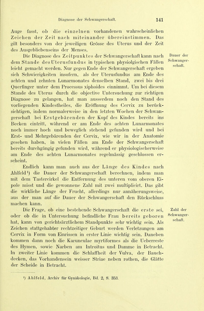 Auge fasst, ob die einzelnen vorhandenen wahrscheinlichen Zeichen der Zeit nach miteinander übereinstimmen. Das gilt besonders von der jeweiligen Grösse des Uterus und der Zeit des Ausgebliebenseins der Menses. Die Diagnose des Zeitpunktes der Schwangerschaft kann nach dem Stande des Uterusfundus in typischen physiolgischen Fällen leicht gemacht werden. Nur gegen Ende der Schwangerschaft ergeben sich Schwierigkeiten insofern, als der Uterusfundus am Ende des achten und zehnten Lunarmonates denselben Stand, zwei bis drei Querfmger unter dem Processus xiphoides einnimmt. Um bei diesem Stande des Uterus durch die objective Untersuchung zur richtigen Diagnose zu gelangen, hat man ausserdem noch den Stand des vorliegenden Kindestheiles, die Eröffnung des Gervix zu berück- sichtigen, indem normalerweise in den letzten Wochen der Schwan- gerschaft bei Erstgebärenden der Kopf des Kindes bereits ins Becken eintritt, während er am Ende des achten Lunarmonates noch immer hoch und beweglich stehend gefunden wird und bei Erst- und Mehrgebärenden der Gervix, wie wir in der Anatomie gesehen haben, in vielen Fällen am Ende der Schwangerschaft bereits durchgängig gefunden wird, während er physiologischerweise am Ende des achten Lunarmonates regelmässig geschlossen er- scheint. Endlich kann man auch aus der Länge des Kindes nach Ahlfeld ^) die Dauer der Schwangerschaft berechnen, indem man mit dem Tastercirkel die Entfernung des unteren vom oberen Ei- pole misst und die gewonnene Zahl mit zwei multiplicirt. Das gibt die wirkliche Länge der Frucht, allerdings nur annäherungsweise, aus der man auf die Dauer der Schwangerschaft den Rückschluss machen kann. Die Frage, ob eine bestehende Schwangerschaft die erste sei, oder ob die in Untersuchung befmdhche Frau bereits geboren hat, kann von gerichtsärztlichem Standpunkte sehr wichtig sein. Als Zeichen stattgehabter rechtzeitiger Geburt werden Verletzungen am Gervix in Form von Einrissen in erster Linie wichtig sein. Daneben kommen dann noch die Karunculae myrtiformes als die Ueberreste des Hymen, sowie Narben am Introitus und Damme in Betracht. In zweiter Linie kommen die Schlaffheit der Vulva, der Bauch- decken, das Vorhandensein weisser Striae neben rothen, die Glätte der Scheide in Betracht. Dauer der Schwanger- schaft. Zahl der Schwanger- schaft. ') Ahlfeld, Archiv für Gynäkologie, Bd. 2, S. 353.