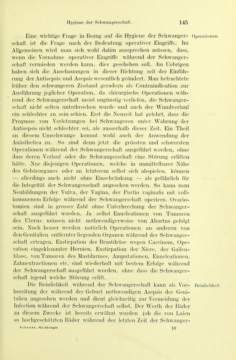 Eine wichtige Frage in Bezug auf die Hygiene der Schwanger- Operationen. Schaft ist die Frage nach der Bedeutung operativer Eingriffe. Im Allgemeinen wird man sich wohl dahin aussprechen müssen, dass, wenn die Vornahme operativer Eingriffe während der Schwanger- schaft vermieden werden kann, dies geschehen soll. Im Uebrigen haben sich die Anschauungen in dieser Richtung seit der Einfüh- rung der Antisepsis und Asepsis wesentlich geändert. Man betrachtete früher den schwangeren Zustand geradezu als Gontraindication zur Ausführung jeglicher Operation, da chirurgische Operationen wäh- rend der Schwangerschaft meist ungünstig verliefen, die Schwanger- schaft nicht selten unterbrochen wurde und auch der Wundverlauf ein schlechter zu sein schien. Erst die Neuzeit hat gelehrt, dass die Prognose von Verletzungen bei Schwangeren unter Wahrung der Antisepsis nicht schlechter sei, als ausserhalb dieser Zeit. Ein Theil an diesem Umschwünge kommt wohl auch der Anwendung der Anästhetica zu. So sind denn jetzt die grössten und schwersten Operationen während der Schwangerschaft ausgeführt worden, ohne dass deren Verlauf oder die Schwangerschaft eine Störung erlitten hätte. Nur diejenigen Operationen, welche in unmittelbarer Nähe des Gebärorganes oder an letzterem selbst sich abspielen, können — allerdings auch nicht ohne Einschränkung — als gefährlich für die Integrität der Schwangerschaft angesehen werden. So kann man Neubildungen der Vulva, der Vagina, der Portio vaginalis mit voll- kommenem Erfolge während der Schwangerschaft operiren. Ovario- tomien sind in grosser Zahl ohne Unterbrechung der Schwanger- schaft ausgeführt worden. Ja selbst Enucleationen von Tumoren: des Uterus müssen nicht nothwendigerweise von Abortus gefolgt sein. Noch besser werden natürlich Operationen an anderen von den Genitalien entfernter liegenden Organen während der Schwanger- schaft ertragen. Exstirpation der Brustdrüse wegen Garcinom, Ope- ration eingeklemmter Hernien, Exstirpation der Niere, der Gallen- blase, von Tumoren des Mastdarmes, Amputationen, Enucleationen, Zahnextractionen etc. sind wiederholt mit bestem Erfolge während der Schwangerschaft ausgeführt worden, ohne dass die Schwanger- schaft irgend welche Störung erlitt. Die Reinlichkeit während der Schwangerschaft kann als Vor- Reinlichkeit, bereitung der während der Geburt nothwendigen Asepsis der Geni- talien angesehen werden und dient gleichzeitig zur Vermeidung der Infection während der Schwangerschaft selbst. Der Werth der Bäder zu diesem Zwecke ist bereits erwähnt Avorden (ob die von Laien so hochgeschätzten Bäder während der letzten Zeit der Schwanger- Scliauta, Gynäkologie.