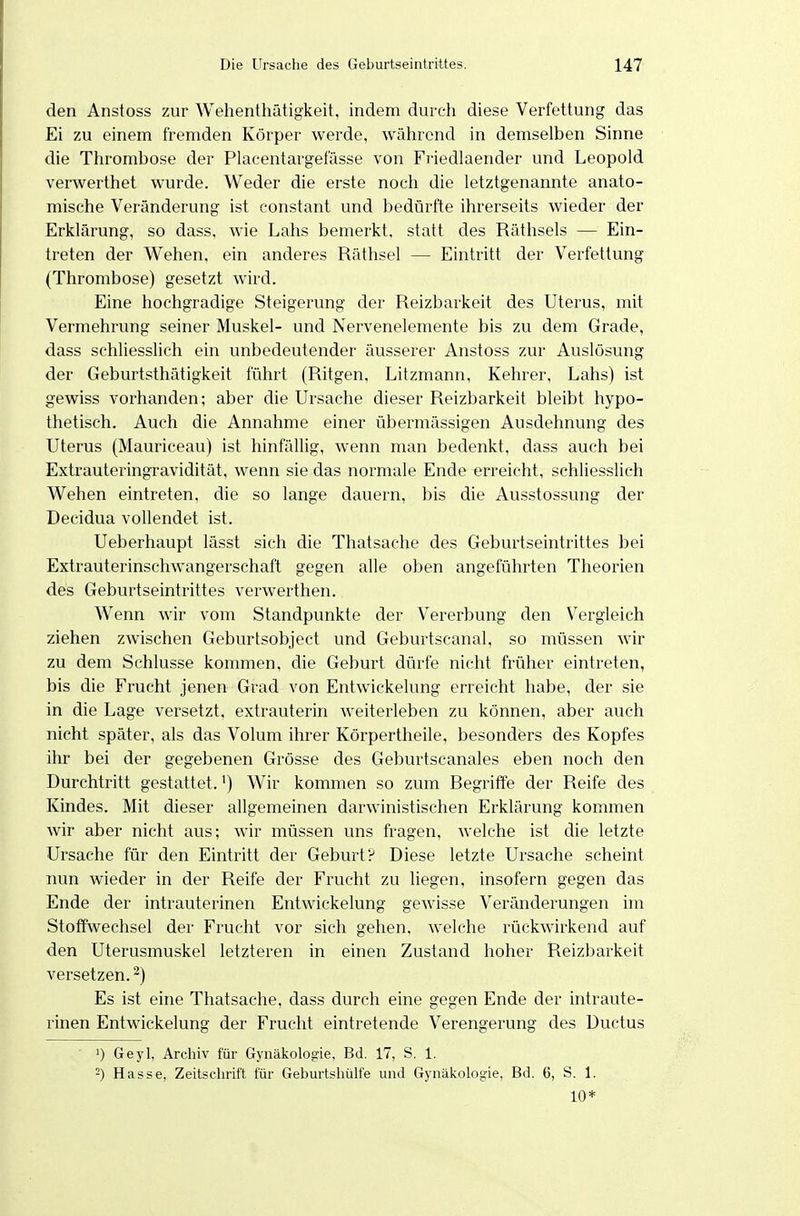 den Anstoss zur Wehenthätigkeit, indem durch diese Verfettung das Ei zu einem fremden Körper werde, während in demselben Sinne die Thrombose der Placentargefässe von Friedlaender und Leopold verwerthet wurde. Weder die erste noch die letztgenannte anato- mische Veränderung ist constant und bedürfte ihrerseits wieder der Erklärung, so dass, wie Lahs bemerkt, statt des Räthsels — Ein- treten der Wehen, ein anderes Räthsel — Eintritt der Verfettung (Thrombose) gesetzt wird. Eine hochgradige Steigerung der Reizbarkeit des Uterus, mit Vermehrung seiner Muskel- und Nervenelemente bis zu dem Grade, dass schhesslich ein unbedeutender äusserer Anstoss zur Auslösung der Geburtsthätigkeit führt (Ritgen, Litzmann, Kehrer, Lahs) ist gewiss vorhanden; aber die Ursache dieser Reizbarkeit bleibt hypo- thetisch. Auch die Annahme einer übermässigen Ausdehnung des Uterus (Mauriceau) ist hinfällig, wenn man bedenkt, dass auch bei Extrauteringravidität, wenn sie das normale Ende erreicht, schliesslich Wehen eintreten, die so lange dauern, bis die Ausstossung der Decidua vollendet ist. Ueberhaupt lässt sich die Thatsache des Geburtseintrittes bei Extrauterinschwangerschaft gegen alle oben angeführten Theorien des Geburtseintrittes verwerthen. Wenn wir vom Standpunkte der Vererbung den V^ergleich ziehen zwischen Geburtsobject und Geburtscanal, so müssen wir zu dem Schlüsse kommen, die Geburt dürfe nicht früher eintreten, bis die Frucht jenen Grad von Entwickelung erreicht habe, der sie in die Lage versetzt, extrauterin weiterleben zu können, aber auch nicht später, als das Volum ihrer Körpertheile, besonders des Kopfes ihr bei der gegebenen Grösse des Geburtscanales eben noch den Durchtritt gestattet.') Wir kommen so zum Regriffe der Reife des Kindes. Mit dieser allgemeinen darwinistischen Erklärung kommen wir aber nicht aus; wir müssen uns fragen, welche ist die letzte Ursache für den Eintritt der Geburt? Diese letzte Ursache scheint nun wieder in der Reife der Frucht zu liegen, insofern gegen das Ende der intrauterinen Entwickelung gewisse Veränderungen im Stoffwechsel der Frucht vor sich gehen, welche rückwirkend auf den Uterusmuskel letzteren in einen Zustand hoher Reizbarkeit versetzen. ^) Es ist eine Thatsache, dass durch eine gegen Ende der intraute- rinen Entwickelung der Frucht eintretende Verengerung des Ductus 1) Geyl. Archiv für Gynäkologie, Bd. 17, S. 1. -) Hasse, Zeitschrift für Geburtshülfe und Gynäkologie, Bd. 6, S. 1. 10*