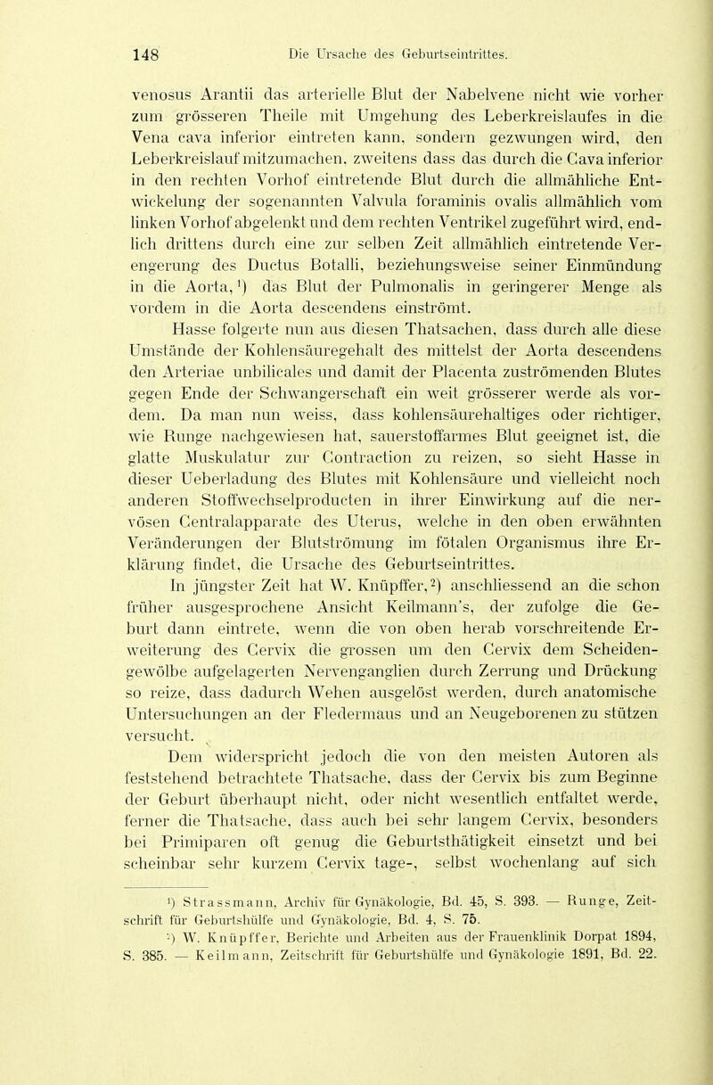 venosus Arantii das arterielle Blut der Nabelvene nicht wie vorher zum grösseren Theile mit Umgehung des Leberkreislaufes in die Vena cava inferior eintreten kann, sondern gezwungen wird, den Leberkreislauf mitzumachen, zweitens dass das durch che Cava inferior in den rechten Vorhof eintretende Blut durch die allmähliche Ent- wickelung der sogenannten Valvula foraminis ovalis allmählich vom linken Vorhof abgelenkt und dem rechten Ventrikel zugeführt wird, end- lich drittens durch eine zur selben Zeit allmählich eintretende Ver- engerung des Ductus Botalli, beziehungsweise seiner Einmündung in die Aorta, ^) das Blut der Pulmonalis in geringerer Menge als vordem in che Aorta descendens einströmt. Hasse folgerte nun aus diesen Thatsachen, dass durch alle diese Umstände der Kohlensäuregehalt des mittelst der Aorta descendens den Arteriae unbilicales und damit der Placenta zuströmenden Blutes gegen Ende der Schwangerschaft ein weit grösserer werde als vor- dem. Da man nun weiss, dass kohlensäurehaltiges oder richtiger, wie Runge nachgewiesen hat, sauerstoffarmes Blut geeignet ist, die glatte Muskulatur zur Gontraction zu reizen, so sieht Hasse in dieser Ueberladung des Blutes mit Kohlensäure und vielleicht noch anderen Stoffwechselproducten in ihrer Einwirkung auf die ner- vösen Centraiapparate des Uterus, welche in den oben erwähnten Veränderungen der Blutströmung im fötalen Organismus ihre Er- klärung fmdet, die Ursache des Geburtseintrittes. In jüngster Zeit hat W. Knüptfer,^) anschhessend an die schon früher ausgesprochene Ansicht Keilmann's, der zufolge die Ge- burt dann eintrete, wenn die von oben herab vorschreitende Er- weiterung des Cervix die grossen um den Cervix dem Scheiden- gewölbe aufgelagerten Nervenganglien durch Zerrung und Drückung so reize, dass dadurch Wehen ausgelöst werden, durch anatomische Untersuchungen an der Fledermaus und an Neugeborenen zu stützen versucht. Dem widerspricht jedoch che von den meisten Autoren als feststehend betrachtete Thatsache, dass der Cervix bis zum Beginne der Geburt überhaupt nicht, oder nicht wesentlich entfaltet werde, ferner die Thatsache, dass auch bei sehr langem Cervix, besonders bei Primiparen oft genug die Geburtsthätigkeit einsetzt und bei scheinbar sehr kurzem Cervix tage-, selbst wochenlang auf sich >) Strassmann, Archiv für Gynäkologie, Bd. 45, S. 393. — Rung-e, Zeit- schrift für Geburtshülfe und Gynäkologie, Bd. 4, S. 75. '-) W. Knüpffer, Berichte und Arbeiten aus der Frauenkhnik Dorpat 1894, S. 385. — Keilmann, Zeitschrift für Geburtshülfe und Gynäkologie 1891, Bd. 22.