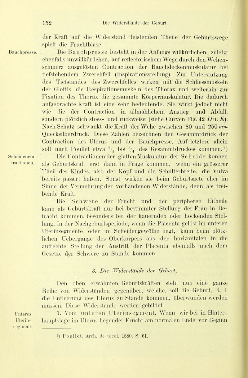 Bauchpresse. Scheidencon- tractionen. der Kraft auf die Widerstand leistenden Theile der Geburtswege spielt die Fruclitblase. Die Bauchpresse besteht in der Anfangs willkürlichen, zuletzt ebenfalls unwillkürlichen, auf reflectorischem Wege durch den Wehen- schmerz ausgelösten Contraction der Bauchdeckenmuskulatur bei tiefstehendem Zwerchfell (Inspirationsstellung). Zur Unterstützung des Tiefstandes des Zwerchfelles wirken mit die Schliessmuskeln der Glottis, die Respirationsmuskeln des Thorax und weiterhin zur Fixation des Thorax die gesammte Körpermuskulatur. Die dadurch aufgebrachte Kraft ist eine sehr bedeutende. Sie wirkt jedoch nicht wie die der Contraction in allmählichem Anstieg und Abfall, sondern plötzlich stoss- und ruckAveise (siehe Gurven Fig. 42 Du.E). Nach Schalz schwankt die Kraft der Wehe zwischen 80 und 250 mm. Quecksilberdruck. Diese Zahlen bezeichnen den Gesammtdruck der Contraction des Uterus und der Bauchpresse. Auf letztere allein soll nach Poullet etwa ^/^ bis ^4 des Gesammtdruckes kommen.') Die Contractionen der glatten Muskulatur der Scheide können als Geburtskraft erst dann in Frage kommen, wenn ein grösserer Theil des Kindes, also der Kopf und die Schulterbreite, die Vulva bereits passirt haben. Sonst wirken sie beim Geburtsacte eher im Sinne der Vermehrung der vorhandenen Widerstände, denn als trei- bende Kraft. Die Schwere der Frucht und der peripheren Eitheile kann als Geburtskraft nur bei bestimmter Stellung der Frau in Be- tracht kommen, besonders bei der kauernden oder hockenden Stel- lung. In der Nachgeburtsperiode, wenn die Placenta gelöst im unteren Uterinsegmente oder im Scheidengewölbe liegt, kann beim plötz- lichen Uebergange des Oberkörpers aus der horizontalen in die aufrechte Stellung der Austritt der Placenta ebenfalls nach dem Gesetze der Schwere zu Stande kommen. 3. Die Widerstände der Gehurt. Unteres üterin- semient. Den oben erwähnten Geburtskräften steht nun eine ganze Reihe von Widerständen gegenüber, welche, soll die Geburt, d. i. die Entleerung des Uterus zu Stande kommen, überwunden werden müssen. Diese Widerstände werden gebildet: 1. Vom unteren .Uterinsegment. Wenn wir bei in Hinter- hauptslage im Uterus liegender Frucht am normalen Ende vor Beginn 1) Poullet, Arch. de tocol. 1880, S. 61.