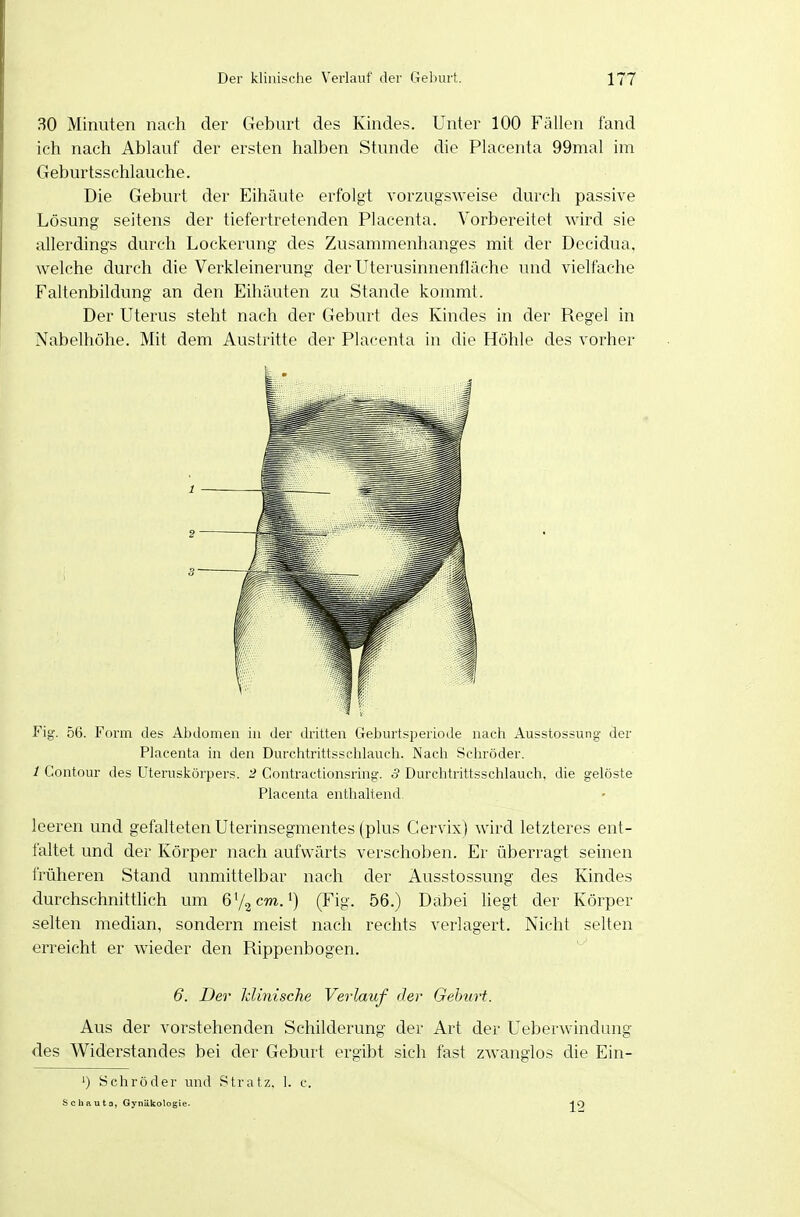 30 Minuten nach der Geburt des Kindes. Unter 100 Fällen fand ich nach Ablauf der ersten halben Stunde die Placenta 99mal im Geburtsschlauche. Die Geburt der Eihäute erfolgt vorzugsweise durch passive Lösung seitens der tiefertretenden Placenta. Vorbereitet wird sie allerdings durch Lockerung des Zusammenhanges mit der Decidua, welche durch die Verkleinerung der Uterusinnenfläche und vielfache Faltenbildung an den Eihäuten zu Stande kommt. Der Uterus steht nach der Geburt des Kindes in der Regel in Nabelhöhe. Mit dem Austritte der Placenta in die Höhle des vorher Fig. 56. Form des Abdomen in der dritten Geburtsperiode nach Ausstossung- der Placenta in den Durchtrittsschlauch. Nach Schröder. 1 Contour des üteruskörpers. 2 Contractionsring. 3 Durchtrittsschlauch, die gelöste Placenta enthaltend. leeren und gefalteten Uterinsegmentes (plus Cervix) wird letzteres ent- faltet und der Körper nach aufwärts verschoben. Er überragt seinen früheren Stand unmittelbar nach der Ausstossung des Kindes durchschnittlich um ß'^cm.') (Fig. 56.) Dabei liegt der Körper selten median, sondern meist nach rechts verlagert. Nicht selten erreicht er wieder den Rippenbogen. 6, Der klinische Verlauf der Gebtirt. Aus der vorstehenden Schilderung der Art der Ueberwindung des Widerstandes bei der Geburt ergibt sich fast zwanglos die Ein- ') Schröder und Stratz. 1. c. Schauta, Gynäkologie. HO