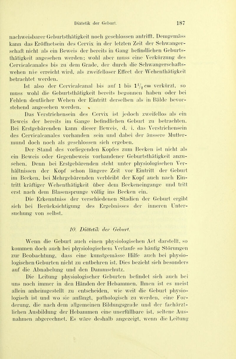 nachweisbarer Geburtsthätigkeit noch geschlossen antrifft. Demgemäss kann das Eröffnetsein des Gervix in der letzten Zeit der Schwanger- schaft nicht als ein Beweis der bereits in Gang befindlichen Geburts- thätigkeit angesehen werden; wohl aber muss eine Verkürzung des Cervicalcanales bis zu dem Grade, der durch die Schwangerschafts- wehen nie erreicht wird, als zweifelloser Effect der Wehenthätigkeit betrachtet werden. Ist also der Gervicalcanal bis auf 1 bis Vi^cm verkürzt, so muss wohl die Geburtsthätigkeit bereits begonnen haben oder bei Fehlen deutlicher Wehen der Eintritt derselben als in Bälde bevor- stehend angesehen werden, v Das Verstrichensein des Gervix ist jedoch zweifellos als ein Beweis der bereits im Gange befindlichen Geburt zu betrachten. Bei Erstgebärenden kann dieser Beweis, d. i. das Verstrichensein des Cervicalcanales vorhanden sein und dabei der äussere Mutter- mund doch noch als geschlossen sich ergeben. Der Stand des vorliegenden Kopfes zum Becken ist nicht als ein Beweis oder Gegenbeweis vorhandener Geburtsthätigkeit anzu- sehen. Denn bei Erstgebärenden steht unter physiologischen Ver- hältnissen der Kopf schon längere Zeit vor Eintritt der Geburt im Becken, bei Mehrgebärenden verbleibt der Kopf auch nach Ein- tritt kräftiger Wehenthätigkeit über dem Beckeneingange und tritt erst nach dem Blasensprunge völlig ins Becken ein. Die Erkenntniss der verschiedenen Stadien der Geburt ergibt sich bei Berücksichtigung des Ergebnisses der inneren Unter- suchung von selbst. 10. Diätetih der Gehurt. Wenn die Geburt auch einen physiologischen Act darstellt, so kommen doch auch bei physiologischem Verlaufe so häufig Störungen zur Beobachtung, dass eine kunstgemässe Hilfe auch bei physio- logischen Geburten nicht zu entbehren ist. Dies bezieht sich besonders auf die Abnabelung und den Dammschutz. Die Leitung physiologischer Geburten befindet sich auch bei uns noch immer in den Händen der Hebammen. Ihnen ist es meist allein anheimgestellt zu entscheiden, wie weit die Geburt physio- logisch ist und wo sie anfängt, pathologisch zu werden, eine For- derung, die nach dem allgemeinen Bildungsgrade und der fachärzt- lichen Ausbildung der Hebammen eine unerfüllbare ist, seltene Aus- nahmen abgerechnet. Es wäre deshalb angezeigt, wenn die Leitung