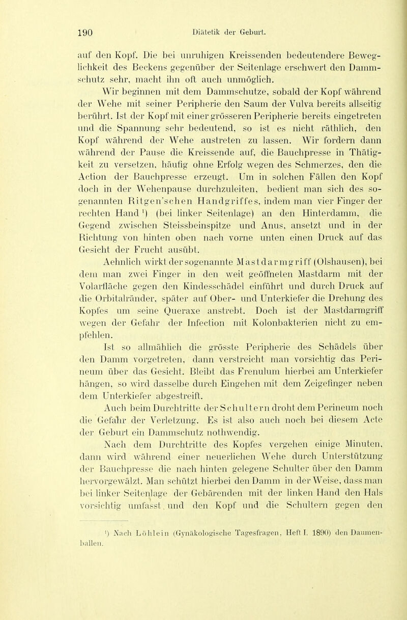 auf den Kopf. Die bei unruhigen Kreissenden bedeutendere Beweg- lichkeit des Beekens gegenüber der Seitenlage erschwert den Dauim- schutz sehr, macht ihn oft auch unmöghch. Wir beginnen mit dem Dammschutze, sobald der Kopf während der Wehe mit seiner Peripherie den Saum der Vulva bereits allseitig berührt. Ist der Kopf mit einer grösseren Peripherie bereits eingetreten und die Spannung sehr bedeutend, so ist es nicht räthlich, den Kopf während der Wehe austreten zu lassen. Wir fordern dann während der Pause die Kreissende auf, die Bauchpresse in Thätig- keit zu versetzen, häufig ohne Erfolg wegen des Schmerzes, den die Action der Bauchpresse erzeugt. Um in solchen Fällen den Kopf doch in der Wehenpause durchzuleiten, bedient man sich des so- genannten Ritgen'schen Handgriffes, indem man vier Finger der rechten Hand') (bei linker Seitenlage) an den Hinterdamm, die Gegend zwischen Steissbeinspitze und Anus, ansetzt und in der Richtung von hinten oben nach vorne unten einen Druck auf das Gesicht der Frucht ausübt. Aehnlich wirkt der sogenannte Mastdarmgriff (Olshausen), bei dem man zwei Finger in den weit geöffneten Mastdarm mit der Volarfläche gegen den Kindesschädel einführt und durch Druck auf die Orbitalränder, später auf Ober- und Unterkiefer die Drehung des Kopfes um seine Queraxe anstrebt. Doch ist der Mastdarmgriff wegen der Gefahr der Infection mit Kolonbakterien nicht zu em- pfehlen. Ist so allmählich die grösste Peripherie des Schädels über den Damm vorgetreten, dann verstreicht man vorsichtig das Peri- neum über das Gesicht. Bleibt das Frenulum hierbei am Unterkiefer hängen, so wird dasselbe durch Eingehen mit dem Zeigefinger neben dem Unterkiefer abgestreift. Auch beim Durchtritte der Schultern droht dem Perineum noch die Gefäln- der Verletzung. Es ist also auch noch bei diesem Acte der Gebui't ein Dammschutz nothwendig. Nach dem Durchtritte des Kopfes vergehen einige Minuten, dann wird während einer neuerlichen Wehe durch Unterstützung der Bauchpresse die nach hinten gelegene Schulter über den Damm liervorgewälzt. Man schützt hierbei den Damm in der Weise, dass man l)ei linker Seitenlage der Gebärenden mit der hnken Hand den Hals vorsichtig umfasst.und den Kopf und die Schultern gegen den I) Nach Löhlein (Gynäkologische Tagesfragen. Heftl. 1890) den Daumen- ballen.