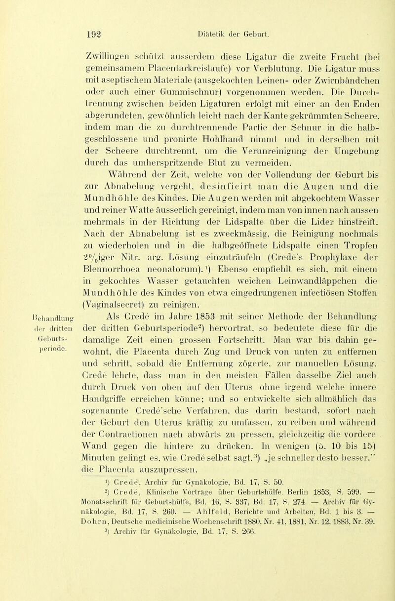 Zwillingen schützt ausserdem diese Ligatur die zweite Frucht (bei gemeinsamem Placentarkreislaufe) vor Verblutung. Die Ligatur muss mit aseptischem Materiale (ausgekochten Leinen- oder Zwirnbändchen oder auch einer Gummischnur) vorgenommen werden. Die Durch- trennung zwischen beiden Ligaturen erfolgt mit einer an den Enden abgerundeten, gewöhnlich leicht nach der Kante gekrümmten Scheere, indem man die zu durchtrennende Partie der Schnur in die halb- geschlossene und pronirte Hohlhand nimmt und in derselben mit der Scheere durchtrennt, um die Verunreinigung der Umgebung durch das umherspritzende Blut zu vermeiden. Während der Zeit, welche von der Vollendung der Geburt bis zur Abnabelung vergeht, desinficirt man die Augen und die Mundhöhle des Kindes. Die Augen werden mit abgekochtem Wasser und reiner Watte äusserlich gereinigt, indem man von innen nach aussen mehrmals in der Pvichtung der Lidspalte über die Lider hinstreift. Nach der Abnabelung ist es zweckmässig, die Reinigung nochmals zu wiederholen und in die halbgeöffnete Lidspalte einen Tropfen i^/oiger Nitr. arg. Lösung einzuträufeln (Grede's Prophylaxe der Blennorrhoea neonatorum).') Ebenso emptielilt es sich, mit einem in gekochtes Wasser getauchten weichen Leinwandläppchen die Mundhöhle des Kindes von etwa eingedrungenen infectiösen Stoffen (Vaginalsecret) zu reinigen. IJeiiaiullunt!' Als Grede im Jahre 1853 mit seiner Methode der Behandlung der dritten der dritten Geburtsperiode'^) hervortrat, so bedeutete diese für die Gelmrts- damalige Zeit einen grossen Fortschritt. M an war bis dahin ge- periode. wohnt, die Placenta durch Zug und Druck von unten zu entfernen und schritt, sobald die Entfernung zögerte, zur manuellen Lösung. Grede lehrte, dass man in den meisten Fällen dasselbe Ziel auch durch Druck von oben auf den Uterus ohne irgend welche innere Handgriffe erreichen könne; und so entwickelte sich allmählich das sogenannte Grede'sche Verfahren, das darin bestand, sofort nach der Geburt den Uterus kräftig zu umfassen, zu reiben und während der Gontractionen nach abwärts zu pressen, gleichzeitig die vordere . Wand gegen die hintere zu drücken. In Avenigen (ö, 10 bis 15) Minuten gelingt es, wie Grede selbst sagt, ^) „je schneller desto besser, die Placenta auszupressen. 1) Grede, Archiv für Gynäkologie, Bd. 17, S. 50. 2) Grede, Klinische Vorträge über Geburtshülfe. Berlin 1853, S. 599. — Monatsschrift für Geburtshülfe, Bd. 16, S. 337, Bd. 17, S. 274. — Archiv für Gy- näkologie, Bd. 17, S. 260. — Ahlfeld. Berichte und Arbeiten. Bd. 1 bis 8. — Dohm, Deutsche medicinische Wochenschrift 1880, Nr. 41,1881, Nr. 12.1888, Nr. 89. 3) Archiv für Gynäkologie, Bd. 17, S. 266.