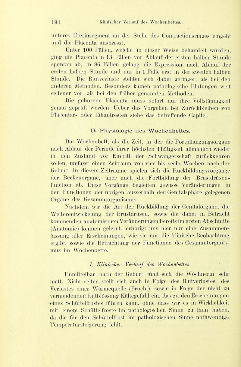 unteres Uterinsegment an der Stelle des Gontractionsringes eingeht und die Placenta auspresst. Unter 100 Fällen, welche in dieser Weise behandelt wurden, ging die Placenta in 13 Fällen vor Ablauf der ersten halben Stunde spontan ab, in 86 Fällen gelang die Expression nach Ablauf der ersten halben Stunde und nur in 1 Falle erst in der zweiten halben Stunde. Die Blutverluste stellten sich dabei geringer, als bei den anderen Methoden. Besonders kamen pathologische Blutungen weit seltener vor. als bei den früher genannten Methoden. Die geborene Placenta muss sofort auf ihre Vollständigkeit genau geprüft werden. Ueber das Vorgehen bei Zurückbleiben von Placentar- oder Eihautresten siehe das betreffende Gapitel. D. Physiologie des Wochenbettes. Das Wochenbett, als die Zeit, in der die Fortpflanzungsorgane nach Ablauf der Periode ihrer höchsten Thätigkeit allmählich wieder in den Zustand vor Eintritt der Schwangerschaft zurückkehren sollen, umfasst einen Zeitraum von vier bis sechs Wochen nach der Geburt. In diesem Zeiträume spielen sich die Rückbildungsvorgänge der Beckenorgane, aber auch die Fortbildung der Brustdrüsen- function ab. Diese Vorgänge begleiten gewisse Veränderungen in den Functionen der übrigen ausserhalb der Genitalsphäre gelegenen Organe des Gesammtorganismus. Nachdem wir die Art der Rückbildung der Genitalorgane, die Weiterentwickelung der Brustdrüsen, sowie die dabei in Betracht kommenden anatomischen Veränderungen bereits im ersten Abschnitte (Anatomie) kennen gelernt, erübrigt uns hier nur eine Zusammen- fassung aller Erscheinungen, wie sie uns die Idinische Beobachtung ergibt, sowie die Betrachtung der Functionen des Gesammtorganis- mus im Wochenbette. 1. Klinischer Verlauf des Wochenbettes. Unmittelbar nach der Geburt fühlt sich die Wöchnerin sehr matt. Nicht selten stellt sich auch in Folge des Blutverlustes, des Verlustes einer Wärmequelle (Frucht), sowie in Folge der nicht zu vermeidenden' Entblössung Kältegefühl ein, das zu den Erscheinungen eines Schüttelfrostes führen kann, ohne dass wir es in Wirklichkeit mit einem Schüttelfroste im pathologischen Sinne zu thun haben, da die für den Schüttelfrost im pathologischen Sinne nothwendige Temperatursteigerung fehlt.