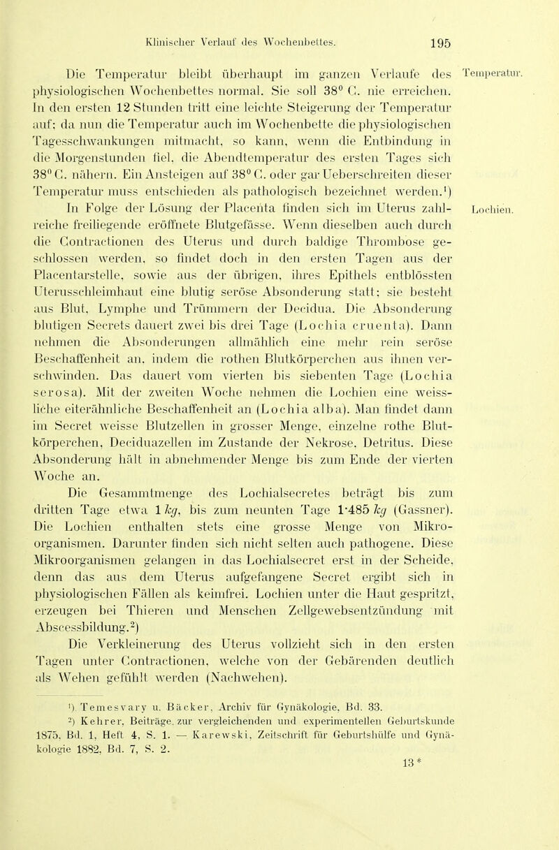 Die Temperatur bleibt überhaupt im ganzen Verlaufe des Temperatur, physiologischen Wochenbettes normal. Sie soll 38*^ G. nie erreichen. In den ersten 12 Stunden tritt eine leichte Steigerung der Temperatur auf; da nun die Temperatur auch im Wochenbette die physiologischen Tagesschwankungen mitmacht, so kann, wenn die Entbindung in die Morgenstunden fiel, die Abendtemperatur des ersten Tages sich 38 G. nähern. Ein Ansteigen auf 38° G. oder gar Ueberschreiten dieser Temperatur muss entschieden als pathologisch bezeichnet werden.') In Folge der Lösung der Placehta finden sich im Uterus zahl- Lochien, reiche freiliegende eröffnete Blutgefässe. Wenn dieselben auch durch die Gontractionen des Uterus und durch baldige Thrombose ge- schlossen werden, so findet doch in den ersten Tagen aus der Placentarstelle, sowie aus der übrigen, ihres Epithels entblössten Uterusschleimhaut eine blutig seröse Absonderung statt; sie besteht aus Blut, Lymphe und Trümmern der Decidua. Die Absonderung blutigen Secrets dauert zwei bis drei Tage (Lochia cruenta). Dann nehmen die Absonderungen allmählich eine mehr rein seröse Beschaffenheit an. indem die rothen Blutkörperchen aus ihnen ver- schwinden. Das dauert vom vierten bis siebenten Tage (Lochia serosa). Mit der zweiten Woche nehmen die Lochien eine weiss- lithe eiterähnliche Beschaffenheit an (Lochia alba). Man findet dann im Secret weisse Blutzellen in grosser Menge, einzelne rothe Blut- körperchen, Deciduazellen im Zustande der Nekrose, Detritus. Diese Absonderung hält in abnehmender Menge bis zum Ende der vierten Woche an. Die Gesammtmenge des Lochialsecretes beträgt bis zum dritten Tage etwa 1 %, bis zum neunten Tage 1485 kg (Gassner). Die Lochien enthalten stets eine grosse Menge von Mikro- organismen. Darunter tmden sich nicht selten auch patliogene. Diese Mikroorganismen gelangen in das Lochialsecret erst in der Scheide, denn das aus dem Uterus aufgefangene Secret ergibt sich in physiologischen Fällen als keimfrei. Lochien unter die Haut gespritzt, erzeugen bei Thieren und Menschen Zellgewebsentzündung mit Ab s c essb il dung. 2) Die Verkleinerung des Uterus vollzieht sich in den ersten Tagen unter Gontractionen, welche von der Gebärenden deutlich als Wehen gefühlt werden (Nachwehen). ') Temesvary u. Bäcker, Archiv für (Tynäkologie, Bd. .83. -) Kehrer, Beiträge, zur vergleichenden und experimentellen Geburtskunde 1875, Bd. 1, Heft 4, S. 1. — Karewski, Zeitschrift für Geburtshülfe und Gynä- kologie 1882, Bd. 7, S. 2. 13*