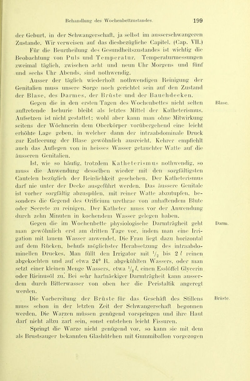 der Geburt, in der Schwangerschaft, ja sell)st im ansserschwangeren Znstande. Wir verweisen auf das diesbezügliche Capitel. (Gap. VII.) Für die Beurtheilung des Gesundheitszustandes ist wichtig die Beobachtung von Puls und Temperatur. Temperaturmessungen zweimal täglich, zwischen acht und neun Uhr Morgens und fünf und sechs Uhr Abends, sind nothwendig. Ausser der täglich wiederholt nothwendigen Beinigung der Genitalien muss unsere Sorge noch gerichtet sein auf den Zustand der Blase, des Darmes, der Brüste und der Bauchdecken. Gegen die in den ersten Tagen des Wochenbettes nicht selten Blase, auftretende Ischurie bleibt als letztes Mittel der Kathetcrismus. Aufsetzen ist nicht gestattet; wohl aber kann man ohne Mitwirkung seitens der Wöchnerin dem Oberkörper vorübergehend eine leicht erhöhte Lage geben, in welcher dann der intraabdominale Druck zur Entleerung der Blase gewöhnlich ausreicht. Kehrer empfiehlt auch das Auflegen von in heisses Wasser getauchter Watte auf die äusseren Genitalien. Ist, wie so häufig, trotzdem Katheterismus nothwenclig, so muss die Anwendung desselben wieder mit den sorgfältigsten Cautelen bezüglich der Beinlichkeit geschehen. Der Katheterismus darf nie unter der Decke ausgeführt werden. Das äussere Genitale ist vorher sorgfältig abzuspülen, mit reiner W\atte abzutupfen, be- sonders die Gegend des Orificium urethrae von anhaftendem Blute oder Secrete zu reinigen. Der Katheter muss vor der Anwendung durch zehn Minuten in kochendem Wasser gelegen haben. Gegen die im Wochenbette physiologische Darmträgheit geht Dai-m. man gewöhnlich erst am dritten Tage vor, indem man eine Irri- gation mit lauem Wasser anwendet. Die Frau liegt dazu horizontal auf dem Bücken, behufs möglichster Herabsetzung des intraabdo- minellen Druckes. Man füllt den Irrigator mit V2 ^^i^ 2 l reinen abgekochten und auf etwa 24° B. abgekühlten Wassers, oder man setzt einer kleinen Menge Wassers, etwa l, einen Esslöffel Glycerin. oder Bicinusöl zu. Bei sehr hartnäckiger Darmträgheit kann ausser- dem durch Bitterwasser von oben her die Peristaltik angeregt werden. Die V^orbereitung der Brüste für das Geschäft des Stillens Brüste, muss schon in der letzten Zeit der Schwangerschaft begonnen werden. Die Warzen müssen genügend vorspringen und ihre Haut darf nicht allzu zart sein, sonst entstehen leicht Fissuren. Springt die Warze nicht genügend vor, so kann sie mit dem als Brustsauger bekannten Glashütchen mit Gummiballon vorgezogen